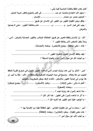 48
: ‫يأتي‬ ‫فيما‬ ‫المناسبة‬ ‫بالكلمة‬ ‫النقط‬ ‫مكان‬ ‫أكمل‬
-‫استه‬‫اجن‬‫و‬‫الد‬ ‫لتربية‬ ‫الكفور‬‫و‬ ‫ع‬‫النجو‬‫و‬ ‫ى‬‫القر‬ ‫في‬ ................. ‫حب‬ ‫عن‬ ‫بالحديث‬ ‫االجتماع‬ ‫األب‬ ‫ل‬
-. ‫لإلنسان‬ ........................... ‫مصادر‬ ‫من‬ ‫مصدر‬ ‫اجن‬‫و‬‫الد‬
-............................ ‫طريق‬ ‫عن‬ ‫نسان‬ ‫ا‬ ‫إلى‬ ‫الطيور‬ ‫من‬ ‫الطيور‬ ‫ا‬‫ز‬‫أنفلون‬ ‫مرض‬ ‫ينتقل‬
-‫السو‬ ‫كبوار‬ ‫على‬ ‫يجب‬‫ا‬‫و‬‫يصواب‬ ‫ال‬ ‫حتوى‬ ‫؛‬ ‫الطيوور‬ ‫مخالطوة‬ ‫عودم‬ .............. ‫و‬ ، .......... ‫و‬ ، ‫ن‬
. ‫اض‬‫ر‬‫باألم‬
: ‫أموي‬ ، ‫بوالمرض‬ ‫المصوابة‬ ‫بوالطيور‬ ‫المباشور‬ ‫االحتكواك‬ ‫طريق‬ ‫عن‬ ‫العدوى‬ ‫يلتقط‬ ‫نسان‬ ‫ا‬ ‫إن‬ : ‫األم‬ "
. " ‫؟‬ ‫الطيور‬ ‫يخالط‬ ‫الذى‬ ‫الشخص‬ ‫يفعل‬ ‫وماذا‬
-‫ومضاد‬ ، )‫(الشخص‬ ‫وجمع‬ ، )‫(يلتقط‬ ‫معنى‬ : ‫هات‬. )‫(المصابة‬
.........................................................................................
-..............................................‫؟‬ ‫الطيور‬ ‫ا‬‫ز‬‫بإنفلون‬ ‫العدوى‬ ‫نسان‬ ‫ا‬ ‫يلتقط‬ ‫كيف‬
-‫؟‬ ‫السابقة‬ ‫ة‬‫بالعبار‬ ‫ارد‬‫و‬‫ال‬ )‫(أمير‬ ‫ال‬‫ؤ‬‫س‬ ‫عن‬ ‫األم‬ ‫أجابت‬ ‫بم‬
..........................................................................................
‫وتقط‬‫و‬‫تل‬ ‫وة‬‫و‬‫القري‬ ‫ارع‬‫و‬‫و‬‫و‬‫ش‬ ‫وى‬‫و‬‫ف‬ ‫وول‬‫و‬‫تتج‬ ‫وور‬‫و‬‫الطي‬ ‫واهدت‬‫و‬‫ش‬ ‫وى‬‫و‬‫أنن‬ ‫ودى‬‫و‬‫لج‬ ‫وا‬‫و‬‫زيارتن‬ ‫ود‬‫و‬‫عن‬ ‫وى‬‫و‬‫أب‬ ‫وا‬‫و‬‫ي‬ ‫وذكر‬‫و‬‫أت‬ : ‫ور‬‫و‬‫أمي‬ "
‫أم‬ ‫يوا‬ ‫وا‬ً‫ق‬‫ح‬ : ‫األب‬ ، ‫المسوتنقعات‬‫و‬ ‫ة‬‫الصوغير‬ ‫ات‬‫ر‬‫البحيو‬ ‫ميواه‬ ‫فوى‬ ‫وتسوبح‬ ، ‫وهناك‬ ‫هنا‬ ‫من‬ ‫الحبوب‬‫إن‬ ‫يور‬
. " ‫اثيم‬‫ر‬‫الج‬‫و‬ ‫للميكروبات‬ ‫موطن‬ ‫اكد‬‫ر‬‫ال‬ ‫فالماء‬ ، ‫اض‬‫ر‬‫باألم‬ ‫الطيور‬ ‫إصابة‬ ‫إلى‬ ‫يؤدى‬ ‫هذا‬
-)‫(مووطن‬ ‫وجموع‬ ، ................ )‫اض‬‫ر‬‫(األمو‬ ‫ومفورد‬ ، .......... )‫اكود‬‫ر‬‫(ال‬ ‫معنوى‬ : ‫يوأتى‬ ‫ما‬ ‫أكمل‬
........................ )‫ة‬‫(الصغير‬ ‫ومضاد‬ ، ................
-)‫(أمير‬ ‫شاهد‬ ‫ماذا‬.....................................................‫؟‬ ‫لجده‬ ‫زيارته‬ ‫عند‬
-......................................‫؟‬ ‫األب‬ ‫ذكر‬ ‫كما‬ ، ‫الطيور‬ ‫على‬ )‫(أمير‬ ‫شاهده‬ ‫ما‬ ‫أثر‬ ‫ما‬
-............................................‫؟‬ ‫األم‬ ‫ذكرت‬ ‫كما‬ ‫الطيور‬ ‫نحو‬ ‫علينا‬ ‫اجب‬‫و‬‫ال‬ ‫ما‬
‫أ‬ ". " ‫؟‬ ‫بها‬ ‫صابة‬ ‫ا‬ ‫من‬ ‫تقينا‬ ‫النظافة‬ ‫فهل‬ ، ‫الخنازير‬ ‫ا‬‫ز‬‫إنفلون‬ ‫عن‬ ‫أبى‬ ‫يا‬ ‫سمعت‬ : ‫مير‬
-.............................. )‫(النظافة‬ ‫ومضاد‬ ، )‫(الخنازير‬ ‫ومفرد‬ ، )‫(تقينا‬ ‫معنى‬ ‫هات‬
-............................................................‫؟‬ ‫أمير‬ ‫ال‬‫ؤ‬‫س‬ ‫عن‬ ‫األب‬ ‫أجاب‬ ‫بم‬
 