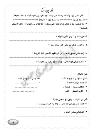 4
)‫الميعاد‬ ‫تخلف‬ ‫ال‬ ‫إنك‬ ‫القيامة‬ ‫يوم‬ ‫تخزنا‬ ‫ال‬‫و‬ ، ‫رسلك‬ ‫على‬ ‫وعدتنا‬ ‫ما‬ ‫وآتنا‬ ‫(ربنا‬ ‫تعالى‬ ‫قال‬
۱-)‫(رسل‬ ‫مفرد‬ ‫ما‬--------‫(يوم‬ ‫جمع‬ ‫وما‬ ‫؟‬–‫؟‬ )‫الميعاد‬-----------------
٢-)‫رسلك‬ ‫على‬ ‫وعدتنا‬ ‫(ما‬ ‫تعالى‬ ‫بقوله‬ ‫المقصود‬ ‫ما‬–‫ا‬ ‫يوم‬ ‫تخزنا‬ ‫(ال‬)‫لقيامة‬–‫تخلف‬ ‫ال‬ ‫(إنك‬
‫؟‬ )‫الميعاد‬
-------------------------------------------------------
٣-‫؟‬ ‫ينادونه‬ ‫الذي‬ ‫ومن‬ ‫؟‬ ‫المنادى‬ ‫من‬
-------------------------------------------------------
٤-‫؟‬ ‫رسله‬ ‫لسان‬ ‫على‬ ‫تعالى‬ ‫اهلل‬ ‫وعدهم‬ ‫الذى‬ ‫ما‬
------------------------------------------------------
٥-‫؟‬ ‫الكريمة‬ ‫اآلية‬ ‫من‬ ‫ذلك‬ ‫تفهم‬ ‫أين‬ ‫من‬ : )‫الوعد‬ ‫صادق‬ ‫تعالى‬ ‫(اهلل‬
-------------------------------------------------------
٦-‫(وآتنا‬ : ‫تعالى‬ ‫قوله‬ ‫فى‬ ‫الجمال‬ ‫ما‬–‫؟‬ )‫القيامة‬ ‫يوم‬ ‫تخزنا‬ ‫ال‬‫و‬
-------------------------------------------------------
: ‫كالمثال‬ ‫أكمل‬
‫شجاع‬ ‫الجندى‬ : ‫المثال‬–. ‫األسد‬–. ‫األسد‬ ‫مثل‬ ‫شجاع‬ ‫الجندى‬
١-‫ائق‬‫ر‬‫ال‬ ‫الماء‬–. ‫الفضة‬-.............................
٢-‫سريع‬ ‫الالعب‬–. ‫النعامة‬-...........................
٣-‫األبيض‬ ‫الثوب‬–. ‫اللبن‬-............................
‫ا‬: ‫اآلتية‬ ‫المعانى‬ ‫مع‬ ‫يتفق‬ ‫ما‬ ‫اآليات‬ ‫من‬ ‫ذكر‬
١-. ‫رسله‬ ‫لسان‬ ‫على‬ ‫به‬ ‫وعد‬ ‫ما‬ ‫تعالى‬ ‫اهلل‬ ‫من‬ ‫المؤمنين‬ ‫طلب‬
--------------------------------------------------
٢-. ‫الوعد‬ ‫صادق‬ ‫تعالى‬ ‫اهلل‬
--------------------------------------------------
 