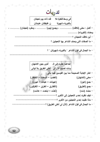 52
‫ق‬ ‫وسط‬ ‫فى‬‫تال‬ ‫ة‬‫نطر‬‫نعجتان‬ ‫يوم‬ ‫ذات‬ ‫قت‬
‫شهيرتا‬ ‫بالكبرياء‬‫عنيدتان‬ ‫غليظتان‬ ‫ن‬
-، ........... )‫(نعجتوان‬ ‫ومفورد‬ ، ........... )‫(يووم‬ ‫وجموع‬ ، .............. )‫(تالقت‬ ‫معنى‬ : ‫أكمل‬
........... )‫(الكبرياء‬ ‫ومضاد‬
-‫؟‬ ‫النعجتان‬ ‫تالقت‬ ‫أين‬--------------------------------------
-‫؟‬ ‫النعجتين‬ ‫بها‬ ‫الشاعر‬ ‫وصف‬ ‫التى‬ ‫الصفات‬ ‫ما‬
----------------------------------------------------
-‫؟‬ " ‫شهيرتان‬ ‫بالكبرياء‬ " ‫الشاعر‬ ‫قول‬ ‫فى‬ ‫الجمال‬ ‫ما‬
-------------------------------------------------------
‫الو‬ ‫إلى‬ ‫نظرت‬ ‫إحداهما‬‫االمتهان‬ ‫بعين‬ ‫ى‬‫أخر‬
‫تصيح‬ ‫ودنت‬‫لى‬ ‫اآلن‬‫انى‬‫و‬‫ت‬ ‫بال‬ ‫الطريق‬ ‫أخلى‬
-: ‫يأتى‬ ‫فيما‬ ‫القوسين‬ ‫بين‬ ‫مما‬ ‫الصحيحة‬ ‫جابة‬ ‫ا‬ ‫اختر‬
-‫(الغضب‬ )‫(االمتهان‬ ‫معنى‬–‫السعادة‬–)‫االحتقار‬
-‫(عيونات‬ )‫(عين‬ ‫جمع‬–‫عينات‬–)‫عيون‬
-)‫(الطريق‬ ‫جمع‬‫(األطارق‬–‫الطرق‬–)‫األطرقون‬
-‫(أخذت‬ )‫(دنت‬ ‫مضاد‬–‫ابتعدت‬–)‫عاشت‬
-‫؟‬ ‫ى‬‫األخر‬ ‫إلى‬ ‫النعجتين‬ ‫إحدى‬ ‫نظرت‬ ‫كيف‬----------------------------
-‫؟‬ ‫ى‬‫األخر‬ ‫من‬ ‫النعجتين‬ ‫إحدى‬ ‫طلبت‬ ‫ماذا‬---------------------------
-‫لى‬ ‫(اآلن‬ ‫الشاعر‬ ‫قول‬ ‫فى‬ ‫الجمال‬ ‫ما‬‫؟‬ )‫الطريق‬ ‫أخلى‬----------------------
 