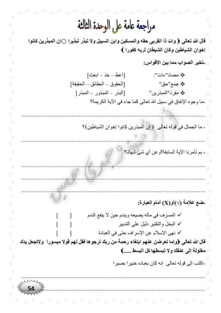 54
‫تعالى‬ ‫ّللا‬ ‫قال‬‫تبذيرا‬ ‫تبذر‬ ‫وال‬ ‫السبيل‬ ‫وابن‬ ‫والمسكين‬ ‫حقه‬ ‫القربى‬ ‫ذا‬ ‫وات‬‫كانوا‬ ‫المبذرين‬ ‫إن‬
‫كفورا‬ ‫لربه‬ ‫الشيطان‬ ‫وكان‬ ‫الشياطين‬ ‫إخوان‬
-:‫األقواس‬ ‫بين‬ ‫مما‬ ‫الصواب‬ ‫تخير‬
:"‫مضاد"ءات‬‫[أعط‬–‫خذ‬–]‫ابعث‬
"‫جمع"حق‬‫[ا‬‫لحقوق‬–‫الحقائق‬–]‫الحقيقة‬
"‫مفرد"المبذرين‬‫[البذر‬–‫المبذور‬–]‫المبذر‬
-‫الكريمة؟‬ ‫اآلية‬ ‫في‬ ‫جاء‬ ‫كما‬ ‫تعالى‬ ‫هللا‬ ‫سبيل‬ ‫في‬ ‫اإلنفاق‬ ‫وجوه‬ ‫ما‬
............................................................................................................................
-‫تعالى‬ ‫قوله‬ ‫في‬ ‫الجمال‬ ‫ما‬‫الشياطين‬ ‫إخوان‬ ‫كانوا‬ ‫المبذرين‬ ‫إن‬‫؟‬
............................................................................................................................
-‫تنهانا؟‬ ‫شئ‬ ‫أي‬ ‫السابقة؟وعن‬ ‫اآلية‬ ‫تأمرنا‬ ‫بم‬
............................................................................................................................
............................................................................................................................
............................................................................................................................
-‫عالمة‬ ‫ضع‬)√((‫أو‬X:‫العبارة‬ ‫أمام‬ )
‫الندم‬ ‫ينفع‬ ‫ال‬ ‫حين‬ ‫ويندم‬ ‫يضيعه‬ ‫ماله‬ ‫في‬ ‫المسرف‬[]
‫التدبير‬ ‫على‬ ‫دليل‬ ‫والتقتير‬ ‫البخل‬[]
‫العبادة‬ ‫في‬ ‫حتى‬ ‫اإلسراف‬ ‫عن‬ ‫اإلسالم‬ ‫نهى‬[]
‫تعالى‬ ‫ّللا‬ ‫قال‬‫يدك‬ ‫والتجعل‬ ‫ميسورا‬ ‫قوال‬ ‫لهم‬ ‫فقل‬ ‫ترجوها‬ ‫ربك‬ ‫من‬ ‫رحمة‬ ‫ابتغاء‬ ‫عنهم‬ ‫تعرضن‬ ‫وإما‬
..... ‫البسط‬ ‫كل‬ ‫تبسطها‬ ‫وال‬ ‫عنقك‬ ‫إلى‬ ‫مغلولة‬
-‫بصيرا‬ ‫خبيرا‬ ‫بعباده‬ ‫كان‬ ‫إنه‬ ‫تعالى‬ ‫قوله‬ ‫إلى‬ ‫اكتب‬
............................................................................................................................
............................................................................................................................
 