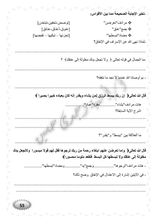 55
-:‫األقواس‬ ‫بين‬ ‫مما‬ ‫الصْيْة‬ ‫اإلجابة‬ ‫تخير‬
"‫مرادف"تعرضن‬‫[توضحن‬-‫تخفين‬-‫تب‬]‫تعدن‬
"‫جمع"عنق‬‫[عنوق‬-‫أعناق‬-]‫عنائق‬
"‫مضاد"تبسطها‬‫[تحزنها‬–‫تبكيها‬–]‫تقبضها‬
-‫اإلنفاق؟‬ ‫في‬ ‫اإلسراف‬ ‫عن‬ ‫هللا‬ ‫نهى‬ ‫لماذا‬
............................................................................................................................
-‫الجمال‬ ‫ما‬‫تعالى‬ ‫قوله‬ ‫في‬‫عنقك‬ ‫إلى‬ ‫مغلولة‬ ‫يدك‬ ‫تجعل‬ ‫وال‬‫؟‬
............................................................................................................................
-‫ننفقه؟‬ ‫ما‬ ‫نجد‬ ‫ال‬ ‫عندما‬ ‫هللا‬ ‫أوصانا‬ ‫بم‬
............................................................................................................................
‫تعالى‬ ‫ّللا‬ ‫قال‬‫بصيرا‬ ‫خبيرا‬ ‫بعباده‬ ‫كان‬ ‫إنه‬ ‫ويقدر‬ ‫يشاء‬ ‫لمن‬ ‫الرزق‬ ‫يبسط‬ ‫ربك‬ ‫إن‬
.................."‫مرادف"يشاء"...............مفرد"عباد‬ ‫هات‬
‫السابقة؟‬ ‫اآلية‬ ‫اشرح‬
............................................................................................................................
............................................................................................................................
‫"يبسط‬ ‫بين‬ ‫العالقة‬ ‫ما‬‫و"يقدر"؟‬ "
............................................................................................................................
‫تعالى‬ ‫ّللا‬ ‫قال‬‫يدك‬ ‫والتجعل‬ ‫ميسورا‬ ‫قوال‬ ‫لهم‬ ‫فقل‬ ‫ترجوها‬ ‫ربك‬ ‫من‬ ‫رحمة‬ ‫ابتغاء‬ ‫عنهم‬ ‫تعرضن‬ ‫وإما‬
‫ك‬ ‫تبسطها‬ ‫وال‬ ‫عنقك‬ ‫إلى‬ ‫مغلولة‬‫مْسورا‬ ‫ملوما‬ ‫فتقعد‬ ‫البسط‬ ‫ل‬
-..............."‫مرادف"ترجوها"...................وجمع"يد‬ ‫هات‬................."‫ومضاد"تبسطها‬
-‫ذلك؟‬ ‫.وضح‬ ‫اإلنفاق‬ ‫في‬ ‫االعتدال‬ ‫إلى‬ ‫إشارة‬ ‫اآليتين‬ ‫في‬
.............................................................................................................................
...........................................................................................................................
 