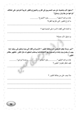 56
‫اختالف‬ ‫على‬ ‫الدواجن‬ ‫لتربية‬ ‫والكفور‬ ‫والنجوع‬ ‫القرى‬ ‫في‬ ‫المصريين‬ ‫حب‬ ‫عن‬ ‫بالْديث‬ ‫األب‬ ‫"استهل‬
‫أن‬"‫ودجاج‬ ‫وأوز‬ ‫بط‬ ‫من‬ ‫واعها‬
................"‫مرادف"استهل".................مفرد"النجوع‬ ‫هات‬
‫الفقرة؟‬ ‫ذكرتها‬ ‫التي‬ ‫الطيور‬ ‫أنواع‬ ‫ما‬
........................................................................................................................
‫الت‬ ‫العادة‬ ‫ما‬‫؟‬ ‫فيها‬ ‫الحديث‬ ‫على‬ ‫االسرة‬ ‫أتفقت‬ ‫ي‬
........................................................................................................................
‫حديثه؟‬ ‫األب‬ ‫استهل‬ ‫بم‬
........................................................................................................................
‫.كما‬ ‫رجليه‬ ‫في‬ ‫ونعلين‬ ‫يديه‬ ‫في‬ ‫قفازا‬ ‫األم:يرتد‬ ‫؟‬ ‫الطيور‬ ‫يخالط‬ ‫الذ‬ ‫الشخص‬ ‫يفعل‬ ‫:وماذا‬ ‫"أمير‬
‫حظائر‬ ‫،لتطهير‬ ‫الكلور‬ ‫مثل‬ ‫المطهرات‬ ‫يستخدم‬ ‫االختالط،كما‬ ‫بعد‬ ‫والصابون‬ ‫بالماء‬ ‫يديه‬ ‫يغسل‬ ‫أن‬ ‫يجب‬
"‫الطيور‬
.........."‫مرادف"تطهير‬ ‫هات‬.............."‫.......مفرد"حظائر".....................ومضاد"يرتدي‬
‫الطيور؟‬ ‫إنفلونزا‬ ‫تنتقل‬ ‫كيف‬
........................................................................................................................
‫؟‬ ‫الطيور‬ ‫يخالط‬ ‫من‬ ‫على‬ ‫يجب‬ ‫ماذا‬
........................................................................................................................
........................................................................................................................
........................................................................................................................
 