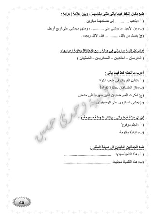 60
‫مناسبـ‬ ‫مثنى‬ ‫يأتى‬ ‫فيما‬ ‫النقط‬ ‫مكان‬ ‫ضع‬: ‫إعرابه‬ ‫عالمة‬ ‫وبين‬ ، ‫ا‬ً‫ـ‬
. ‫مبكرين‬ ‫مصنعهما‬ ‫إلى‬ ............. ‫يذهب‬ ) ‫أ‬ (
. ‫أرجل‬ ‫اربع‬ ‫على‬ ‫مايمشى‬ ‫ومنهم‬ ، ............ ‫على‬ ‫يمشى‬ ‫ما‬ ‫األحياء‬ ‫من‬ )‫(ب‬
. ‫وبعده‬ ‫األكل‬ ‫قبل‬ ............. ‫يأكل‬ ‫من‬ ‫يغسل‬ )‫(ج‬
‫إعرابها‬ ‫بعالمة‬ ‫االحتفاظ‬ ‫مع‬ ، ‫جملة‬ ‫فى‬ ‫يأتى‬ ‫مما‬ ‫كلمة‬ ‫كل‬ ‫أدخل‬:
‫الحارسان‬ (–‫ن‬ْ‫ـ‬‫العائدي‬–‫ن‬ْ‫ـ‬‫المسافريـ‬–) ‫الخطيبان‬
: ‫يأتى‬ ‫فيما‬ ‫خط‬ ‫تْته‬ ‫ما‬ ‫أعرب‬
‫الكرة‬ ‫ملعب‬ ‫فى‬ ‫الفريقان‬ ‫تقابل‬ ) ‫أ‬ (
‫القراءة‬ ‫بجائزة‬ ‫المتسابقان‬ ‫فاز‬ )‫(ب‬
‫خدمتى‬ ‫على‬ ‫سهرتا‬ ‫اللتين‬ ‫ن‬ْ‫ـ‬‫الممرضتيـ‬ ‫شكرت‬ )‫(ج‬
‫ن‬ْ‫ـ‬‫الرصيفيـ‬ ‫على‬ ‫السائرون‬ ‫يمشى‬ )‫(د‬
‫فيما‬ ‫مبتدأ‬ ‫كل‬ ‫ثن‬: ‫صْيْة‬ ‫الجملة‬ ‫واكتب‬ ، ‫يأتى‬
ٌ ‫مرفوع‬ ‫العلم‬ ) ‫أ‬ (
‫مفتوحة‬ ‫النافذة‬ )‫(ب‬
: ‫المثنى‬ ‫صيغة‬ ‫فى‬ ‫التاليتين‬ ‫الجملتين‬ ‫ضع‬
............................................. ‫مجتهد‬ ‫التلميذ‬ ‫هذا‬ ) ‫أ‬ (
............................................. ‫مجتهدة‬ ‫التلميذة‬ ‫هذه‬ )‫(ب‬
 