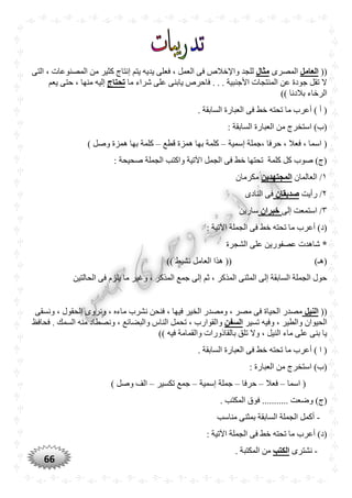 66
((‫العامل‬‫المصرى‬‫مثال‬‫المصن‬ ‫من‬ ‫كثير‬ ‫إنتاج‬ ‫يتم‬ ‫يديه‬ ‫فعلى‬ ، ‫العمل‬ ‫فى‬ ‫واإلخالص‬ ‫للجد‬‫التى‬ ، ‫وعات‬
‫ما‬ ‫شراء‬ ‫على‬ ‫يابنى‬ ‫فاحرص‬ . . . ‫األجنبية‬ ‫المنتجات‬ ‫عن‬ ‫جودة‬ ‫تقل‬ ‫ال‬‫تْتاج‬‫يعم‬ ‫حتى‬ ، ‫منها‬ ‫إليه‬
)) ‫بالدنا‬ ‫الرخاء‬
. ‫السابقة‬ ‫العبارة‬ ‫فى‬ ‫خط‬ ‫تحته‬ ‫ما‬ ‫أعرب‬ ) ‫أ‬ (
: ‫السابقة‬ ‫العبارة‬ ‫من‬ ‫استخرج‬ )‫(ب‬
‫إسمية‬ ‫،جملة‬ ‫حرفا‬ ، ‫فعال‬ ، ‫اسما‬ (–‫قطع‬ ‫همزة‬ ‫بها‬ ‫كلمة‬–‫كلمة‬) ‫وصل‬ ‫همزة‬ ‫بها‬
: ‫صحيحة‬ ‫الجملة‬ ‫واكتب‬ ‫اآلتية‬ ‫الجمل‬ ‫فى‬ ‫خط‬ ‫تحتها‬ ‫كلمة‬ ‫كل‬ ‫صوب‬ )‫(ج‬
١‫العالمان‬ /‫المجتهدين‬‫مكرمان‬
٢‫رأيت‬ /‫صديقان‬‫النادى‬ ‫فى‬
٣‫إلى‬ ‫استمعت‬ /‫خبران‬‫سارين‬
: ‫اآلتية‬ ‫الجملة‬ ‫فى‬ ‫خط‬ ‫تحته‬ ‫ما‬ ‫أعرب‬ )‫(د‬
*‫الشجرة‬ ‫على‬ ‫عصفورين‬ ‫شاهدت‬
)‫(هـ‬)) ‫نشيط‬ ‫العامل‬ ‫هذا‬ ((
‫الحالتين‬ ‫فى‬ ‫يلزم‬ ‫ما‬ ‫وغير‬ ، ‫المذكر‬ ‫جمع‬ ‫إلى‬ ‫ثم‬ ، ‫المذكر‬ ‫المثنى‬ ‫إلى‬ ‫السابقة‬ ‫الجملة‬ ‫حول‬
((‫النيل‬‫ونسقى‬ ، ‫الحقول‬ ‫ونروى‬ ، ‫ماءه‬ ‫نشرب‬ ‫فنحن‬ ، ‫فيها‬ ‫الخير‬ ‫ومصدر‬ ، ‫مصر‬ ‫فى‬ ‫الحياة‬ ‫مصدر‬
‫تسير‬ ‫وفيه‬ ، ‫والطير‬ ‫الحيوان‬‫السفن‬‫تحمل‬ ، ‫والقوارب‬‫فحافظ‬ . ‫السمك‬ ‫منه‬ ‫ونصطاد‬ ، ‫والبضائع‬ ‫الناس‬
)) ‫فيه‬ ‫والقمامة‬ ‫بالقاذورات‬ ‫تلق‬ ‫وال‬ ، ‫النيل‬ ‫ماء‬ ‫على‬ ‫بنى‬ ‫يا‬
. ‫السابقة‬ ‫العبارة‬ ‫فى‬ ‫خط‬ ‫تحته‬ ‫ما‬ ‫أعرب‬ ) ‫ا‬ (
: ‫العبارة‬ ‫من‬ ‫استخرج‬ )‫(ب‬
‫اسما‬ (–‫فعال‬–‫حرفا‬–‫إسمية‬ ‫جملة‬–‫تكسير‬ ‫جمع‬–) ‫وصل‬ ‫الف‬
........ ‫وضعت‬ )‫(ج‬. ‫المكتب‬ ‫فوق‬ ...
-‫مناسب‬ ‫بمثنى‬ ‫السابقة‬ ‫الجملة‬ ‫أكمل‬
: ‫اآلتية‬ ‫الجملة‬ ‫فى‬ ‫خط‬ ‫تحته‬ ‫ما‬ ‫أعرب‬ )‫(د‬
-‫نشترى‬‫الكتب‬. ‫المكتبة‬ ‫من‬
 