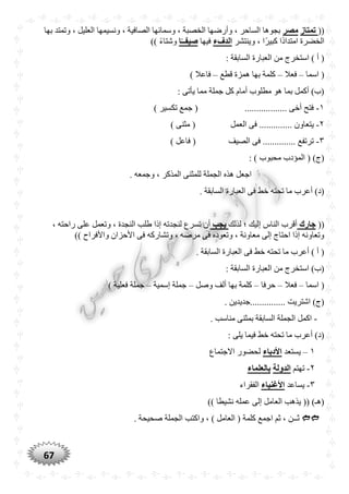 67
((‫تمتاز‬‫مصر‬‫بها‬ ‫وتمتد‬ ، ‫العليل‬ ‫ونسيمها‬ ، ‫الصافية‬ ‫وسمائها‬ ، ‫الخصبة‬ ‫وأرضها‬ ، ‫الساحر‬ ‫بجوها‬
‫وينتشر‬ ، ‫ًّا‬‫ر‬‫كبي‬ ‫ًّا‬‫د‬‫امتدا‬ ‫الخضرة‬‫الدفء‬‫ف‬‫يها‬‫ا‬ً‫صيفــ‬)) ًّ‫ء‬‫وشتا‬
: ‫السابقة‬ ‫العبارة‬ ‫من‬ ‫استخرج‬ ) ‫أ‬ (
‫اسما‬ (–‫فعال‬–‫قطع‬ ‫همزة‬ ‫بها‬ ‫كلمة‬–) ‫فاعال‬
: ‫يأتى‬ ‫مما‬ ‫جملة‬ ‫كل‬ ‫أمام‬ ‫مطلوب‬ ‫هو‬ ‫بما‬ ‫أكمل‬ )‫(ب‬
١-) ‫تكسير‬ ‫جمع‬ ( .................. ‫أخى‬ ‫فتح‬
٢-‫العمل‬ ‫فى‬ .............. ‫يتعاون‬) ‫مثنى‬ (
٣-) ‫فاعل‬ ( ‫الصيف‬ ‫فى‬ .............. ‫ترتفع‬
: ) ‫محبوب‬ ‫المؤدب‬ ( )‫(ج‬
. ‫وجمعه‬ ، ‫المذكر‬ ‫للمثنى‬ ‫الجملة‬ ‫هذه‬ ‫اجعل‬
. ‫السابقة‬ ‫العبارة‬ ‫فى‬ ‫خط‬ ‫تحته‬ ‫ما‬ ‫أعرب‬ )‫(د‬
((‫جارك‬‫لذلك‬ ‫؛‬ ‫إليك‬ ‫الناس‬ ‫أقرب‬‫يجب‬‫لن‬ ‫تسرع‬ ‫أن‬، ‫راحته‬ ‫على‬ ‫وتعمل‬ ، ‫النجدة‬ ‫طلب‬ ‫إذا‬ ‫جدته‬
)) ‫واألفراح‬ ‫األحزان‬ ‫فى‬ ‫وتشاركه‬ ، ‫مرضه‬ ‫فى‬ ‫وتعوده‬ ، ‫معاونة‬ ‫إلى‬ ‫احتاج‬ ‫إذا‬ ‫وتعاونه‬
. ‫السابقة‬ ‫العبارة‬ ‫فى‬ ‫خط‬ ‫تحته‬ ‫ما‬ ‫أعرب‬ ) ‫أ‬ (
: ‫السابقة‬ ‫العبارة‬ ‫من‬ ‫استخرج‬ )‫(ب‬
‫اسما‬ (–‫فعال‬–‫حرفا‬–‫وصل‬ ‫ألف‬ ‫بها‬ ‫كلمة‬–‫إسمية‬ ‫جملة‬–‫جملة‬) ‫فعلية‬
. ‫...............جديدين‬ ‫اشتريت‬ )‫(ج‬
-. ‫مناسب‬ ‫بمثنى‬ ‫السابقة‬ ‫الجملة‬ ‫اكمل‬
: ‫يلى‬ ‫فيما‬ ‫خط‬ ‫تحته‬ ‫ما‬ ‫أعرب‬ )‫(د‬
١–‫يستعد‬‫األدباء‬‫االجتماع‬ ‫لحضور‬
٢-‫تهتم‬‫الدولة‬‫بالعلماء‬
٣-‫يساعد‬‫األغنياء‬‫الفقراء‬
)) ‫نشيطا‬ ‫عمله‬ ‫إلى‬ ‫العامل‬ ‫يذهب‬ (( )‫(هـ‬
. ‫صحيحة‬ ‫الجملة‬ ‫واكتب‬ ، ) ‫العامل‬ ( ‫كلمة‬ ‫اجمع‬ ‫ثم‬ ، ‫ثــن‬
 