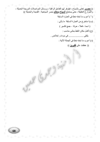 68
((‫مصـــر‬، ‫الحديثة‬ ‫المريحة‬ ‫المواصالت‬ ‫ووسائل‬ ، ‫الراقية‬ ‫الفنادق‬ ‫لهم‬ ‫فيتوفر‬ ، ‫بالسياح‬ ‫تعتنى‬
‫يستمتع‬ ‫حتى‬ ، ‫النظيفة‬ ‫والشوارع‬‫السياح‬‫ب‬‫معالم‬)) ‫والحديثة‬ ‫القديمة‬ : ‫السياحية‬ ‫مصر‬
‫الع‬ ‫فى‬ ‫خط‬ ‫تحته‬ ‫ما‬ ‫أعرب‬ ) ‫أ‬ (‫السابقة‬ ‫بارة‬
: ‫يأتى‬ ‫ما‬ ‫السابقة‬ ‫العبارة‬ ‫من‬ ‫استخرج‬ )‫(ب‬
‫حرفا‬ ، ‫فعال‬ ، ‫اسما‬ (–) ‫تكسير‬ ‫جمع‬
: ‫مناسب‬ ‫بمثنى‬ ‫النقط‬ ‫مكان‬ ‫أكمل‬ )‫(ج‬
. ‫إخالص‬ ‫و‬ ‫مودة‬ ‫فى‬ ...................... ‫يلتقى‬
: ‫اآلتية‬ ‫الجملة‬ ‫فى‬ ‫خط‬ ‫تحته‬ ‫ما‬ ‫أعرب‬ )‫(د‬
‫على‬ ‫عطفت‬ ((‫فقيرين‬))
 