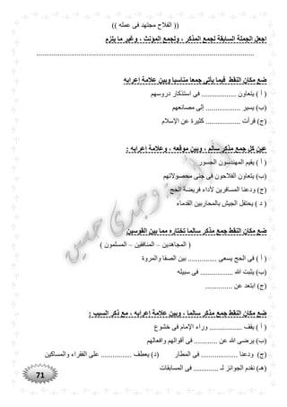 71
)) ‫عمله‬ ‫فى‬ ‫مجتهد‬ ‫الفالح‬ ((
‫يلزم‬ ‫ما‬ ‫وغير‬ ، ‫المؤنث‬ ‫ولجمع‬ ، ‫المذكر‬ ‫لجمع‬ ‫السابقة‬ ‫الجملة‬ ‫اجعل‬
.................................................................................................................
‫إعرابه‬ ‫عالمة‬ ‫وبين‬ ‫مناسبا‬ ‫جمعا‬ ‫يأتى‬ ‫فيما‬ ‫النقط‬ ‫مكان‬ ‫ضع‬
‫دروسهم‬ ‫استذكار‬ ‫فى‬ .................. ‫يتعاون‬ ) ‫أ‬ (
‫مصانعهم‬ ‫إلى‬ .................. ‫يسير‬ )‫(ب‬
‫اإلسالم‬ ‫عن‬ ‫كثيرة‬ .................. ‫قرأت‬ )‫(ج‬
‫إ‬ ‫وعالمة‬ ، ‫موقعه‬ ‫وبين‬ ، ‫سالم‬ ‫مذكر‬ ‫جمع‬ ‫كل‬ ‫عين‬: ‫عرابه‬
‫الجسور‬ ‫المهندسون‬ ‫يقيم‬ ) ‫أ‬ (
‫محصوالتهم‬ ‫جنى‬ ‫فى‬ ‫الفالحون‬ ‫يتعاون‬ )‫(ب‬
‫الحج‬ ‫فريضة‬ ‫ألداء‬ ‫المسافرين‬ ‫ودعنا‬ )‫(ج‬
‫القدماء‬ ‫بالمحاربين‬ ‫الجيش‬ ‫يحتفل‬ ) ‫د‬ (
‫القوسين‬ ‫بين‬ ‫مما‬ ‫تختاره‬ ‫سالما‬ ‫مذكر‬ ‫جمع‬ ‫النقط‬ ‫مكان‬ ‫ضع‬
‫المجاهدين‬ (–‫المنافقين‬–) ‫المسلمون‬
‫الحج‬ ‫فى‬ ) ‫أ‬ (‫والمروة‬ ‫الصفا‬ ‫بين‬ ............... ‫يسعى‬
‫سبيله‬ ‫فى‬ ................. ‫هللا‬ ‫يثبت‬ )‫(ب‬
.............. ‫عن‬ ‫ابتعد‬ )‫(ج‬
: ‫السبب‬ ‫ذكر‬ ‫مع‬ ، ‫إعرابه‬ ‫عالمة‬ ‫وبين‬ ، ‫سالما‬ ‫مذكر‬ ‫جمع‬ ‫النقط‬ ‫مكان‬ ‫ضع‬
‫خشوع‬ ‫فى‬ ‫اإلمام‬ ‫وراء‬ ................. ‫يقف‬ ) ‫أ‬ (
........... ‫عن‬ ‫هللا‬ ‫يرضى‬ )‫(ب‬‫وافعالهم‬ ‫أقوالهم‬ ‫فى‬ .
‫ودعنا‬ )‫(ج‬‫المطار‬ ‫فى‬ ...................‫والمساكين‬ ‫الفقراء‬ ‫على‬ ................ ‫يعطف‬ )‫(د‬
‫المسابقات‬ ‫فى‬ ............. ‫لـ‬ ‫الجوائز‬ ‫نقدم‬ )‫(هـ‬
 