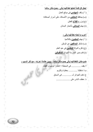 72
‫سالما‬ ‫مذكر‬ ‫جمع‬ ، ‫يأتى‬ ‫فيما‬ ‫خط‬ ‫تْتها‬ ‫كلمة‬ ‫كل‬ ‫اجعل‬
‫وقف‬ ) ‫أ‬ (‫المهندس‬‫العمل‬ ‫موقع‬ ‫فى‬
)‫(ب‬‫يحافظ‬‫المخلص‬‫أصدقائه‬ ‫أسرار‬ ‫على‬ ‫األصدقاء‬ ‫من‬
‫يزرع‬ )‫(ج‬‫الفالح‬‫القطن‬
‫يهتم‬ )‫(د‬‫البستانى‬‫البستان‬ ‫بأشجار‬
: ‫يأتى‬ ‫فيما‬ ‫خط‬ ‫تْته‬ ‫ما‬ ‫أعرب‬
‫يهتم‬ ) ‫أ‬ (‫المعلمون‬‫بالتالميذ‬
‫نشكر‬ )‫(ب‬‫المدافعين‬‫الوطن‬ ‫عن‬
‫الدولة‬ ‫تكرم‬ )‫(ج‬‫المعلمين‬‫العلم‬ ‫عيد‬ ‫فى‬
‫الجوا‬ ‫المدرسة‬ ‫مدير‬ ‫قدم‬ )‫(د‬‫ئز‬‫للمتفوقين‬
: ‫السبب‬ ‫ذكر‬ ‫مع‬ ، ‫إعرابه‬ ‫عالمة‬ ‫وبين‬ ، ‫سالما‬ ‫مذكر‬ ‫جمع‬ ‫يأتى‬ ‫فيما‬ ‫النقط‬ ‫مكان‬ ‫ضع‬
‫القطار‬ ‫لوصول‬ ‫ًّا‬‫ر‬‫انتظا‬ ‫؛‬ ‫المحطة‬ ‫فى‬ ............... ‫يقف‬ /‫أ‬
‫وتكريم‬ ‫بحفاوة‬ .............. ‫استقبلنا‬ /‫ب‬
‫السباق‬ ‫فى‬ ............... ‫لــ‬ ‫الجوائز‬ ‫نقدم‬ /‫ج‬
‫على‬ ‫الناس‬ ‫عطف‬ /‫د‬......................
 
