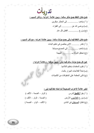 75
‫الس‬ ‫واذكر‬ ، ‫إعرابه‬ ‫عالمة‬ ‫وبين‬ ، ‫سالما‬ ‫مذكر‬ ‫جمع‬ ‫النقط‬ ‫مكان‬ ‫ضع‬: ‫بب‬
‫مبكرين‬ ‫المطار‬ ‫إلى‬ ................. ‫يذهب‬ ) ‫أ‬ (
‫الفقراء‬ ‫إلى‬ ............... ‫عن‬ ‫هللا‬ ‫يرضى‬ )‫(ب‬
‫عام‬ ‫كل‬ ‫القطن‬ ................ ‫يزرع‬ )‫(ج‬
: ‫السبب‬ ‫ذكر‬ ‫مع‬ ، ‫إعرابه‬ ‫عالمة‬ ‫وبين‬ ، ‫سالما‬ ‫مؤنث‬ ‫جمع‬ ‫يأتى‬ ‫فيما‬ ‫النقط‬ ‫مكان‬ ‫ضع‬
‫فى‬ ‫يخلصن‬ ‫االتى‬ ............ ‫نقدر‬ ) ‫أ‬ (‫البنات‬ ‫تعليم‬
‫ًّا‬‫ح‬‫صبا‬ ‫المصنع‬ ‫إلى‬ ................ ‫تذهب‬ )‫(ب‬
‫المهمة‬ .............. ‫بــ‬ ‫الدولة‬ ‫تحتفل‬ )‫(ج‬
: ‫إعرابه‬ ‫وعالمة‬ ، ‫موقعه‬ ‫وبين‬ ، ‫يأتى‬ ‫فيما‬ ‫سالم‬ ‫مؤنث‬ ‫جمع‬ ‫كل‬ ‫عين‬
‫التالميذ‬ ‫بتعليم‬ ‫المعلمات‬ ‫تقوم‬ ) ‫أ‬ (
‫بالماء‬ ‫الجرار‬ ‫الفالحات‬ ‫تمأل‬ )‫(ب‬
‫ع‬ ‫المعلمة‬ ‫تثنى‬ )‫(ج‬‫التلميذات‬ ‫من‬ ‫المتفوقات‬ ‫لى‬
: ‫يلى‬ ‫فيما‬ ‫خط‬ ‫تْته‬ ‫لما‬ ‫الصْيْة‬ ‫اإلعراب‬ ‫عالمة‬ ‫تخير‬
‫يقرأ‬ ) ‫أ‬ (‫التلميذ‬‫الواو‬ ( ‫الدرس‬–‫الضمة‬–) ‫األلف‬
‫يزرع‬ )‫(ب‬‫الفالحون‬‫الضمة‬ ( ‫األرض‬–‫الواو‬–) ‫األلف‬
‫ا‬ ‫تقابل‬ )‫(ج‬‫لصديقان‬‫األلف‬ ( ‫النادى‬ ‫فى‬–‫الواو‬–) ‫الضمة‬
 
