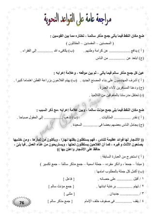 76
: ‫القوسين‬ ‫بين‬ ‫مما‬ ‫تختاره‬ ، ‫ا‬ً‫سالمـ‬ ‫مذكر‬ ‫جمع‬ ‫يأتى‬ ‫فيما‬ ‫النقط‬ ‫مكان‬ ‫ضع‬
‫المحسنين‬ (–‫المفسدين‬–) ‫المقاتلون‬
....... ‫يدافع‬ ) ‫أ‬ (‫كرامة‬ ‫عن‬ .............. ‫وطنهم‬. ‫الفقراء‬ ‫إلى‬ ............... ‫هللا‬ ‫يكافىء‬ )‫(ب‬
‫الناس‬ ‫من‬ ................ ‫عن‬ ‫ابتعد‬ )‫(ج‬
: ‫إعرابه‬ ‫وعالمة‬ ، ‫موقعه‬ ‫بين‬ ‫ثم‬ ، ‫يأتى‬ ‫فيما‬ ‫سالم‬ ‫مذكر‬ ‫جمع‬ ‫كل‬ ‫عين‬
‫المه‬ ‫أشرف‬ ) ‫أ‬ (. ‫الجديد‬ ‫المصنع‬ ‫بناء‬ ‫على‬ ‫ندسون‬‫اهتماما‬ ‫القطن‬ ‫بزراعة‬ ‫الفالحون‬ ‫يهتم‬ )‫(ب‬. ‫كبيرا‬
. ‫العمرة‬ ‫ألداء‬ ‫المسافرين‬ ‫ودعنا‬ )‫(ج‬
. ‫التالميذ‬ ‫من‬ ‫بالمتفوقين‬ ‫مدرستنا‬ ‫تحتفل‬ )‫(د‬
: ‫السبب‬ ‫ذكر‬ ‫،مع‬ ‫إعرابه‬ ‫عالمة‬ ‫وبين‬ ، ‫سالما‬ ‫مؤنث‬ ‫جمع‬ ‫يلى‬ ‫فيما‬ ‫النقط‬ ‫مكان‬ ‫ضع‬
‫نقد‬ ) ‫أ‬ (. ‫المثاليات‬ ................ ‫ر‬‫إلى‬ .................. ‫تذهب‬ )‫(ب‬. ‫صباحا‬ ‫الحقول‬
. ‫السعيدة‬ .............. ‫فى‬ ‫بعضا‬ ‫بعضهم‬ ‫الناس‬ ‫يجامل‬ )‫(ج‬
‫خشبها‬ ‫ومن‬ ، ‫ثمارها‬ ‫من‬ ‫ويأكلون‬ ، ‫ا‬ً‫ر‬‫نها‬ ‫بظلها‬ ‫يستظلون‬ ‫فهم‬ ، ‫للناس‬ ‫عظيمة‬ ‫فوائد‬ ‫لها‬ ‫األشجار‬ ((
، ‫ه‬‫ى‬‫بن‬ ‫فيا‬ . ‫العمل‬ ‫عناء‬ ‫من‬ ‫ويستريْون‬ ، ‫تْتها‬ ‫يستظلون‬ ‫الفالحين‬ ‫أن‬ ‫كما‬ ، ‫وغيره‬ ‫األثاث‬ ‫يصنعون‬
)) ‫بها‬ ‫واعتن‬ ‫األشجار‬ ‫على‬ ‫حافظ‬
: ‫السابقة‬ ‫العبارة‬ ‫من‬ ‫استخرج‬ ) ‫أ‬ (
‫مبتدأ‬ (–‫مفرده‬ ‫واذكر‬ ، ‫جمعا‬–‫اسمية‬ ‫جملة‬–‫ا‬ًّ‫م‬‫سال‬ ‫مذكر‬ ‫جمع‬–) ‫تكسير‬ ‫جمع‬
: ‫امامها‬ ‫بالمطلوب‬ ‫جملة‬ ‫كل‬ ‫أكمل‬ )‫(ب‬
١} ‫فاعل‬ { . ‫حصانه‬ ‫على‬ ............... ‫أقبل‬ /
٢.. ‫تهتم‬ /} ‫سالم‬ ‫مؤنث‬ ‫جمع‬ { . ‫ابنائها‬ ‫برعاية‬ .............
٣} ‫مثنى‬ { . ‫جديدان‬ .................. /
٤} ‫سالم‬ ‫مذكر‬ ‫جمع‬ { ‫اإلمام‬ ‫خلف‬ ‫صفوف‬ ‫فى‬ ................ ‫يقف‬ /
 