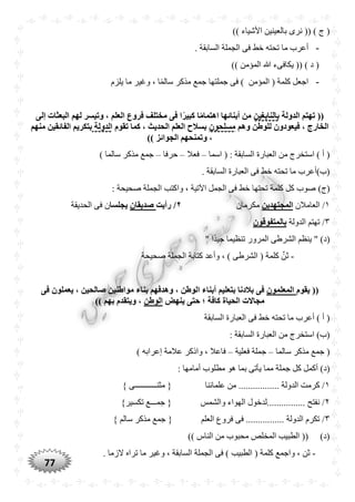 77
)) ‫األشياء‬ ‫بالعينين‬ ‫نرى‬ (( ) ‫ج‬ (
-‫ما‬ ‫أعرب‬. ‫السابقة‬ ‫الجملة‬ ‫فى‬ ‫خط‬ ‫تحته‬
)) ‫المؤمن‬ ‫هللا‬ ‫يكافىء‬ (( ) ‫د‬ (
-‫يلزم‬ ‫ما‬ ‫وغير‬ ، ‫ا‬ًّ‫م‬‫سال‬ ‫مذكر‬ ‫جمع‬ ‫جملتها‬ ‫فى‬ ) ‫المؤمن‬ ( ‫كلمة‬ ‫اجعل‬
‫الدولة‬ ‫تهتم‬ ((‫بالنابغين‬‫إلى‬ ‫البعثات‬ ‫لهم‬ ‫وتيسر‬ ، ‫العلم‬ ‫فروع‬ ‫مختلف‬ ‫فى‬ ‫ا‬ً‫ر‬‫كبي‬ ‫ا‬ً‫م‬‫اهتما‬ ‫أبنائها‬ ‫من‬
‫وهم‬ ‫للوطن‬ ‫فيعودون‬ ، ‫الخارج‬‫مسلْون‬‫تقوم‬ ‫كما‬ ، ‫الْديث‬ ‫العلم‬ ‫بسالح‬‫الدولة‬‫منهم‬ ‫الفائقين‬ ‫بتكريم‬
)) ‫الجوائز‬ ‫وتمنْهم‬ ،
‫اسما‬ ( : ‫السابقة‬ ‫العبارة‬ ‫من‬ ‫استخرج‬ ) ‫أ‬ (–‫فعال‬–‫حرفا‬–) ‫سالما‬ ‫مذكر‬ ‫جمع‬
. ‫السابقة‬ ‫العبارة‬ ‫فى‬ ‫خط‬ ‫تحته‬ ‫ما‬ ‫(ب)أعرب‬
)‫(ج‬‫صحيحة‬ ‫الجملة‬ ‫واكتب‬ ، ‫اآلتية‬ ‫الجمل‬ ‫فى‬ ‫خط‬ ‫تحتها‬ ‫كلمة‬ ‫كل‬ ‫صوب‬:
١‫العامالن‬ /‫المجتهدين‬‫مكرمان‬٢‫رأيت‬ /‫صديقان‬‫يجلسا‬‫الحديقة‬ ‫فى‬ ‫ن‬
٣‫الدولة‬ ‫تهتم‬ /‫بالمتفوقون‬
" ‫ًّا‬‫د‬‫جي‬ ‫تنظيما‬ ‫المرور‬ ‫الشرطى‬ ‫ينظم‬ " )‫(د‬
-‫الشر‬ ( ‫كلمة‬ ِّ‫ثن‬‫صحيحة‬ ‫الجملة‬ ‫كتابة‬ ‫وأعد‬ ، ) ‫طى‬
‫يقوم‬ ((‫المعلمون‬‫بتعليم‬ ‫بالدنا‬ ‫فى‬‫فى‬ ‫يعملون‬ ، ‫صالْين‬ ‫مواطنين‬ ‫بناء‬ ‫وهدفهم‬ ، ‫الوطن‬ ‫أبناء‬
‫ينهض‬ ‫حتى‬ ‫؛‬ ‫كافة‬ ‫الْياة‬ ‫مجاالت‬‫الوطن‬)) ‫بهم‬ ‫ويتقدم‬ ،
‫السابقة‬ ‫العبارة‬ ‫فى‬ ‫خط‬ ‫تحته‬ ‫ما‬ ‫أعرب‬ ) ‫أ‬ (
: ‫السابقة‬ ‫العبارة‬ ‫من‬ ‫استخرج‬ )‫(ب‬
‫سالما‬ ‫مذكر‬ ‫جمع‬ (–‫فعلية‬ ‫جملة‬–) ‫إعرابه‬ ‫عالمة‬ ‫واذكر‬ ، ‫فاعال‬
‫ج‬ ‫كل‬ ‫أكمل‬ )‫(د‬: ‫أمامها‬ ‫مطلوب‬ ‫هو‬ ‫بما‬ ‫يأتى‬ ‫مما‬ ‫ملة‬
١} ‫مثنـــــــــــى‬ { ‫علمائنا‬ ‫من‬ ................. ‫الدولة‬ ‫كرمت‬ /
٢}‫تكسير‬ ‫جمـــع‬ { ‫والشمس‬ ‫الهواء‬ ‫................لدخول‬ ‫نفتح‬ /
٣‫سال‬ ‫مذكر‬ ‫جمع‬ { ‫العلم‬ ‫فروع‬ ‫فى‬ ................ ‫الدولة‬ ‫تكرم‬ /} ‫م‬
)) ‫الناس‬ ‫من‬ ‫محبوب‬ ‫المخلص‬ ‫الطبيب‬ (( )‫(د‬
-‫الجملة‬ ‫فى‬ ) ‫الطبيب‬ ( ‫كلمة‬ ‫واجمع‬ ، ‫ثن‬. ‫الزما‬ ‫تراه‬ ‫ما‬ ‫وغير‬ ، ‫السابقة‬
 