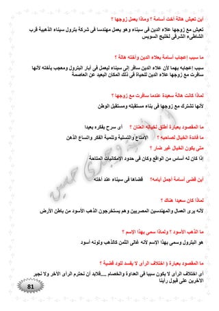 81
‫؟‬ ‫زوجها‬ ‫يعمل‬ ‫وماذا‬ ‫؟‬ ‫أسامة‬ ‫أخت‬ ‫هالة‬ ‫تعيش‬ ‫أين‬
‫قرب‬ ‫الذهبية‬ ‫سيناء‬ ‫بترول‬ ‫شركة‬ ‫فى‬ ‫مهندسا‬ ‫يعمل‬ ‫وهو‬ ‫سيناء‬ ‫فى‬ ‫الدين‬ ‫عالء‬ ‫زوجها‬ ‫مع‬ ‫تعيش‬
‫السويس‬ ‫لخليج‬ ‫الشرقى‬ ‫الشاطىء‬
‫؟‬ ‫هالة‬ ‫وأخته‬ ‫الدين‬ ‫بعالء‬ ‫أسامة‬ ‫إعجاب‬ ‫سبب‬ ‫ما‬
‫ا‬ ‫عالء‬ ‫ألن‬ ‫بهما‬ ‫إعجابه‬ ‫سبب‬‫ألنها‬ ‫بأخته‬ ‫ومعجب‬ ‫البترول‬ ‫آبار‬ ‫فى‬ ‫ليعمل‬ ‫سيناء‬ ‫إلى‬ ‫سافر‬ ‫لدين‬
‫العاصمة‬ ‫عن‬ ‫البعيد‬ ‫المكان‬ ‫ذلك‬ ‫فى‬ ‫للْياة‬ ‫الدين‬ ‫عالء‬ ‫زوجها‬ ‫مع‬ ‫سافرت‬
‫؟‬ ‫زوجها‬ ‫مع‬ ‫سافرت‬ ‫عندما‬ ‫سعيدة‬ ‫هالة‬ ‫كانت‬ ‫لماذا‬
‫الوطن‬ ‫ومستقبل‬ ‫مستقبله‬ ‫بناء‬ ‫فى‬ ‫زوجها‬ ‫مع‬ ‫تشترك‬ ‫ألنها‬
‫المق‬ ‫ما‬‫ا‬ ‫لخياله‬ ‫أطلق‬ ‫بعبارة‬ ‫صود‬‫؟‬ ‫لعنان‬‫بعيدا‬ ‫بفكره‬ ‫سرح‬ ‫أى‬
‫؟‬ ‫لصاحبه‬ ‫الخيال‬ ‫فائدة‬ ‫ما‬‫الذهن‬ ‫واتساع‬ ‫الفكر‬ ‫وتنمية‬ ‫والتسلية‬ ‫اإلمتاع‬
‫؟‬ ‫ضار‬ ‫غير‬ ‫الخيال‬ ‫يكون‬ ‫متى‬
‫المتاحة‬ ‫اإلمكانيات‬ ‫حدود‬ ‫فى‬ ‫وكان‬ ‫الواقع‬ ‫من‬ ‫أساس‬ ‫له‬ ‫كان‬ ‫إذا‬
‫أيامه؟‬ ‫أجمل‬ ‫أسامة‬ ‫قضى‬ ‫أين‬‫أخته‬ ‫عند‬ ‫سيناء‬ ‫فى‬ ‫قضاها‬
‫كا‬ ‫لماذا‬‫؟‬ ‫هناك‬ ‫سعيدا‬ ‫ن‬
‫األرض‬ ‫باطن‬ ‫من‬ ‫األسود‬ ‫الذهب‬ ‫يستخرجون‬ ‫وهم‬ ‫المصريين‬ ‫والمهندسين‬ ‫العمال‬ ‫يرى‬ ‫ألنه‬
‫؟‬ ‫اإلسم‬ ‫بهذا‬ ‫سمى‬ ‫ولماذا‬ ‫؟‬ ‫األسود‬ ‫الذهب‬ ‫ما‬
‫أسود‬ ‫ولونه‬ ‫كالذهب‬ ‫الثمن‬ ‫غالى‬ ‫ألنه‬ ‫اإلسم‬ ‫بهذا‬ ‫وسمى‬ ‫البترول‬ ‫هو‬
‫؟‬ ‫قضية‬ ‫للود‬ ‫يفسد‬ ‫ال‬ ‫الرأى‬ ‫اختالف‬ ( ‫بعبارة‬ ‫المقصود‬ ‫ما‬
‫اخ‬ ‫أى‬‫نجبر‬ ‫وال‬ ‫اآلخر‬ ‫الرأى‬ ‫نْترم‬ ‫أن‬ ‫....فالبد‬ ‫والخصام‬ ‫العداوة‬ ‫فى‬ ‫سببا‬ ‫يكون‬ ‫ال‬ ‫الرأى‬ ‫تالف‬
‫رأينا‬ ‫قبول‬ ‫على‬ ‫اآلخرين‬
 