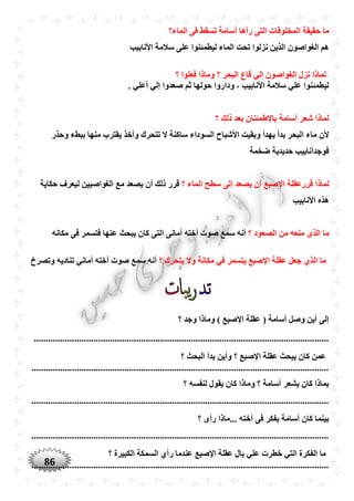 86
‫المخل‬ ‫حقيقة‬ ‫ما‬‫الماء؟‬ ‫فى‬ ‫تسقط‬ ‫أسامة‬ ‫رآها‬ ‫التى‬ ‫وقات‬
‫األنابيب‬ ‫سالمة‬ ‫على‬ ‫ليطمئنوا‬ ‫الماء‬ ‫تْت‬ ‫نزلوا‬ ‫الذين‬ ‫الغواصون‬ ‫هم‬
‫؟‬ ‫فعلوا‬ ‫وماذا‬ ‫؟‬ ‫البْر‬ ‫قاع‬ ‫إلي‬ ‫الغواصون‬ ‫نزل‬ ‫لماذا‬
. ‫أعلي‬ ‫إلي‬ ‫صعدوا‬ ‫ثم‬ ‫حولها‬ ‫وداروا‬ ، ‫األنابيب‬ ‫سالمة‬ ‫علي‬ ‫ليطمئنوا‬
‫؟‬ ‫ذلك‬ ‫بعد‬ ‫باالطمئنان‬ ‫أسامة‬ ‫شعر‬ ‫لماذا‬
‫م‬ ‫ألن‬‫وحذر‬ ‫ببطء‬ ‫منها‬ ‫يقترب‬ ‫وأخذ‬ ‫تتْرك‬ ‫ال‬ ‫ساكنة‬ ‫السوداء‬ ‫األشباح‬ ‫وبقيت‬ ‫يهدأ‬ ‫بدأ‬ ‫البْر‬ ‫اء‬
‫ضخمة‬ ‫حديدية‬ ‫فوجدأنابيب‬
‫قررعقلة‬ ‫لماذا‬‫؟‬ ‫الماء‬ ‫سطح‬ ‫إلى‬ ‫يصعد‬ ‫أن‬ ‫اإلصبع‬‫حكاية‬ ‫ليعرف‬ ‫الغواصيين‬ ‫مع‬ ‫يصعد‬ ‫أن‬ ‫ذلك‬ ‫قرر‬
‫األنابيب‬ ‫هذه‬
‫؟‬ ‫الصعود‬ ‫من‬ ‫منعه‬ ‫الذى‬ ‫ما‬‫ا‬ ‫أمانى‬ ‫أخته‬ ‫صوت‬ ‫سمع‬ ‫أنه‬‫مكانه‬ ‫فى‬ ‫فتسمر‬ ‫عنها‬ ‫يبْث‬ ‫كان‬ ‫لتى‬
‫اإل‬ ‫عقلة‬ ‫جعل‬ ‫الذ‬ ‫ما‬‫؟‬ ‫يتْرك‬ ‫وال‬ ‫مكانة‬ ‫في‬ ‫يتسمر‬ ‫صبع‬‫سم‬ ‫أنه‬‫وتصرخ‬ ‫تناديه‬ ‫أماني‬ ‫أخته‬ ‫صوت‬ ‫ع‬
‫؟‬ ‫وجد‬ ‫وماذا‬ ) ‫اإلصبع‬ ‫عقلة‬ ( ‫أسامة‬ ‫وصل‬ ‫أين‬ ‫إلى‬
............................................................................................................................
‫؟‬ ‫البْث‬ ‫بدأ‬ ‫وأين‬ ‫؟‬ ‫اإلصبع‬ ‫عقلة‬ ‫يبْث‬ ‫كان‬ ‫عمن‬
.............................................................................................................................
‫لنفسه‬ ‫يقول‬ ‫كان‬ ‫وماذا‬ ‫؟‬ ‫أسامة‬ ‫يشعر‬ ‫كان‬ ‫بماذا‬‫؟‬
.............................................................................................................................
‫؟‬ ‫رأى‬ ‫...ماذا‬ ‫أخته‬ ‫فى‬ ‫يفكر‬ ‫أسامة‬ ‫كان‬ ‫بينما‬
.............................................................................................................................
‫؟‬ ‫الكبيرة‬ ‫السمكة‬ ‫رأ‬ ‫عندما‬ ‫اإلصبع‬ ‫عقلة‬ ‫بال‬ ‫علي‬ ‫خطرت‬ ‫التي‬ ‫الفكرة‬ ‫ما‬
.............................................................................................................................
 