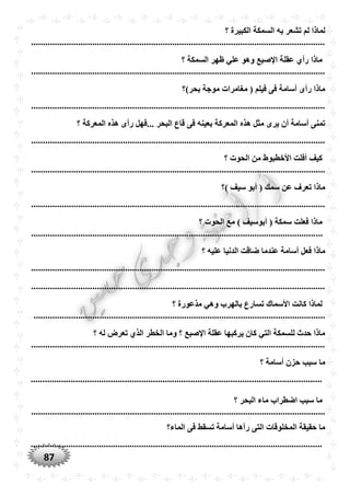 87
‫الس‬ ‫به‬ ‫تشعر‬ ‫لم‬ ‫لماذا‬‫؟‬ ‫الكبيرة‬ ‫مكة‬
.............................................................................................................................
‫؟‬ ‫السمكة‬ ‫ظهر‬ ‫علي‬ ‫وهو‬ ‫اإلصبع‬ ‫عقلة‬ ‫رأ‬ ‫ماذا‬
.............................................................................................................................
‫بْر)؟‬ ‫موجة‬ ‫مغامرات‬ ( ‫فيلم‬ ‫فى‬ ‫أسامة‬ ‫رأى‬ ‫ماذا‬
.............................................................................................................................
‫المعركة‬ ‫هذه‬ ‫مثل‬ ‫يرى‬ ‫أن‬ ‫أسامة‬ ‫تمنى‬‫؟‬ ‫المعركة‬ ‫هذه‬ ‫رأى‬ ‫...فهل‬ ‫البْر‬ ‫قاع‬ ‫فى‬ ‫بعينه‬
.............................................................................................................................
‫؟‬ ‫الْوت‬ ‫من‬ ‫األخطبوط‬ ‫أفلت‬ ‫كيف‬
.............................................................................................................................
‫)؟‬ ‫سيف‬ ‫أبو‬ ( ‫سمك‬ ‫عن‬ ‫تعرف‬ ‫ماذا‬
.............................................................................................................................
‫مع‬ ) ‫أبوسيف‬ ( ‫سمكة‬ ‫فعلت‬ ‫ماذا‬‫؟‬ ‫الْوت‬
............................................................................................................................
‫؟‬ ‫عليه‬ ‫الدنيا‬ ‫ضاقت‬ ‫عندما‬ ‫أسامة‬ ‫فعل‬ ‫ماذا‬
.............................................................................................................................
.............................................................................................................................
‫؟‬ ‫مذعورة‬ ‫وهي‬ ‫بالهرب‬ ‫تسارع‬ ‫األسماك‬ ‫كانت‬ ‫لماذا‬
............................................................................................................................
‫؟‬ ‫له‬ ‫تعرض‬ ‫الذ‬ ‫الخطر‬ ‫وما‬ ‫؟‬ ‫اإلصبع‬ ‫عقلة‬ ‫يركبها‬ ‫كان‬ ‫التي‬ ‫للسمكة‬ ‫حدث‬ ‫ماذا‬
.............................................................................................................................
‫؟‬ ‫أسامة‬ ‫حزن‬ ‫سبب‬ ‫ما‬
............................................................................................................................
‫؟‬ ‫البْر‬ ‫ماء‬ ‫اضطراب‬ ‫سبب‬ ‫ما‬
.............................................................................................................................
‫الماء؟‬ ‫فى‬ ‫تسقط‬ ‫أسامة‬ ‫رآها‬ ‫التى‬ ‫المخلوقات‬ ‫حقيقة‬ ‫ما‬
............................................................................................................................
 
