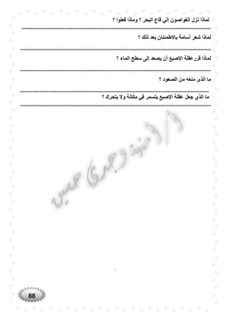 88
‫نزل‬ ‫لماذا‬‫؟‬ ‫فعلوا‬ ‫وماذا‬ ‫؟‬ ‫البْر‬ ‫قاع‬ ‫إلي‬ ‫الغواصون‬
............................................................................................................................
‫؟‬ ‫ذلك‬ ‫بعد‬ ‫باالطمئنان‬ ‫أسامة‬ ‫شعر‬ ‫لماذا‬
.............................................................................................................................
‫؟‬ ‫الماء‬ ‫سطح‬ ‫إلى‬ ‫يصعد‬ ‫أن‬ ‫اإلصبع‬ ‫قررعقلة‬ ‫لماذا‬
.............................................................................................................................
‫منعه‬ ‫الذى‬ ‫ما‬‫؟‬ ‫الصعود‬ ‫من‬
............................................................................................................................
‫؟‬ ‫يتْرك‬ ‫وال‬ ‫مكانة‬ ‫في‬ ‫يتسمر‬ ‫اإلصبع‬ ‫عقلة‬ ‫جعل‬ ‫الذ‬ ‫ما‬
.............................................................................................................................
‘
 