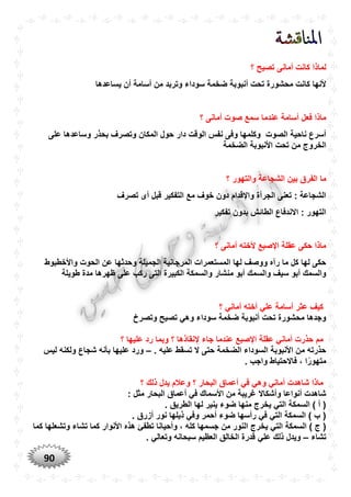 90
‫؟‬ ‫تصيح‬ ‫أمانى‬ ‫كانت‬ ‫لماذا‬
‫أ‬ ‫تحت‬ ‫محشورة‬ ‫كانت‬ ‫ألنها‬‫يساعدها‬ ‫أن‬ ‫أسامة‬ ‫من‬ ‫وتربد‬ ‫سوداء‬ ‫ضخمة‬ ‫نبوبة‬
‫؟‬ ‫أمانى‬ ‫صوت‬ ‫سمع‬ ‫عندما‬ ‫أسامة‬ ‫فعل‬ ‫ماذا‬
‫المكان‬ ‫حول‬ ‫دار‬ ‫الوقت‬ ‫نفس‬ ‫وفى‬ ‫وكلمها‬ ‫الصوت‬ ‫ناحية‬ ‫أسرع‬‫على‬ ‫وساعدها‬ ‫بحذر‬ ‫وتصرف‬
‫الخروج‬‫الضخمة‬ ‫األنبوبة‬ ‫تحت‬ ‫من‬
‫الف‬ ‫ما‬‫ر‬‫؟‬ ‫والتهور‬ ‫الشجاعة‬ ‫بين‬ ‫ق‬
‫دون‬ ‫واإلقدام‬ ‫الجرأة‬ ‫تعنى‬ : ‫الشجاعة‬‫تصرف‬ ‫أى‬ ‫قبل‬ ‫التفكير‬ ‫مع‬ ‫خوف‬
‫تفكير‬ ‫بدون‬ ‫الطائش‬ ‫االندفاع‬ : ‫التهور‬
‫؟‬ ‫أمانى‬ ‫ألخته‬ ‫اإلصبع‬ ‫عقلة‬ ‫حكى‬ ‫ماذا‬
‫واألخطبوط‬ ‫الحوت‬ ‫عن‬ ‫وحدثها‬ ‫الجميلة‬ ‫المرجانية‬ ‫المستعمرات‬ ‫لها‬ ‫ووصف‬ ‫رآه‬ ‫ما‬ ‫كل‬ ‫لها‬ ‫حكى‬
‫الكبير‬ ‫والسمكة‬ ‫منشار‬ ‫أبو‬ ‫والسمك‬ ‫سيف‬ ‫أبو‬ ‫والسمك‬‫طو‬ ‫مدة‬ ‫ظهرها‬ ‫على‬ ‫ركب‬ ‫التى‬ ‫ة‬‫يلة‬
‫؟‬ ‫أماني‬ ‫أخته‬ ‫علي‬ ‫أسامة‬ ‫عثر‬ ‫كيف‬
‫وتصرخ‬ ‫تصيح‬ ‫وهي‬ ‫سوداء‬ ‫ضخمة‬ ‫أنبوبة‬ ‫تحت‬ ‫محشورة‬ ‫وجدها‬
‫؟‬ ‫عليها‬ ‫رد‬ ‫وبما‬ ‫؟‬ ‫إلنقاذها‬ ‫جاء‬ ‫عندما‬ ‫اإلصبع‬ ‫عقلة‬ ‫أماني‬ ‫حذرت‬ ‫مم‬
. ‫عليه‬ ‫تسقط‬ ‫ال‬ ‫حتى‬ ‫الضخمة‬ ‫السوداء‬ ‫األنبوبة‬ ‫من‬ ‫حذرته‬–‫ليس‬ ‫ولكنه‬ ‫شجاع‬ ‫بأنه‬ ‫عليها‬ ‫ورد‬
‫فاالحتيا‬ ، ‫ا‬ً‫متهور‬. ‫واجب‬ ‫ط‬
‫؟‬ ‫ذلك‬ ‫يدل‬ ‫وعالم‬ ‫؟‬ ‫البحار‬ ‫أعماق‬ ‫في‬ ‫وهي‬ ‫أماني‬ ‫شاهدت‬ ‫ماذا‬
: ‫مثل‬ ‫البحار‬ ‫أعماق‬ ‫في‬ ‫األسماك‬ ‫من‬ ‫غريبة‬ ‫وأشكاال‬ ‫أنواعا‬ ‫شاهدت‬
. ‫الطريق‬ ‫لها‬ ‫ينير‬ ‫ضوء‬ ‫منها‬ ‫يخرج‬ ‫التي‬ ‫السمكة‬ ) ‫أ‬ (
. ‫أزرق‬ ‫نور‬ ‫ذيلها‬ ‫وفي‬ ‫أحمر‬ ‫ضوء‬ ‫رأسها‬ ‫في‬ ‫التي‬ ‫السمكة‬ ) ‫ب‬ (
‫يخ‬ ‫التي‬ ‫السمكة‬ ) ‫ج‬ (‫كما‬ ‫وتشعلها‬ ‫تشاء‬ ‫كما‬ ‫األنوار‬ ‫هذه‬ ‫تطفئ‬ ‫وأحيانا‬ ، ‫كله‬ ‫جسمها‬ ‫من‬ ‫النور‬ ‫رج‬
‫تشاء‬–. ‫وتعالي‬ ‫سبحانه‬ ‫العظيم‬ ‫الخالق‬ ‫قدرة‬ ‫علي‬ ‫ذلك‬ ‫ويدل‬
 