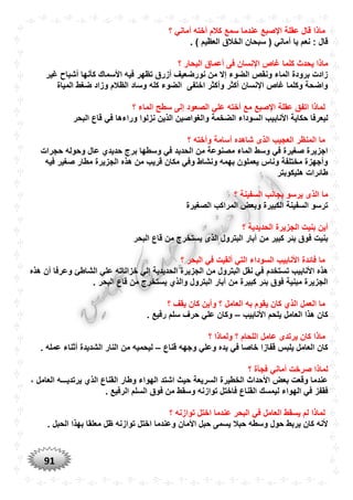 91
‫؟‬ ‫أماني‬ ‫أخته‬ ‫كالم‬ ‫سمع‬ ‫عندما‬ ‫اإلصبع‬ ‫عقلة‬ ‫قال‬ ‫ماذا‬
‫أ‬ ‫يا‬ ‫نعم‬ : ‫قال‬. ) ‫العظيم‬ ‫الخالق‬ ‫سبحان‬ ( ‫ماني‬
‫أ‬ ‫فى‬ ‫اإلنسان‬ ‫غاص‬ ‫كلما‬ ‫يحدث‬ ‫ماذا‬‫؟‬ ‫البحار‬ ‫عماق‬
‫غير‬ ‫أشباح‬ ‫كأنها‬ ‫األسماك‬ ‫فيه‬ ‫تظهر‬ ‫أزرق‬ ‫نورضعيف‬ ‫من‬ ‫إال‬ ‫الضوء‬ ‫ونقص‬ ‫الماء‬ ‫برودة‬ ‫زادت‬
‫المياة‬ ‫ضغط‬ ‫وزاد‬ ‫الظالم‬ ‫وساد‬ ‫كله‬ ‫الضوء‬ ‫اختفى‬ ‫وأكثر‬ ‫أكثر‬ ‫اإلنسان‬ ‫غاص‬ ‫وكلما‬ ‫واضحة‬
‫؟‬ ‫الماء‬ ‫سطح‬ ‫إلى‬ ‫الصعود‬ ‫علي‬ ‫أخته‬ ‫مع‬ ‫اإلصبع‬ ‫عقلة‬ ‫اتفق‬ ‫لماذا‬
‫األناب‬ ‫حكاية‬ ‫ليعرفا‬‫البحر‬ ‫قاع‬ ‫في‬ ‫وراءها‬ ‫نزلوا‬ ‫الذين‬ ‫والغواصين‬ ‫الضخمة‬ ‫السوداء‬ ‫يب‬
‫؟‬ ‫وأخته‬ ‫أسامة‬ ‫شاهده‬ ‫الذى‬ ‫العجيب‬ ‫المنظر‬ ‫ما‬
‫حجرات‬ ‫وحوله‬ ‫عال‬ ‫حديدي‬ ‫برج‬ ‫وسطها‬ ‫في‬ ‫الحديد‬ ‫من‬ ‫مصنوعة‬ ‫الماء‬ ‫وسط‬ ‫في‬ ‫صغيرة‬ ‫اجزيرة‬
‫صغي‬ ‫مطار‬ ‫الجزيرة‬ ‫هذه‬ ‫من‬ ‫قريب‬ ‫مكان‬ ‫وفي‬ ‫ونشاط‬ ‫بهمه‬ ‫يعملون‬ ‫وناس‬ ‫مختلفة‬ ‫وأجهزة‬‫فيه‬ ‫ر‬
‫هليكوبتر‬ ‫طائرات‬
‫؟‬ ‫السفينة‬ ‫بجانب‬ ‫يرسو‬ ‫الذى‬ ‫ما‬
‫الصغيرة‬ ‫المراكب‬ ‫وبعض‬ ‫الكبيرة‬ ‫السفينة‬ ‫ترسو‬
‫؟‬ ‫الحديدية‬ ‫الجزيرة‬ ‫بنيت‬ ‫أين‬
‫البحر‬ ‫قاع‬ ‫من‬ ‫يستخرج‬ ‫الذى‬ ‫البترول‬ ‫آبار‬ ‫من‬ ‫كبير‬ ‫بئر‬ ‫فوق‬ ‫بنيت‬
‫؟‬ ‫البحر‬ ‫في‬ ‫ألقيت‬ ‫التي‬ ‫السوداء‬ ‫األنابيب‬ ‫فائدة‬ ‫ما‬
‫ف‬ ‫تستخدم‬ ‫األنابيب‬ ‫هذه‬‫هذه‬ ‫أن‬ ‫وعرفا‬ ‫الشاطئ‬ ‫علي‬ ‫خزاناته‬ ‫إلي‬ ‫الحديدية‬ ‫الجزيرة‬ ‫من‬ ‫البترول‬ ‫نقل‬ ‫ي‬
. ‫البحر‬ ‫قاع‬ ‫من‬ ‫يستخرج‬ ‫والذي‬ ‫البترول‬ ‫آبار‬ ‫من‬ ‫كبيرة‬ ‫بئر‬ ‫فوق‬ ‫مبنية‬ ‫الجزيرة‬
‫؟‬ ‫يقف‬ ‫كان‬ ‫وأين‬ ‫؟‬ ‫العامل‬ ‫به‬ ‫يقوم‬ ‫كان‬ ‫الذي‬ ‫العمل‬ ‫ما‬
‫األنابيب‬ ‫يلحم‬ ‫العامل‬ ‫هذا‬ ‫كان‬–. ‫رفيع‬ ‫سلم‬ ‫حرف‬ ‫علي‬ ‫وكان‬
‫ماذا‬‫؟‬ ‫ولماذا‬ ‫؟‬ ‫اللحام‬ ‫عامل‬ ‫يرتدى‬ ‫كان‬
‫قناع‬ ‫وجهه‬ ‫وعلي‬ ‫يده‬ ‫في‬ ‫خاصا‬ ‫قفازا‬ ‫يلبس‬ ‫العامل‬ ‫كان‬–. ‫عمله‬ ‫أثناء‬ ‫الشديدة‬ ‫النار‬ ‫من‬ ‫ليحميه‬
‫؟‬ ‫فجأة‬ ‫أماني‬ ‫صرخت‬ ‫لماذا‬
، ‫العامل‬ ‫يرتديـــه‬ ‫الذي‬ ‫القناع‬ ‫وطار‬ ‫الهواء‬ ‫اشتد‬ ‫حيث‬ ‫السريعة‬ ‫الخطيرة‬ ‫األحداث‬ ‫بعض‬ ‫وقعت‬ ‫عندما‬
‫ل‬ ‫الهواء‬ ‫في‬ ‫فقفز‬. ‫الرفيع‬ ‫السلم‬ ‫فوق‬ ‫من‬ ‫وسقط‬ ‫توازنه‬ ‫فاختل‬ ‫القناع‬ ‫يمسك‬
‫؟‬ ‫توازنه‬ ‫اختل‬ ‫عندما‬ ‫البحر‬ ‫في‬ ‫العامل‬ ‫يسقط‬ ‫لم‬ ‫لماذا‬
. ‫الحبل‬ ‫بهذا‬ ‫معلقا‬ ‫ظل‬ ‫توازنه‬ ‫اختل‬ ‫وعندما‬ ‫األمان‬ ‫حبل‬ ‫يسمى‬ ‫حبال‬ ‫وسطه‬ ‫حول‬ ‫يربط‬ ‫كان‬ ‫ألنه‬
 