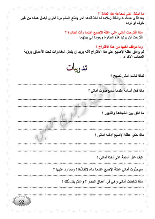 92
‫؟‬ ‫العامل‬ ‫هذا‬ ‫شجاعة‬ ‫على‬ ‫الدليل‬ ‫ما‬
‫زمالئه‬ ‫وانقاذ‬ ‫له‬ ‫حدث‬ ‫الذى‬ ‫بعد‬‫غير‬ ‫من‬ ‫عمله‬ ‫ليكمل‬ ‫أخرى‬ ‫مرة‬ ‫السلم‬ ‫وطلع‬ ‫آخر‬ ‫قناعا‬ ‫أخذ‬ ‫له‬
‫خوف‬‫أ‬‫تردد‬ ‫و‬
‫؟‬ ‫الطائرة‬ ‫رأت‬ ‫عندما‬ ‫اإلصبع‬ ‫عقلة‬ ‫علي‬ ‫أماني‬ ‫اقترحت‬ ‫ماذا‬
‫بيتهما‬ ‫إلي‬ ‫ويعودا‬ ‫الطائرة‬ ‫هذه‬ ‫يركبا‬ ‫أن‬ ‫اقترحت‬
‫؟‬ ‫االقتراح‬ ‫هذا‬ ‫من‬ ‫أخيها‬ ‫موقف‬ ‫وما‬
‫أن‬ ‫يريد‬ ‫ألنه‬ ‫االقتراح‬ ‫هذا‬ ‫على‬ ‫اإلصبع‬ ‫عقلة‬ ‫يوافق‬ ‫لم‬‫ورؤية‬ ‫األعماق‬ ‫تحت‬ ‫المغامرات‬ ‫يكمل‬
. ‫األخرى‬ ‫العجائب‬
‫؟‬ ‫تصيح‬ ‫أمانى‬ ‫كانت‬ ‫لماذا‬
.............................................................................................................
‫؟‬ ‫أمانى‬ ‫صوت‬ ‫سمع‬ ‫عندما‬ ‫أسامة‬ ‫فعل‬ ‫ماذا‬
.............................................................................................................
.............................................................................................................
‫؟‬ ‫والتهور‬ ‫الشجاعة‬ ‫بين‬ ‫الفق‬ ‫ما‬
.............................................................................................................
.............................................................................................................
‫؟‬ ‫أمانى‬ ‫ألخته‬ ‫اإلصبع‬ ‫عقلة‬ ‫حكى‬ ‫ماذا‬
.............................................................................................................
.............................................................................................................
‫؟‬ ‫أماني‬ ‫أخته‬ ‫علي‬ ‫أسامة‬ ‫عثر‬ ‫كيف‬
.............................................................................................................
‫؟‬ ‫عليها‬ ‫رد‬ ‫وبما‬ ‫؟‬ ‫إلنقاذها‬ ‫جاء‬ ‫عندما‬ ‫اإلصبع‬ ‫عقلة‬ ‫أماني‬ ‫حذرت‬ ‫مم‬
.............................................................................................................
‫أم‬ ‫شاهدت‬ ‫ماذا‬‫؟‬ ‫ذلك‬ ‫يدل‬ ‫وعالم‬ ‫؟‬ ‫البحار‬ ‫أعماق‬ ‫في‬ ‫وهي‬ ‫اني‬
.............................................................................................................
.............................................................................................................
 