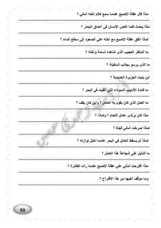 93
‫؟‬ ‫أماني‬ ‫أخته‬ ‫كالم‬ ‫سمع‬ ‫عندما‬ ‫اإلصبع‬ ‫عقلة‬ ‫قال‬ ‫ماذا‬
.............................................................................................................
‫؟‬ ‫البحار‬ ‫أعماق‬ ‫فى‬ ‫اإلنسان‬ ‫غاص‬ ‫كلما‬ ‫يحدث‬ ‫ماذا‬
.............................................................................................................
‫؟‬ ‫الماء‬ ‫سطح‬ ‫إلى‬ ‫الصعود‬ ‫علي‬ ‫أخته‬ ‫مع‬ ‫اإلصبع‬ ‫عقلة‬ ‫اتفق‬ ‫لماذا‬
.............................................................................................................
‫الذ‬ ‫العجيب‬ ‫المنظر‬ ‫ما‬‫؟‬ ‫وأخته‬ ‫أسامة‬ ‫شاهده‬ ‫ى‬
.............................................................................................................
‫؟‬ ‫السفينة‬ ‫بجانب‬ ‫يرسو‬ ‫الذى‬ ‫ما‬
.............................................................................................................
‫؟‬ ‫الحديدية‬ ‫الجزيرة‬ ‫بنيت‬ ‫أين‬
.............................................................................................................
‫؟‬ ‫البحر‬ ‫في‬ ‫ألقيت‬ ‫التي‬ ‫السوداء‬ ‫األنابيب‬ ‫فائدة‬ ‫ما‬
.............................................................................................................
‫؟‬ ‫يقف‬ ‫كان‬ ‫وأين‬ ‫؟‬ ‫العامل‬ ‫به‬ ‫يقوم‬ ‫كان‬ ‫الذي‬ ‫العمل‬ ‫ما‬
.............................................................................................................
‫؟‬ ‫ولماذا‬ ‫؟‬ ‫اللحام‬ ‫عامل‬ ‫يرتدى‬ ‫كان‬ ‫ماذا‬
.............................................................................................................
‫؟‬ ‫فجأة‬ ‫أماني‬ ‫صرخت‬ ‫لماذا‬
.............................................................................................................
‫يس‬ ‫لم‬ ‫لماذا‬‫؟‬ ‫توازنه‬ ‫اختل‬ ‫عندما‬ ‫البحر‬ ‫في‬ ‫العامل‬ ‫قط‬
.............................................................................................................
‫؟‬ ‫العامل‬ ‫هذا‬ ‫شجاعة‬ ‫على‬ ‫الدليل‬ ‫ما‬
.............................................................................................................
‫؟‬ ‫الطائرة‬ ‫رأت‬ ‫عندما‬ ‫اإلصبع‬ ‫عقلة‬ ‫علي‬ ‫أماني‬ ‫اقترحت‬ ‫ماذا‬
.............................................................................................................
‫؟‬ ‫االقتراح‬ ‫هذا‬ ‫من‬ ‫أخيها‬ ‫موقف‬ ‫وما‬
.............................................................................................................
 