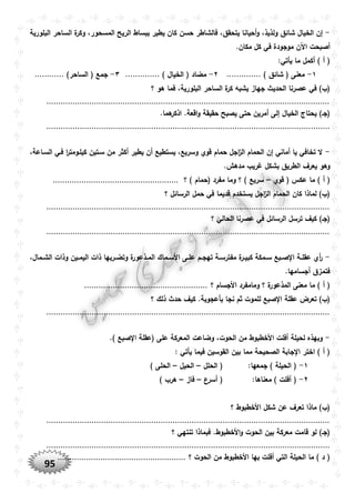 95
-‫البلورية‬ ‫الساحر‬ ‫ة‬‫وكر‬ ،‫المسحور‬ ‫الريح‬ ‫ببساط‬ ‫يطير‬ ‫كان‬ ‫حسن‬ ‫فالشاطر‬ ،‫يتحقق‬ ‫أحيانا‬‫و‬ ،‫ولذيذ‬ ‫شائق‬ ‫الخيال‬ ‫إن‬
.‫مكان‬ ‫كل‬ ‫في‬ ‫موجودة‬ ‫اآلن‬ ‫أصبحت‬
:‫يأتي‬ ‫ما‬ ‫أكمل‬ ) ‫أ‬ (
١-) ‫شائق‬ ( ‫معنى‬..............٢-) ‫الخيال‬ ( ‫مضاد‬‫..............ر‬٣-)‫الساحر‬ ( ‫جمع‬............
‫؟‬ ‫هو‬ ‫فما‬ ،‫البلورية‬ ‫الساحر‬ ‫ة‬‫كر‬ ‫يشبه‬ ‫جهاز‬ ‫الحديث‬ ‫عصرنا‬ ‫في‬ )‫(ب‬
.......................................................................................................................
.‫هما‬‫اذكر‬ .‫اقعة‬‫و‬ ‫حقيقة‬ ‫يصبح‬ ‫حتى‬ ‫أمرين‬ ‫إلى‬ ‫الخيال‬ ‫يحتاج‬ )‫(جو‬
.......................................................................................................................
-،‫السواعة‬ ‫فوي‬ ‫ا‬‫ر‬‫كيلوومت‬ ‫سوتين‬ ‫من‬ ‫أكثر‬ ‫يطير‬ ‫أن‬ ‫يستطيع‬ ،‫وسريع‬ ‫قوي‬ ‫حمام‬ ‫اجل‬‫ز‬‫ال‬ ‫الحمام‬ ‫إن‬ ‫أماني‬ ‫يا‬ ‫تخافي‬ ‫ال‬
.‫مدهش‬ ‫غريب‬ ‫بشكل‬ ‫الطريق‬ ‫يعرف‬ ‫وهو‬
‫ع‬ ‫ما‬ ) ‫أ‬ (‫قوي‬ ( ‫كس‬–‫؟‬ ) ‫(حمام‬ ‫مفرد‬ ‫وما‬ ‫؟‬ ) ‫سريع‬.....................................................
‫؟‬ ‫الرسائل‬ ‫حمل‬ ‫في‬ ‫قديما‬ ‫يستخدم‬ ‫اجل‬‫ز‬‫ال‬ ‫الحمام‬ ‫كان‬ ‫لماذا‬ )‫(ب‬
.......................................................................................................................
‫؟‬ ‫الحالي‬ ‫عصرنا‬ ‫في‬ ‫الرسائل‬ ‫ترسل‬ ‫كيف‬ )‫(جو‬
.......................................................................................................................
-‫و‬‫و‬‫اليم‬ ‫ذات‬ ‫وربها‬‫و‬‫وتض‬ ‫ة‬‫وذعور‬‫و‬‫الم‬ ‫وماك‬‫و‬‫األس‬ ‫وى‬‫و‬‫عل‬ ‫وم‬‫و‬‫تهج‬ ‫وة‬‫و‬‫مفترس‬ ‫ة‬‫ور‬‫و‬‫كبي‬ ‫ومكة‬‫و‬‫س‬ ‫وبع‬‫و‬‫ص‬ ‫ا‬ ‫وة‬‫و‬‫عقل‬ ‫أي‬‫ر‬،‫ومال‬‫و‬‫الش‬ ‫وذات‬ ‫ين‬
.‫أجسامها‬ ‫فتمزق‬
‫؟‬ ‫األجسام‬ ‫ومامفرد‬ ‫؟‬ ‫ة‬‫المذعور‬ ‫معنى‬ ‫ما‬ ) ‫أ‬ (....................................................
‫؟‬ ‫ذلك‬ ‫حدث‬ ‫كيف‬ .‫بأعجوبة‬ ‫نجا‬ ‫ثم‬ ‫للموت‬ ‫صبع‬ ‫ا‬ ‫عقلة‬ ‫تعرض‬ )‫(ب‬
.......................................................................................................................
-.) ‫صبع‬ ‫ا‬ ‫(عقلة‬ ‫على‬ ‫المعركة‬ ‫وضاعت‬ ،‫الحوت‬ ‫من‬ ‫األخطبوط‬ ‫أفلت‬ ‫لحيلة‬ ‫وبهذه‬
: ‫يأتي‬ ‫فيما‬ ‫القوسين‬ ‫بين‬ ‫مما‬ ‫الصحيحة‬ ‫جابة‬ ‫ا‬ ‫اختر‬ ) ‫أ‬ (
١-:‫جمعها‬ ) ‫الحيلة‬ (‫الحلل‬ (–‫الحيل‬–) ‫الحلى‬
٢-:‫معناها‬ ) ‫أفلت‬ (‫أسرع‬ (–‫فاز‬–) ‫هرب‬
‫؟‬ ‫األخطبوط‬ ‫شكل‬ ‫عن‬ ‫تعرف‬ ‫ماذا‬ )‫(ب‬
.......................................................................................................................
‫؟‬ ‫تنتهي‬ ‫فبماذا‬ .‫األخطبوط‬‫و‬ ‫الحوت‬ ‫بين‬ ‫معركة‬ ‫قامت‬ ‫لو‬ )‫(جو‬
.......................................................................................................................
‫؟‬ ‫الحوت‬ ‫من‬ ‫األخطبوط‬ ‫بها‬ ‫أفلت‬ ‫التي‬ ‫الحيلة‬ ‫ما‬ ) ‫د‬ (......................................................
 