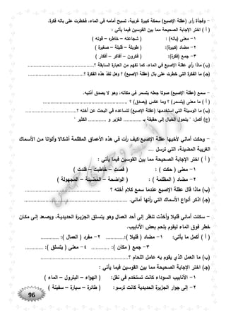 96
-‫ف‬ ،‫الماء‬ ‫في‬ ‫أمامه‬ ‫تسبح‬ ،‫غريبة‬ ‫ة‬‫كبير‬ ‫سمكة‬ )‫صبع‬ ‫ا‬ ‫(عقلة‬ ‫أى‬‫ر‬ ‫وفجأة‬.‫ة‬‫فكر‬ ‫باله‬ ‫على‬ ‫خطرت‬
: ‫يأتي‬ ‫فيما‬ ‫القوسين‬ ‫بين‬ ‫مما‬ ‫الصحيحة‬ ‫جابة‬ ‫ا‬ ‫اختر‬ ) ‫أ‬ (
١-: )‫(باله‬ ‫معنى‬‫شجاعته‬ (–‫ه‬‫خاطر‬–) ‫قوته‬
٢-:)‫ة‬‫(كبير‬ ‫مضاد‬‫طويلة‬ (–‫قليلة‬–) ‫ة‬‫صغير‬
٣-:)‫ة‬‫(فكر‬ ‫جمع‬‫فكرون‬ (–‫أفاكر‬–) ‫أفكار‬
‫الماء‬ ‫في‬ ‫صبع‬ ‫ا‬ ‫عقلة‬ ‫أي‬‫ر‬ ‫ماذا‬ )‫(ب‬‫من‬ ‫تفهم‬ ‫كما‬ ،‫؟‬ ‫السابقة‬ ‫ة‬‫العبار‬............................................
‫(عقلة‬ ‫بال‬ ‫على‬ ‫خطرت‬ ‫التي‬ ‫ة‬‫الفكر‬ ‫ما‬ )‫(جو‬‫؟‬ ‫ة‬‫الفكر‬ ‫هذه‬ ‫نفذ‬ ‫وهل‬ ‫؟‬ )‫صبع‬ ‫ا‬.....................................
-.‫أذنيه‬ ‫يصدق‬ ‫ال‬ ‫وهو‬ ،‫مكانه‬ ‫في‬ ‫يتسمر‬ ‫جعله‬ ‫صوتا‬ )‫صبع‬ ‫ا‬ ‫(عقلة‬ ‫سمع‬
)‫(يتسمر‬ ‫معنى‬ ‫ما‬ ) ‫أ‬ (‫؟‬ )‫(يصدق‬ ‫عكس‬ ‫وما‬ ‫؟‬........................................................
‫ا‬ ‫(عقلة‬ ‫استخدمها‬ ‫التي‬ ‫الوسيلة‬ ‫ما‬ )‫(ب‬‫؟‬ ‫أخته‬ ‫عن‬ ‫البحث‬ ‫في‬ ‫لتساعده‬ )‫صبع‬..................................
‫بو‬ ‫حقيقة‬ ‫إلى‬ ‫الخيال‬ ‫يتحول‬ " :‫أكمل‬ )‫(ج‬............‫و‬ ‫الغزير‬............‫ال‬" ‫كثير‬
-‫األسوماك‬ ‫مون‬ ‫انا‬‫و‬‫أل‬‫و‬ ‫أشكاال‬ ‫المظلمة‬ ‫األعماق‬ ‫هذه‬ ‫في‬ ‫أت‬‫ر‬ ‫كيف‬ ‫صبع‬ ‫ا‬ ‫عقلة‬ ‫ألخيها‬ ‫أماني‬ ‫وحكت‬
... ‫ترسل‬ ‫التي‬ ،‫المضيئة‬ ‫الغريبة‬
: ‫يأتي‬ ‫فيما‬ ‫القوسين‬ ‫بين‬ ‫مما‬ ‫الصحيحة‬ ‫جابة‬ ‫ا‬ ‫اختر‬ ) ‫أ‬ (
١-: ) ‫حكت‬ ( ‫معنى‬‫قصت‬ (–‫خاطبت‬–) ‫قلدت‬
٢-: ) ‫المظلمة‬ ( ‫مضاد‬‫ا‬‫و‬‫ال‬ (‫ضحة‬–‫المضيئة‬–) ‫المجهولة‬
‫؟‬ ‫أخته‬ ‫كالم‬ ‫سمع‬ ‫عندما‬ ‫صبع‬ ‫ا‬ ‫عقلة‬ ‫قال‬ ‫ماذا‬ )‫(ب‬..................................................
‫التي‬ ‫األسماك‬ ‫اع‬‫و‬‫أن‬ ‫اذكر‬ )‫(جو‬.‫أماني‬ ‫أتها‬‫ر‬....................................................................
-‫قليال‬ ‫أماني‬ ‫سكتت‬‫مكوان‬ ‫إلوى‬ ‫ويصوعد‬ ،‫الحديديوة‬ ‫ة‬‫الجزيور‬ ‫يتسولق‬ ‫وهو‬ ‫العمال‬ ‫أحد‬ ‫إلى‬ ‫تنظر‬ ‫أخذت‬‫و‬
.‫األنابيب‬ ‫بعض‬ ‫بلحم‬ ‫ليقوم‬ ‫الماء‬ ‫فوق‬ ‫خطر‬
:‫يأتي‬ ‫ما‬ ‫أكمل‬ ) ‫أ‬ (١-:) ‫قليال‬ ( ‫مضاد‬............٢-:) ‫العمال‬ ( ‫مفرد‬............
٣-:) ‫مكان‬ ( ‫جمع‬............٤-:) ‫يتسلق‬ ( ‫معنى‬............
‫ا‬ ‫ما‬ )‫(ب‬‫؟‬ ‫اللحام‬ ‫عامل‬ ‫به‬ ‫يقوم‬ ‫الذي‬ ‫لعمل‬..........................................................
: ‫يأتي‬ ‫فيما‬ ‫القوسين‬ ‫بين‬ ‫مما‬ ‫الصحيحة‬ ‫جابة‬ ‫ا‬ ‫اختر‬ )‫(جو‬
١-:‫نقل‬ ‫في‬ ‫تستخدم‬ ‫كانت‬ ‫السوداء‬ ‫األنابيب‬‫اء‬‫و‬‫اله‬ (–‫البترول‬–) ‫الماء‬
٢-‫ا‬ ‫ة‬‫الجزير‬ ‫ار‬‫و‬‫ج‬ ‫إلى‬:‫ترسو‬ ‫كانت‬ ‫لحديدية‬‫ة‬‫طائر‬ (–‫ة‬‫سيار‬–) ‫سفينة‬
 