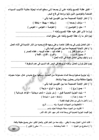 97
-‫ووداء‬‫و‬‫الس‬ ‫وب‬‫و‬‫األنابي‬ ‫وة‬‫و‬‫حكاي‬ ‫وا‬‫و‬‫ليعرف‬ ‫واء؛‬‫و‬‫الم‬ ‫وطح‬‫و‬‫س‬ ‫وى‬‫و‬‫إل‬ ‫وعدا‬‫و‬‫يص‬ ‫أن‬ ‫وى‬‫و‬‫عل‬ ‫وه‬‫و‬‫أخت‬‫و‬ ‫وبع‬‫و‬‫ص‬ ‫ا‬ ‫وة‬‫و‬‫عقل‬ ‫وق‬‫و‬‫اتف‬
.‫البحر‬ ‫قاع‬ ‫في‬ ‫اءها‬‫ر‬‫و‬ ‫ا‬‫و‬‫ل‬‫ز‬‫ن‬ ‫الذين‬ ‫اصين‬‫و‬‫الغ‬‫و‬ ‫الضخمة‬
: ‫يأتي‬ ‫فيما‬ ‫القوسين‬ ‫بين‬ ‫مما‬ ‫الصحيحة‬ ‫جابة‬ ‫ا‬ ‫اختر‬ ) ‫أ‬ (
١-: ) ‫يصعدا‬ ( ‫ادف‬‫ر‬‫م‬‫يرتفعا‬ (–‫يهبطا‬–) ‫يتعلقا‬
٢-: ) ‫اصين‬‫و‬‫الغ‬ ( ‫مفرد‬‫اصة‬‫و‬‫الغ‬ (–‫اص‬‫و‬‫الغ‬–) ‫الغوص‬
‫الذ‬ ‫ما‬ )‫(ب‬‫؟‬ ‫أخته‬‫و‬ ‫صبع‬ ‫ا‬ ‫عقلة‬ ‫عليه‬ ‫اتفق‬ ‫ي‬.......................................................
‫سط‬ ‫على‬ ‫أخته‬‫و‬ ‫صبع‬ ‫ا‬ ‫عقلة‬ ‫آه‬‫ر‬ ‫ما‬ ‫اذكر‬ )‫(جو‬.‫الماء‬ ‫ح‬............................................
-.‫العمل‬ ‫أثناء‬ ‫في‬ ‫الشديدة‬ ‫النار‬ ‫من‬ ‫يْميه‬ ‫قناع‬ ‫وجهه‬ ‫وعلى‬ ،‫خاصا‬ ‫قفازا‬ ‫يده‬ ‫في‬ ‫يلبس‬ ‫العامل‬ ‫كان‬
: ‫يأتي‬ ‫فيما‬ ‫القوسين‬ ‫بين‬ ‫مما‬ ‫الصْيْة‬ ‫اإلجابة‬ ‫اختر‬ ) ‫أ‬ (
۱-: ) ‫قفاز‬ ( ‫مرادف‬‫لليد‬ ‫غطاء‬ (–‫للوجه‬ ‫عطاء‬–) ‫للصدر‬ ‫غطاء‬
٢-: ) ‫قناع‬ ( ‫جمع‬‫قنوع‬ (–‫أقناع‬–) ‫أقنعة‬
‫؟‬ ‫العمل‬ ‫أثناء‬ ‫في‬ ‫نفسه‬ ‫العامل‬ ‫يْمي‬ ‫كيف‬ ) ‫ب‬ (
.......................................................................................................................
‫السقو‬ ‫عدم‬ ‫في‬ ‫السبب‬ ‫فما‬ .‫البْر‬ ‫في‬ ‫يسقط‬ ‫لم‬ ‫ولكنه‬ ،‫العامل‬ ‫توازن‬ ‫اختل‬ )‫(جـ‬‫؟‬ ‫ط‬
.......................................................................................................................
-‫ات‬‫ر‬‫و‬‫و‬‫حج‬ ‫وه‬‫و‬‫حول‬ ،‫وال‬‫و‬‫ع‬ ‫ودي‬‫و‬‫حدي‬ ‫ورج‬‫و‬‫ب‬ ‫وطها‬‫و‬‫وس‬ ،‫ود‬‫و‬‫الحدي‬ ‫ون‬‫و‬‫م‬ ‫ونوعة‬‫و‬‫مص‬ ‫واء‬‫و‬‫الم‬ ‫وط‬‫و‬‫وس‬ ‫ة‬‫وغير‬‫و‬‫ص‬ ‫ة‬‫ور‬‫و‬‫جزي‬ ‫وا‬‫و‬‫أي‬‫ر‬
.‫ونشاط‬ ‫بهمة‬ ‫يعملون‬ ‫مختلفة،وناس‬ ‫ة‬‫أجهز‬‫و‬
‫اختر‬ ) ‫أ‬ (: ‫يأتي‬ ‫فيما‬ ‫القوسين‬ ‫بين‬ ‫مما‬ ‫الصحيحة‬ ‫جابة‬ ‫ا‬
١-: ) ‫برج‬ ( ‫جمع‬‫ارج‬‫و‬‫ب‬ (–‫اج‬‫ر‬‫أب‬–) ‫بارجة‬
٢-: ‫فوق‬ ‫الحديدية‬ ‫ة‬‫الجزير‬ ‫بنيت‬‫بترول‬ ‫بئر‬ (–‫مرجانية‬ ‫شعب‬–) ‫خرسانية‬ ‫اعد‬‫و‬‫ق‬
٣-: ) ‫همة‬ ( ‫مضاد‬‫نشاط‬ (–‫كسل‬–) ‫شجاعة‬
: ‫للقصة‬ ‫فهمك‬ ‫خالل‬ ‫من‬ ‫يأتي‬ ‫ما‬ ‫أكمل‬ ) ‫ب‬ (
١/‫األ‬‫وله‬ ،‫البحرية‬ ‫انات‬‫و‬‫الحي‬ ‫من‬ ‫خطبوط‬...........‫ع‬‫أذر‬
٢/‫باسم‬ ‫تعرف‬ ‫متوحشة‬ ‫سمكة‬ ‫الحوت‬ ‫من‬ ‫اقتربت‬..............
.‫األمر‬ ‫ذلك‬ ‫اذكر‬ .‫مهم‬ ‫ألمر‬ ‫الماء‬ ‫وسط‬ ‫في‬ ‫الحديدية‬ ‫ة‬‫الجزير‬ ‫أقيمت‬ )‫(جو‬
.......................................................................................................................
-.‫اقعة‬‫و‬ ‫حقيقة‬ ‫يصبح‬ ‫حتى‬ ‫الكثير؛‬ ‫العمل‬‫و‬ ‫الغزير‬ ‫العلم‬ ‫من‬ ‫معه‬ ‫البد‬‫و‬ .. ‫يكفي‬ ‫ال‬ ‫وحده‬ ‫الخيال‬ :‫أماني‬ ‫قالت‬
: ‫ة‬‫العبار‬ ‫من‬ ‫استخرج‬ ) ‫أ‬ (-١-‫ومضادها‬ ‫كلمة‬.................٢-) ‫الغزير‬ ( ‫معنى‬...................
 