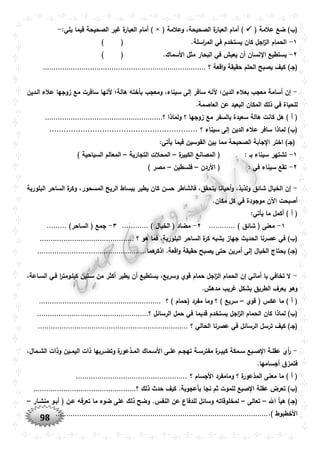 98
‫عالمة‬ ‫ضع‬ )‫(ب‬(( ‫وعالمة‬ ،‫الصحيحة‬ ‫ة‬‫العبار‬ ‫أمام‬ )×:‫يلي‬ ‫فيما‬ ‫الصحيحة‬ ‫غير‬ ‫ة‬‫العبار‬ ‫أمام‬ )-
١-.‫اسلة‬‫ر‬‫الم‬ ‫في‬ ‫يستخدم‬ ‫كان‬ ‫اجل‬‫ز‬‫ال‬ ‫الحمام‬()
٢-.‫األسماك‬ ‫مثل‬ ‫البحار‬ ‫في‬ ‫يعيش‬ ‫أن‬ ‫نسان‬ ‫ا‬ ‫يستطيع‬()
‫(جو‬‫؟‬ ‫اقعة‬‫و‬ ‫حقيقة‬ ‫الحلم‬ ‫يصبح‬ ‫كيف‬ )............................................................................
-‫الودين‬ ‫عالء‬ ‫زوجها‬ ‫مع‬ ‫سافرت‬ ‫ألنها‬ ‫هالة؛‬ ‫بأخته‬ ‫ومعجب‬ ،‫سيناء‬ ‫إلى‬ ‫سافر‬ ‫ألنه‬ ‫الدين؛‬ ‫بعالء‬ ‫معجب‬ ‫أسامة‬ ‫إن‬
.‫العاصمة‬ ‫عن‬ ‫البعيد‬ ‫المكان‬ ‫ذلك‬ ‫في‬ ‫للحياة‬
‫س‬ ‫هالة‬ ‫كانت‬ ‫هل‬ ) ‫أ‬ (‫؟‬ ‫ولماذا‬ ‫؟‬ ‫زوجها‬ ‫مع‬ ‫بالسفر‬ ‫عيدة‬.......................................................
‫؟‬ ‫سيناء‬ ‫إلى‬ ‫الدين‬ ‫عالء‬ ‫سافر‬ ‫لماذا‬ )‫(ب‬..............................................................
:‫يأتي‬ ‫فيما‬ ‫القوسين‬ ‫بين‬ ‫مما‬ ‫الصحيحة‬ ‫جابة‬ ‫ا‬ ‫اختر‬ )‫(جو‬
١-: ‫بو‬ ‫سيناء‬ ‫تشتهر‬‫ة‬‫الكبير‬ ‫المصانع‬ (–‫التجارية‬ ‫المحالت‬–‫الس‬ ‫المعالم‬) ‫ياحية‬
٢-: ‫في‬ ‫سيناء‬ ‫تقع‬‫األردن‬ (–‫فلسطين‬–) ‫مصر‬
-‫البلورية‬ ‫الساحر‬ ‫ة‬‫وكر‬ ،‫المسحور‬ ‫الريح‬ ‫ببساط‬ ‫يطير‬ ‫كان‬ ‫حسن‬ ‫فالشاطر‬ ،‫يتحقق‬ ‫أحيانا‬‫و‬ ،‫ولذيذ‬ ‫شائق‬ ‫الخيال‬ ‫إن‬
.‫مكان‬ ‫كل‬ ‫في‬ ‫موجودة‬ ‫اآلن‬ ‫أصبحت‬
:‫يأتي‬ ‫ما‬ ‫أكمل‬ ) ‫أ‬ (
١-) ‫شائق‬ ( ‫معنى‬............٢-‫الخ‬ ( ‫مضاد‬) ‫يال‬.......‫.....ر‬٣-)‫الساحر‬ ( ‫جمع‬.........
‫يشبه‬ ‫جهاز‬ ‫الحديث‬ ‫عصرنا‬ ‫في‬ )‫(ب‬‫؟‬ ‫هو‬ ‫فما‬ ،‫البلورية‬ ‫الساحر‬ ‫ة‬‫كر‬............................................
‫أمرين‬ ‫إلى‬ ‫الخيال‬ ‫يحتاج‬ )‫(جو‬.‫هما‬‫اذكر‬ .‫اقعة‬‫و‬ ‫حقيقة‬ ‫يصبح‬ ‫حتى‬..................................................
-،‫السواعة‬ ‫فوي‬ ‫ا‬‫ر‬‫كيلوومت‬ ‫سوتين‬ ‫من‬ ‫أكثر‬ ‫يطير‬ ‫أن‬ ‫يستطيع‬ ،‫وسريع‬ ‫قوي‬ ‫حمام‬ ‫اجل‬‫ز‬‫ال‬ ‫الحمام‬ ‫إن‬ ‫أماني‬ ‫يا‬ ‫تخافي‬ ‫ال‬
.‫مدهش‬ ‫غريب‬ ‫بشكل‬ ‫الطريق‬ ‫يعرف‬ ‫وهو‬
‫قوي‬ ( ‫عكس‬ ‫ما‬ ) ‫أ‬ (–‫؟‬ ) ‫(حمام‬ ‫مفرد‬ ‫وما‬ ‫؟‬ ) ‫سريع‬.........................................................
‫لماذا‬ )‫(ب‬‫اج‬‫ز‬‫ال‬ ‫الحمام‬ ‫كان‬‫؟‬ ‫الرسائل‬ ‫حمل‬ ‫في‬ ‫قديما‬ ‫يستخدم‬ ‫ل‬....................................................
‫كيف‬ )‫(جو‬‫؟‬ ‫الحالي‬ ‫عصرنا‬ ‫في‬ ‫الرسائل‬ ‫ترسل‬......................................................................
-‫و‬‫و‬‫عل‬ ‫وم‬‫و‬‫تهج‬ ‫وة‬‫و‬‫مفترس‬ ‫ة‬‫ور‬‫و‬‫كبي‬ ‫ومكة‬‫و‬‫س‬ ‫وبع‬‫و‬‫ص‬ ‫ا‬ ‫وة‬‫و‬‫عقل‬ ‫أي‬‫ر‬،‫ومال‬‫و‬‫الش‬ ‫وذات‬ ‫وين‬‫و‬‫اليم‬ ‫ذات‬ ‫وربها‬‫و‬‫وتض‬ ‫ة‬‫وذعور‬‫و‬‫الم‬ ‫وماك‬‫و‬‫األس‬ ‫ى‬
.‫أجسامها‬ ‫فتمزق‬
‫؟‬ ‫األجسام‬ ‫ومامفرد‬ ‫؟‬ ‫ة‬‫المذعور‬ ‫معنى‬ ‫ما‬ ) ‫أ‬ (....................................................
‫للمو‬ ‫صبع‬ ‫ا‬ ‫عقلة‬ ‫تعرض‬ )‫(ب‬‫؟‬ ‫ذلك‬ ‫حدث‬ ‫كيف‬ .‫بأعجوبة‬ ‫نجا‬ ‫ثم‬ ‫ت‬................................................
‫اهلل‬ ‫هيأ‬ )‫(جو‬–‫تعالى‬–‫منشوار‬ ‫أبوو‬ ( ‫عون‬ ‫تعرفه‬ ‫ما‬ ‫ضوء‬ ‫على‬ ‫ذلك‬ ‫وضح‬ .‫النفس‬ ‫عن‬ ‫للدفاع‬ ‫وسائل‬ ‫لمخلوقاته‬–
.) ‫األخطبوط‬...................................................................................................
 