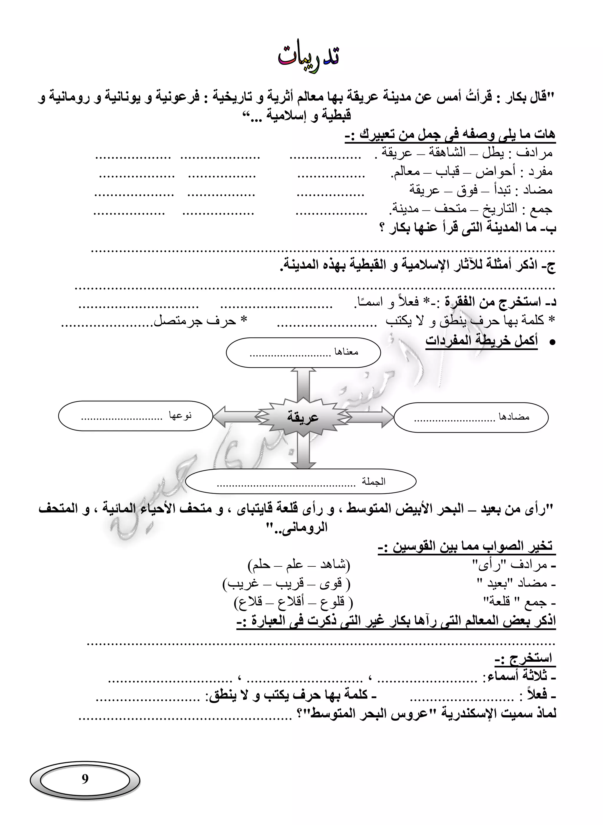9
‫قرأت‬ : ‫بكار‬ ‫"قال‬‫و‬ ‫رومانية‬ ‫و‬ ‫يونانية‬ ‫و‬ ‫فرعونية‬ : ‫تاريخية‬ ‫و‬ ‫أثرية‬ ‫معالم‬ ‫بها‬ ‫عريقة‬ ‫مدينة‬ ‫عن‬ ‫أمس‬
‫إ‬ ‫و‬ ‫قبطية‬‫سالمية‬“...
: ‫تعبيرك‬ ‫من‬ ‫جمل‬ ‫فى‬ ‫وصفه‬ ‫يلى‬ ‫ما‬ ‫هات‬-
‫يطل‬ : ‫مرادف‬–‫الشاهقة‬–.................... .................. . ‫عريقة‬...................
‫أحواض‬ : ‫مفرد‬–‫قباب‬–.‫معالم‬.....................................................
‫تبدأ‬ : ‫مضاد‬–‫فوق‬–‫عريقة‬................. .....................................
‫التاريخ‬ : ‫جمع‬–‫متحف‬–.‫مدينة‬.................. ....................................
‫ب‬-‫؟‬ ‫بكار‬ ‫عنها‬ ‫قرأ‬ ‫التى‬ ‫المدينة‬ ‫ما‬
...................................................................................................................
‫ج‬-‫اذكر‬‫أ‬.‫المدينة‬ ‫بهذه‬ ‫القبطية‬ ‫و‬ ‫اإلسالمية‬ ‫لآلثار‬ ‫مثلة‬
.......................................................................................................................
‫د‬-‫الفقرة‬ ‫من‬ ‫استخرج‬:-‫ا‬ً‫ـ‬‫اسم‬ ‫و‬ ً‫ال‬‫فع‬ *........ ...................................................
......................... ‫يكتب‬ ‫ال‬ ‫و‬ ‫ينطق‬ ‫حرف‬ ‫بها‬ ‫كلمة‬ *‫جر‬ ‫حرف‬ *.......................‫متصل‬
‫خريط‬ ‫أكمل‬‫المفردات‬ ‫ة‬
‫بعيد‬ ‫من‬ ‫"رأى‬–‫المتحف‬ ‫و‬ ، ‫المائية‬ ‫األحياء‬ ‫متحف‬ ‫و‬ ، ‫قايتباى‬ ‫قلعة‬ ‫رأى‬ ‫و‬ ، ‫المتوسط‬ ‫األبيض‬ ‫البحر‬
‫الرومانى‬"..
: ‫القوسين‬ ‫بين‬ ‫مما‬ ‫الصواب‬ ‫تخير‬-
-‫(شاهد‬ "‫"رأى‬ ‫مرادف‬–‫علم‬–)‫حلم‬
-" ‫"بعيد‬ ‫مضاد‬‫قوى‬ (–‫قريب‬–‫غريب‬)
-‫قلوع‬ ( "‫قلعة‬ " ‫جمع‬–‫أقالع‬–)‫قالع‬
: ‫العبارة‬ ‫فى‬ ‫ذكرت‬ ‫التى‬ ‫غير‬ ‫بكار‬ ‫رآها‬ ‫التى‬ ‫المعالم‬ ‫بعض‬ ‫اذكر‬-
....................................................................................................................
: ‫استخرج‬-
-‫أسماء‬ ‫ثالثة‬............................... ، ............................. ، ......................... :
-‫فعال‬:..........................-‫ينطق‬ ‫ال‬ ‫و‬ ‫يكتب‬ ‫حرف‬ ‫بها‬ ‫كلمة‬.................... :......
‫اإلسكندر‬ ‫سميت‬ ‫لماذ‬"‫المتوسط‬ ‫البحر‬ ‫"عروس‬ ‫ية‬............................ ‫؟‬.........................
‫عريقة‬
........................... ‫معناها‬
........................... ‫مضادها‬.............. ‫نوعها‬.............
.............................................. ‫الجملة‬
 
