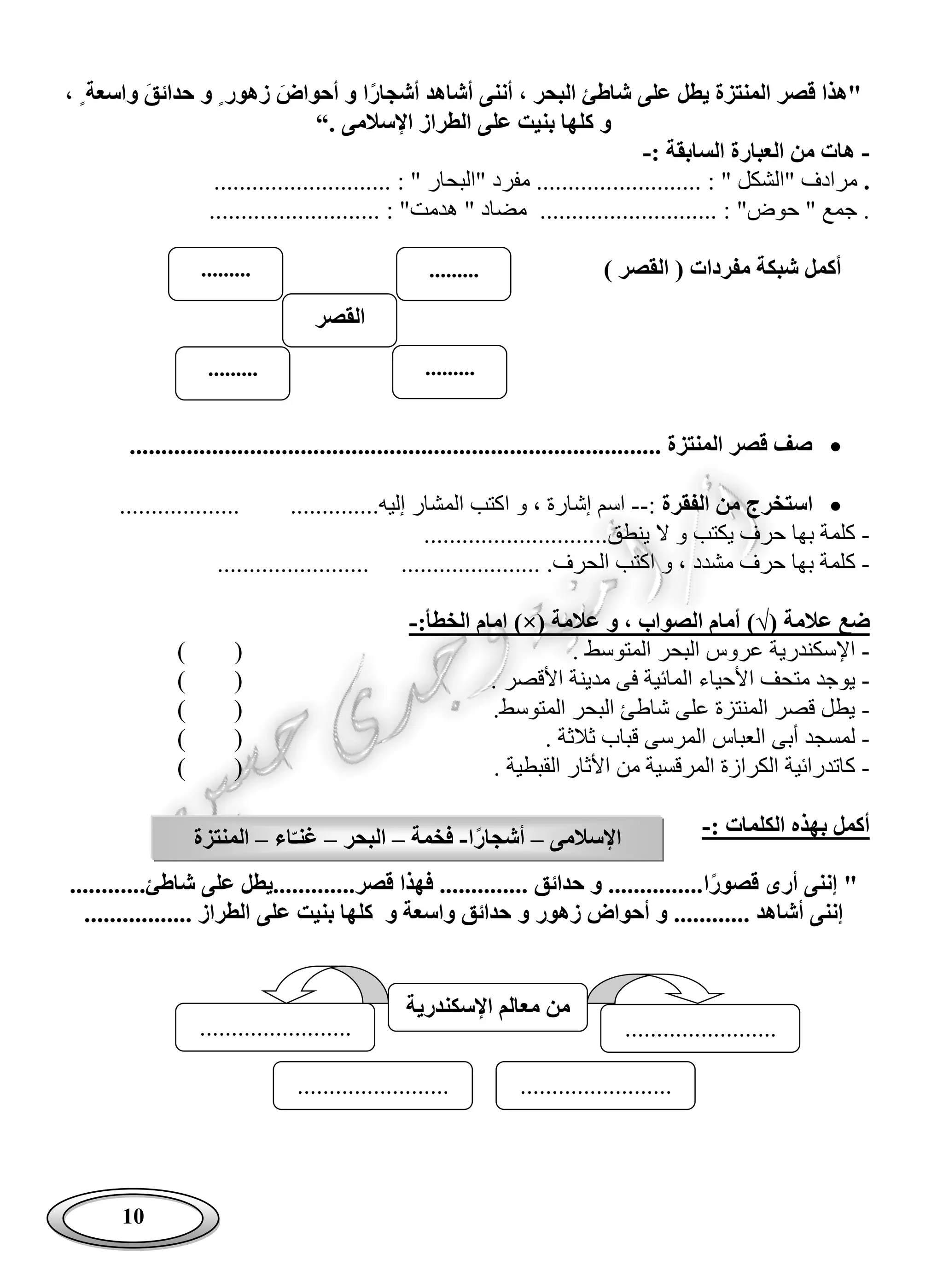 10
‫أشج‬ ‫أشاهد‬ ‫أننى‬ ، ‫البحر‬ ‫شاطئ‬ ‫على‬ ‫يطل‬ ‫المنتزة‬ ‫قصر‬ ‫"هذا‬‫ا‬‫ار‬‫أحواض‬ ‫و‬‫زهور‬ٍ‫حدائق‬ ‫و‬‫واسعة‬ٍ،
‫اإلسالمى‬ ‫الطراز‬ ‫على‬ ‫بنيت‬ ‫كلها‬ ‫و‬“.
-: ‫السابقة‬ ‫العبارة‬ ‫من‬ ‫هات‬-
.: " ‫"الشكل‬ ‫مرادف‬.......................................... : " ‫"البحار‬ ‫مفرد‬ ............
............................ : "‫حوض‬ " ‫جمع‬ ............................ : "‫هدمت‬ " ‫مضاد‬
‫ال‬ ( ‫مفردات‬ ‫شبكة‬ ‫أكمل‬‫قصر‬)
............................................. ‫المنتزة‬ ‫قصر‬ ‫صف‬.......................................
‫الفقرة‬ ‫من‬ ‫استخرج‬:--.‫إليه‬ ‫المشار‬ ‫اكتب‬ ‫و‬ ، ‫إشارة‬ ‫اسم‬..... ...........................
-.‫ينطق‬ ‫ال‬ ‫و‬ ‫يكتب‬ ‫حرف‬ ‫بها‬ ‫كلمة‬............................
-‫ك‬...................... .‫الحرف‬ ‫اكتب‬ ‫و‬ ، ‫مشدد‬ ‫حرف‬ ‫بها‬ ‫لمة‬........................
‫عالمة‬ ‫ضع‬)√(‫عالمة‬ ‫و‬ ، ‫الصواب‬ ‫أمام‬)×(:‫الخطأ‬ ‫امام‬-
-‫اإل‬. ‫المتوسط‬ ‫البحر‬ ‫عروس‬ ‫سكندرية‬()
-‫يوجد‬‫األ‬ ‫متحف‬‫حيا‬. ‫األقصر‬ ‫مدينة‬ ‫فى‬ ‫المائية‬ ‫ء‬()
-.‫المتوسط‬ ‫البحر‬ ‫شاطئ‬ ‫على‬ ‫المنتزة‬ ‫قصر‬ ‫يطل‬()
-‫أبى‬ ‫لمسجد‬‫المر‬ ‫العباس‬. ‫ثالثة‬ ‫قباب‬ ‫سى‬()
-. ‫القبطية‬ ‫األثار‬ ‫من‬ ‫المرقسية‬ ‫الكرازة‬ ‫كاتدرائية‬()
: ‫الكلمات‬ ‫بهذه‬ ‫أكمل‬-
‫قصو‬ ‫أرى‬ ‫إننى‬ "‫ا‬‫ر‬........‫قصر‬ ‫فهذا‬ .............. ‫حدائق‬ ‫و‬ ...............‫شاطئ‬ ‫على‬ ‫.....يطل‬............
‫أ‬ ‫إننى‬......... ‫شاهد‬‫و‬ ‫زهور‬ ‫أحواض‬ ‫و‬ ...‫على‬ ‫بنيت‬ ‫كلها‬ ‫و‬ ‫واسعة‬ ‫حدائق‬........... ‫الطراز‬......
‫اإلسالمى‬–‫ا‬‫أشجار‬-‫فخمة‬–‫البحر‬–‫اء‬ّ‫غنـ‬–‫المنتزة‬
‫القصر‬
..................
..................
‫اإلسكندرية‬ ‫معالم‬ ‫من‬
................................................
........................ ........................
 