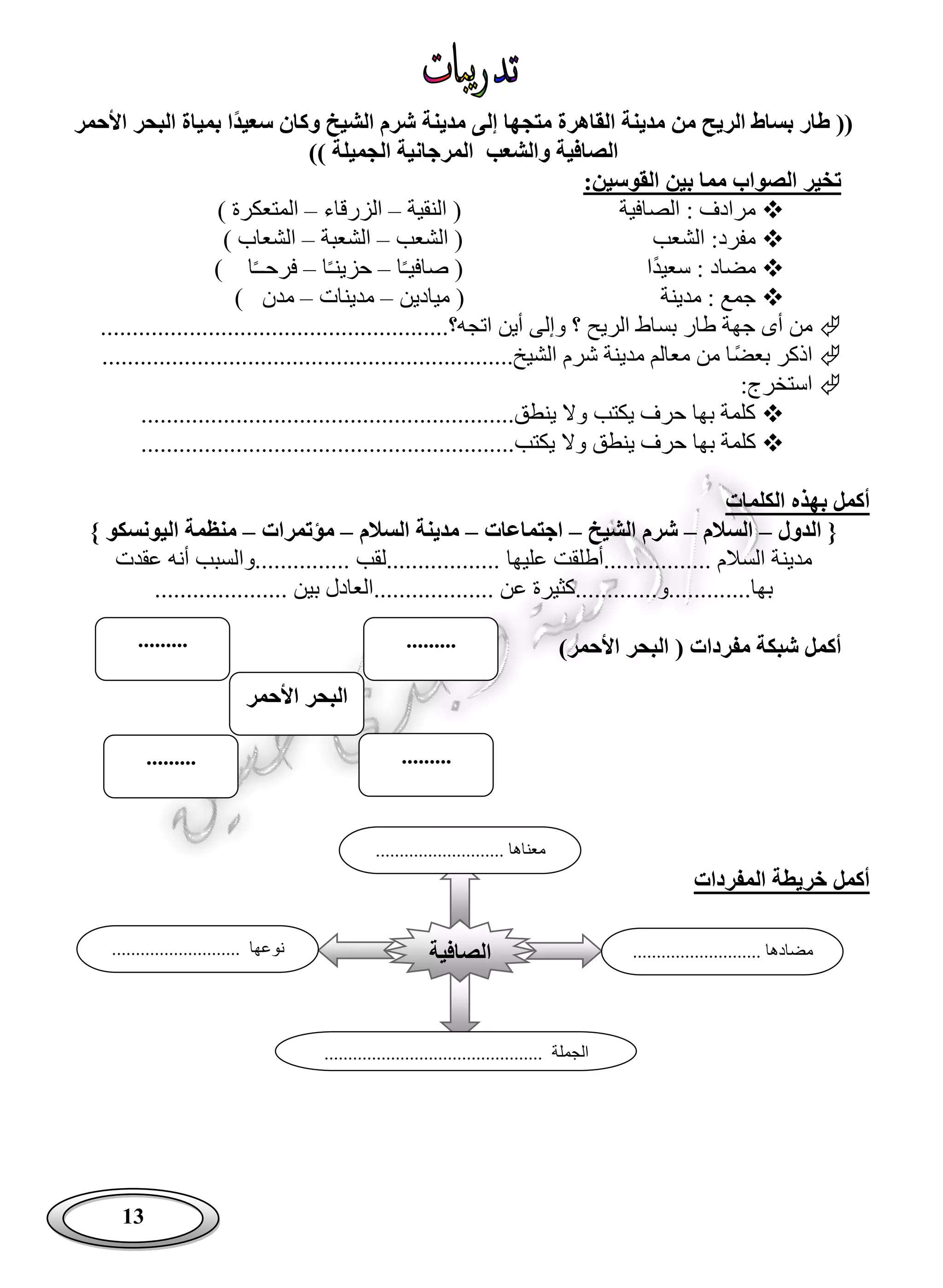 13
‫سعيد‬ ‫وكان‬ ‫الشيخ‬ ‫شرم‬ ‫مدينة‬ ‫إلى‬ ‫متجها‬ ‫القاهرة‬ ‫مدينة‬ ‫من‬ ‫الريح‬ ‫بساط‬ ‫طار‬ ((‫األحمر‬ ‫البحر‬ ‫بمياة‬ ‫ا‬
)) ‫الجميلة‬ ‫المرجانية‬ ‫والشعب‬ ‫الصافية‬
:‫القوسين‬ ‫بين‬ ‫مما‬ ‫الصواب‬ ‫تخير‬
‫الصافية‬ : ‫مرادف‬(‫النقية‬–‫الزرقاء‬–‫المتعكرة‬)
‫الشعب‬ :‫مفرد‬(‫الشعب‬–‫الشعبة‬–‫الشعاب‬)
ً‫د‬‫سعي‬ : ‫مضاد‬‫ا‬(‫صافي‬ً‫ـ‬‫ا‬–‫حزين‬ً‫ـ‬‫ا‬–‫فرح‬ً‫ـ‬‫ـ‬‫ا‬)
‫مدينة‬ : ‫جمع‬(‫ميادين‬–‫مدينات‬–‫مدن‬)
‫بس‬ ‫طار‬ ‫جهة‬ ‫أى‬ ‫من‬.........................................‫اتجه؟‬ ‫أين‬ ‫وإلى‬ ‫؟‬ ‫الريح‬ ‫اط‬..............
ً‫ض‬‫بع‬ ‫اذكر‬...................................................‫الشيخ‬ ‫شرم‬ ‫مدينة‬ ‫معالم‬ ‫من‬ ‫ا‬..............
:‫استخرج‬
....................................‫ينطق‬ ‫وال‬ ‫يكتب‬ ‫حرف‬ ‫بها‬ ‫كلمة‬.......................
‫وال‬ ‫ينطق‬ ‫حرف‬ ‫بها‬ ‫كلمة‬............................‫يكتب‬...............................
‫الكلمات‬ ‫بهذه‬ ‫أكمل‬
‫الدول‬ {–‫السالم‬–‫الشيخ‬ ‫شرم‬–‫اجتماعات‬–‫السالم‬ ‫مدينة‬–‫مؤتمرات‬–} ‫اليونسكو‬ ‫منظمة‬
‫مدين‬.............. ‫السالم‬ ‫ة‬..‫عليها‬ ‫.أطلقت‬............ ‫..................لقب‬‫عقدت‬ ‫أنه‬ ‫...والسبب‬
....‫بها‬..................‫....و‬................ ‫عن‬ ‫كثيرة‬................... ‫بين‬ ‫العادل‬.....
‫ال‬ ( ‫مفردات‬ ‫شبكة‬ ‫أكمل‬‫بح‬‫ر‬‫األحمر‬)
‫المفردات‬ ‫خريطة‬ ‫أكمل‬
‫األحمر‬ ‫البحر‬
..................
..................
‫الصافية‬
...... ‫معناها‬.....................
........................... ‫مضادها‬........................... ‫نوعها‬
.............................................. ‫الجملة‬
 