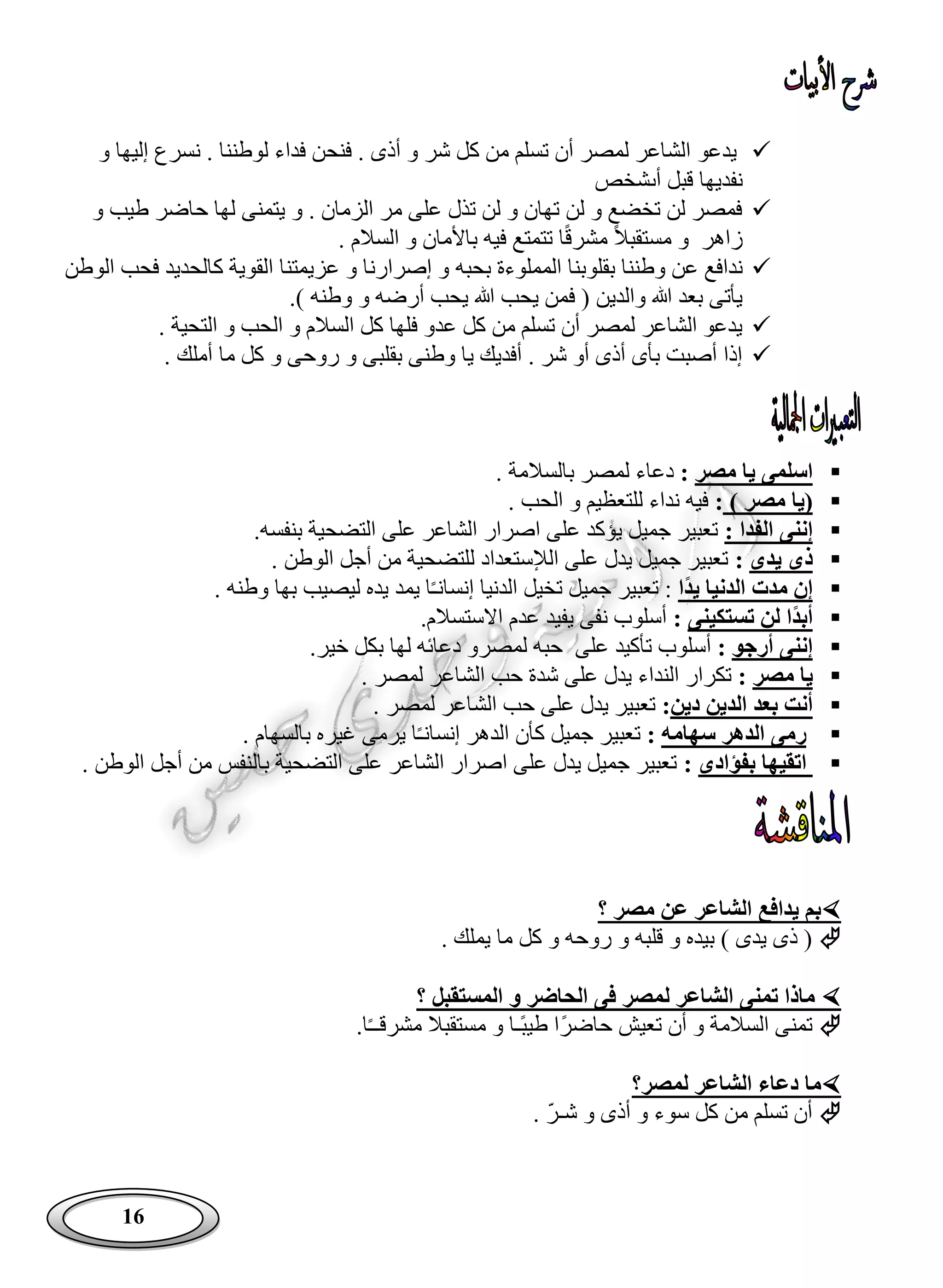 16
‫يد‬‫عو‬‫و‬ ‫إليها‬ ‫نسرع‬ . ‫لوطننا‬ ‫فداء‬ ‫فنحن‬ . ‫أذى‬ ‫و‬ ‫شر‬ ‫كل‬ ‫من‬ ‫تسلم‬ ‫أن‬ ‫لمصر‬ ‫الشاعر‬
‫أى‬ ‫قبل‬ ‫نفديها‬‫شخص‬
‫و‬ ‫طيب‬ ‫حاضر‬ ‫لها‬ ‫يتمنى‬ ‫و‬ . ‫الزمان‬ ‫مر‬ ‫على‬ ‫تذل‬ ‫لن‬ ‫و‬ ‫تهان‬ ‫لن‬ ‫و‬ ‫تخضع‬ ‫لن‬ ‫فمصر‬
‫مستق‬ ‫و‬ ‫زاهر‬‫تتمتع‬ ‫ا‬ً‫ق‬‫مشر‬ ً‫ال‬‫ب‬‫ال‬ ‫و‬ ‫باألمان‬ ‫فيه‬. ‫سالم‬
‫بقلو‬ ‫وطننا‬ ‫عن‬ ‫ندافع‬‫بحبه‬ ‫المملوءة‬ ‫بنا‬‫الوطن‬ ‫فحب‬ ‫كالحديد‬ ‫القوية‬ ‫عزيمتنا‬ ‫و‬ ‫إصرارنا‬ ‫و‬
.) ‫وطنه‬ ‫و‬ ‫أرضه‬ ‫يحب‬ ‫هللا‬ ‫يحب‬ ‫فمن‬ ( ‫والدين‬ ‫هللا‬ ‫بعد‬ ‫يأتى‬
. ‫التحية‬ ‫و‬ ‫الحب‬ ‫و‬ ‫السالم‬ ‫كل‬ ‫فلها‬ ‫عدو‬ ‫كل‬ ‫من‬ ‫تسلم‬ ‫أن‬ ‫لمصر‬ ‫الشاعر‬ ‫يدعو‬
‫بقلبى‬ ‫وطنى‬ ‫يا‬ ‫أفديك‬ . ‫شر‬ ‫أو‬ ‫أذى‬ ‫بأى‬ ‫أصبت‬ ‫إذا‬. ‫أملك‬ ‫ما‬ ‫كل‬ ‫و‬ ‫روحى‬ ‫و‬
‫مصر‬ ‫يا‬ ‫اسلمى‬:. ‫بالسالمة‬ ‫لمصر‬ ‫دعاء‬
) ‫مصر‬ ‫(يا‬:. ‫الحب‬ ‫و‬ ‫للتعظيم‬ ‫نداء‬ ‫فيه‬
: ‫الفدا‬ ‫إننى‬.‫بنفسه‬ ‫التضحية‬ ‫على‬ ‫الشاعر‬ ‫اصرار‬ ‫على‬ ‫يؤكد‬ ‫جميل‬ ‫تعبير‬
‫يدى‬ ‫ذى‬:. ‫الوطن‬ ‫أجل‬ ‫من‬ ‫للتضحية‬ ‫الإلستعداد‬ ‫على‬ ‫يدل‬ ‫جميل‬ ‫تعبير‬
‫يد‬ ‫الدنيا‬ ‫مدت‬ ‫إن‬‫ا‬‫ج‬ ‫تعبير‬ :‫إنسان‬ ‫الدنيا‬ ‫تخيل‬ ‫ميل‬ً‫ـ‬‫يمد‬ ‫ا‬‫وطنه‬ ‫بها‬ ‫ليصيب‬ ‫يده‬.
‫تستكينى‬ ‫لن‬ ‫ا‬‫أبد‬:.‫االستسالم‬ ‫عدم‬ ‫يفيد‬ ‫نفى‬ ‫أسلوب‬
‫أرجو‬ ‫إننى‬:‫على‬ ‫تأكيد‬ ‫أسلوب‬‫لمصر‬ ‫حبه‬‫خير‬ ‫بكل‬ ‫لها‬ ‫دعائه‬ ‫و‬.
‫مصر‬ ‫يا‬:. ‫لمصر‬ ‫الشاعر‬ ‫حب‬ ‫شدة‬ ‫على‬ ‫يدل‬ ‫النداء‬ ‫تكرار‬
‫دين‬ ‫الدين‬ ‫بعد‬ ‫أنت‬:‫لمصر‬ ‫الشاعر‬ ‫حب‬ ‫على‬ ‫يدل‬ ‫تعبير‬.
‫سهامه‬ ‫الدهر‬ ‫رمى‬:‫إنسان‬ ‫الدهر‬ ‫كأن‬ ‫جميل‬ ‫تعبير‬ً‫ـ‬. ‫بالسهام‬ ‫غيره‬ ‫يرمى‬ ‫ا‬
‫بفؤادى‬ ‫اتقيها‬:‫أجل‬ ‫من‬ ‫بالنفس‬ ‫التضحية‬ ‫على‬ ‫الشاعر‬ ‫اصرار‬ ‫على‬ ‫يدل‬ ‫جميل‬ ‫تعبير‬. ‫الوطن‬
‫؟‬ ‫مصر‬ ‫عن‬ ‫الشاعر‬ ‫يدافع‬ ‫بم‬
. ‫يملك‬ ‫ما‬ ‫كل‬ ‫و‬ ‫روحه‬ ‫و‬ ‫قلبه‬ ‫و‬ ‫بيده‬ ) ‫يدى‬ ‫ذى‬ (
‫ل‬ ‫الشاعر‬ ‫تمنى‬ ‫ماذا‬‫؟‬ ‫المستقبل‬ ‫و‬ ‫الحاضر‬ ‫فى‬ ‫مصر‬
‫ت‬ ‫أن‬ ‫و‬ ‫السالمة‬ ‫تمنى‬ً‫ـ‬‫مشرقـ‬ ‫مستقبال‬ ‫و‬ ‫ًـا‬‫ب‬‫طي‬ ‫ًا‬‫ر‬‫حاض‬ ‫عيش‬.‫ا‬
‫لمصر؟‬ ‫الشاعر‬ ‫دعاء‬ ‫ما‬
‫و‬ ‫أذى‬ ‫و‬ ‫سوء‬ ‫كل‬ ‫من‬ ‫تسلم‬ ‫أن‬‫شـر‬.
 