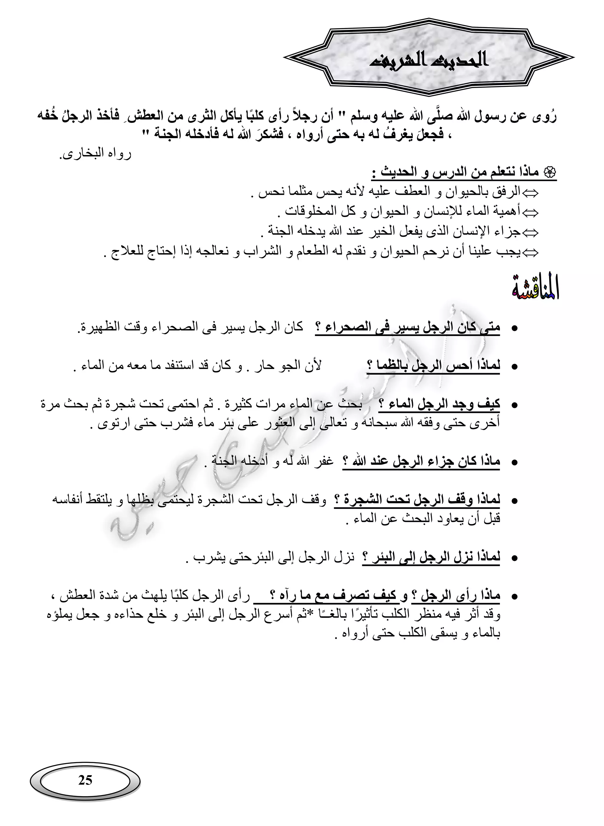 25
‫الثر‬ ‫يأكل‬ ‫ا‬‫كلب‬ ‫رأى‬ ‫رجال‬ ‫أن‬ " ‫وسلم‬ ‫عليه‬ ‫هللا‬ ‫ى‬َّ‫ل‬‫ص‬ ‫هللا‬ ‫رسول‬ ‫عن‬ ‫وى‬‫ر‬‫العطش‬ ‫من‬ ‫ى‬‫فأخذ‬‫الرجل‬‫فه‬‫خ‬
‫فجعل‬ ،‫يغرف‬‫فشكر‬ ، ‫أرواه‬ ‫حتى‬ ‫به‬ ‫له‬" ‫الجنة‬ ‫فأدخله‬ ‫له‬ ‫هللا‬
.‫البخارى‬ ‫رواه‬
: ‫الحديث‬ ‫و‬ ‫الدرس‬ ‫من‬ ‫نتعلم‬ ‫ماذا‬
‫بالحيوا‬ ‫الرفق‬. ‫نحس‬ ‫مثلما‬ ‫يحس‬ ‫ألنه‬ ‫عليه‬ ‫العطف‬ ‫و‬ ‫ن‬
. ‫المخلوقات‬ ‫كل‬ ‫و‬ ‫الحيوان‬ ‫و‬ ‫لإلنسان‬ ‫الماء‬ ‫أهمية‬
. ‫الجنة‬ ‫يدخله‬ ‫هللا‬ ‫عند‬ ‫الخير‬ ‫يفعل‬ ‫الذى‬ ‫اإلنسان‬ ‫جزاء‬
. ‫للعالج‬ ‫إحتاج‬ ‫إذا‬ ‫نعالجه‬ ‫و‬ ‫الشراب‬ ‫و‬ ‫الطعام‬ ‫له‬ ‫نقدم‬ ‫و‬ ‫الحيوان‬ ‫نرحم‬ ‫أن‬ ‫علينا‬ ‫يجب‬
‫؟‬ ‫الصحراء‬ ‫فى‬ ‫يسير‬ ‫الرجل‬ ‫كان‬ ‫متى‬‫كان‬‫يسير‬ ‫الرجل‬‫فى‬‫الصحراء‬.‫الظهيرة‬ ‫وقت‬
‫؟‬ ‫بالظما‬ ‫الرجل‬ ‫أحس‬ ‫لماذا‬‫ما‬ ‫استنفد‬ ‫قد‬ ‫كان‬ ‫و‬ . ‫حار‬ ‫الجو‬ ‫ألن‬. ‫الماء‬ ‫من‬ ‫معه‬
‫؟‬ ‫الماء‬ ‫الرجل‬ ‫وجد‬ ‫كيف‬‫مرة‬ ‫بحث‬ ‫ثم‬ ‫شجرة‬ ‫تحت‬ ‫احتمى‬ ‫ثم‬ . ‫كثيرة‬ ‫مرات‬ ‫الماء‬ ‫عن‬ ‫بحث‬
‫م‬ ‫بئر‬ ‫على‬ ‫العثور‬ ‫إلى‬ ‫تعالى‬ ‫و‬ ‫سبحانه‬ ‫هللا‬ ‫وفقه‬ ‫حتى‬ ‫أخرى‬. ‫ارتوى‬ ‫حتى‬ ‫فشرب‬ ‫اء‬
‫؟‬ ‫هللا‬ ‫عند‬ ‫الرجل‬ ‫جزاء‬ ‫كان‬ ‫ماذا‬. ‫الجنة‬ ‫أدخله‬ ‫و‬ ‫له‬ ‫هللا‬ ‫غفر‬
‫؟‬ ‫الشجرة‬ ‫تحت‬ ‫الرجل‬ ‫وقف‬ ‫لماذا‬‫الشجرة‬ ‫تحت‬ ‫الرجل‬ ‫وقف‬‫بظ‬ ‫ليحتمى‬‫أنفاسه‬ ‫يلتقط‬ ‫و‬ ‫لها‬
‫يعاود‬ ‫أن‬ ‫قبل‬. ‫الماء‬ ‫عن‬ ‫البحث‬
‫؟‬ ‫البئر‬ ‫إلى‬ ‫الرجل‬ ‫نزل‬ ‫لماذا‬‫البئر‬ ‫إلى‬ ‫الرجل‬ ‫نزل‬. ‫يشرب‬ ‫حتى‬
‫ماذا‬‫؟‬ ‫الرجل‬ ‫رأى‬‫و‬‫؟‬ ‫رآه‬ ‫ما‬ ‫مع‬ ‫تصرف‬ ‫كيف‬‫ًا‬‫ب‬‫كل‬ ‫الرجل‬ ‫رأى‬‫العطش‬ ‫شدة‬ ‫من‬ ‫يلهث‬،
‫و‬‫قد‬‫ًا‬‫ر‬‫تأثي‬ ‫الكلب‬ ‫منظر‬ ‫فيه‬ ‫أثر‬ً‫ـ‬‫بالغـ‬‫البئر‬ ‫إلى‬ ‫الرجل‬ ‫أسرع‬ ‫*ثم‬ ‫ا‬‫يملؤه‬ ‫جعل‬ ‫و‬ ‫حذاءه‬ ‫خلع‬ ‫و‬
. ‫أرواه‬ ‫حتى‬ ‫الكلب‬ ‫يسقى‬ ‫و‬ ‫بالماء‬
‫الشريف‬‫الحديث‬
 