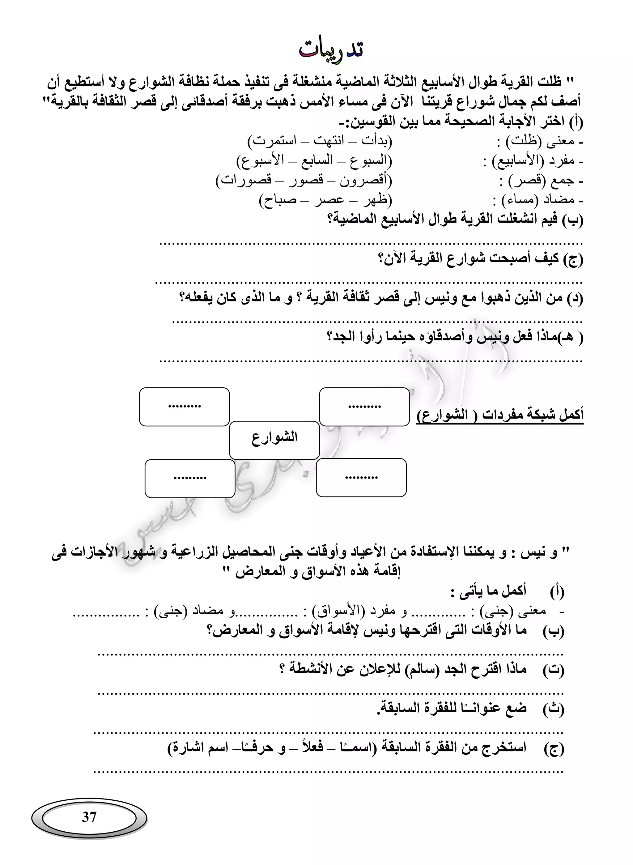 37
‫أن‬ ‫أستطيع‬ ‫وال‬ ‫الشوارع‬ ‫نظافة‬ ‫حملة‬ ‫تنفيذ‬ ‫فى‬ ‫منشغلة‬ ‫الماضية‬ ‫الثالثة‬ ‫األسابيع‬ ‫طوال‬ ‫القرية‬ ‫ظلت‬ "
‫لكم‬ ‫أصف‬‫اآل‬ ‫قريتنا‬ ‫شوراع‬ ‫جمال‬"‫بالقرية‬ ‫الثقافة‬ ‫قصر‬ ‫إلى‬ ‫أصدقائى‬ ‫برفقة‬ ‫ذهبت‬ ‫األمس‬ ‫مساء‬ ‫فى‬ ‫ن‬
:‫القوسين‬ ‫بين‬ ‫مما‬ ‫الصحيحة‬ ‫األجابة‬ ‫اختر‬ )‫(أ‬-
-: )‫(ظلت‬ ‫معنى‬‫(بدأت‬–‫انتهت‬–)‫استمرت‬
-: )‫(األسابيع‬ ‫مفرد‬‫(السبوع‬–‫السابع‬–)‫األسبوع‬
-: )‫(قصر‬ ‫جمع‬‫(أقصرون‬–‫قصور‬–)‫قصورات‬
-: )‫(مساء‬ ‫مضاد‬‫(ظهر‬–‫عصر‬–)‫صباح‬
‫ا‬ ‫فيم‬ )‫(ب‬‫الماضية؟‬ ‫األسابيع‬ ‫طوال‬ ‫القرية‬ ‫نشغلت‬
....................................................................................................
‫اآلن؟‬ ‫القرية‬ ‫شوارع‬ ‫أصبحت‬ ‫كيف‬ )‫(ج‬
.....................................................................................................
‫الذى‬ ‫ما‬ ‫و‬ ‫؟‬ ‫القرية‬ ‫ثقافة‬ ‫قصر‬ ‫إلى‬ ‫ونيس‬ ‫مع‬ ‫ذهبوا‬ ‫الذين‬ ‫من‬ )‫(د‬‫يفعله؟‬ ‫كان‬
.................................................................................................
‫ه‬ (‫ـ‬‫الجد؟‬ ‫رأوا‬ ‫حينما‬ ‫وأصدقاؤه‬ ‫ونيس‬ ‫فعل‬ ‫)ماذا‬
....................................................................................................
( ‫مفردات‬ ‫شبكة‬ ‫أكمل‬‫الشوارع‬)
‫ني‬ ‫و‬ "‫اإل‬ ‫يمكننا‬ ‫و‬ : ‫س‬‫فى‬ ‫األجازات‬ ‫شهور‬ ‫و‬ ‫الزراعية‬ ‫المحاصيل‬ ‫جنى‬ ‫وأوقات‬ ‫األعياد‬ ‫من‬ ‫ستفادة‬
" ‫المعارض‬ ‫و‬ ‫األسواق‬ ‫هذه‬ ‫إقامة‬
(‫أ‬): ‫يأتى‬ ‫ما‬ ‫أكمل‬
-( ‫معنى‬........... : )‫جنى‬‫مفرد‬ ‫و‬ .......... : )‫(األسواق‬‫مض‬ ‫.......و‬.......... : )‫(جنى‬ ‫اد‬......
(‫ب‬)‫ا‬ ‫التى‬ ‫األوقات‬ ‫ما‬‫المعارض؟‬ ‫و‬ ‫األسواق‬ ‫إلقامة‬ ‫ونيس‬ ‫قترحها‬
..............................................................................................................
(‫ت‬)‫لإلعالن‬ )‫(سالم‬ ‫الجد‬ ‫اقترح‬ ‫ماذا‬‫؟‬ ‫األنشطة‬ ‫عن‬
..............................................................................................................
(‫ث‬)‫ا‬‫عنوانــ‬ ‫ضع‬.‫السابقة‬ ‫للفقرة‬
...............................................................................................................
(‫ج‬)‫ا‬‫(اسمــ‬ ‫السابقة‬ ‫الفقرة‬ ‫من‬ ‫استخرج‬–‫فعال‬–‫حر‬ ‫و‬‫ا‬‫فــ‬–)‫اشارة‬ ‫اسم‬
...............................................................................................................
‫الشوارع‬
..................
..................
 