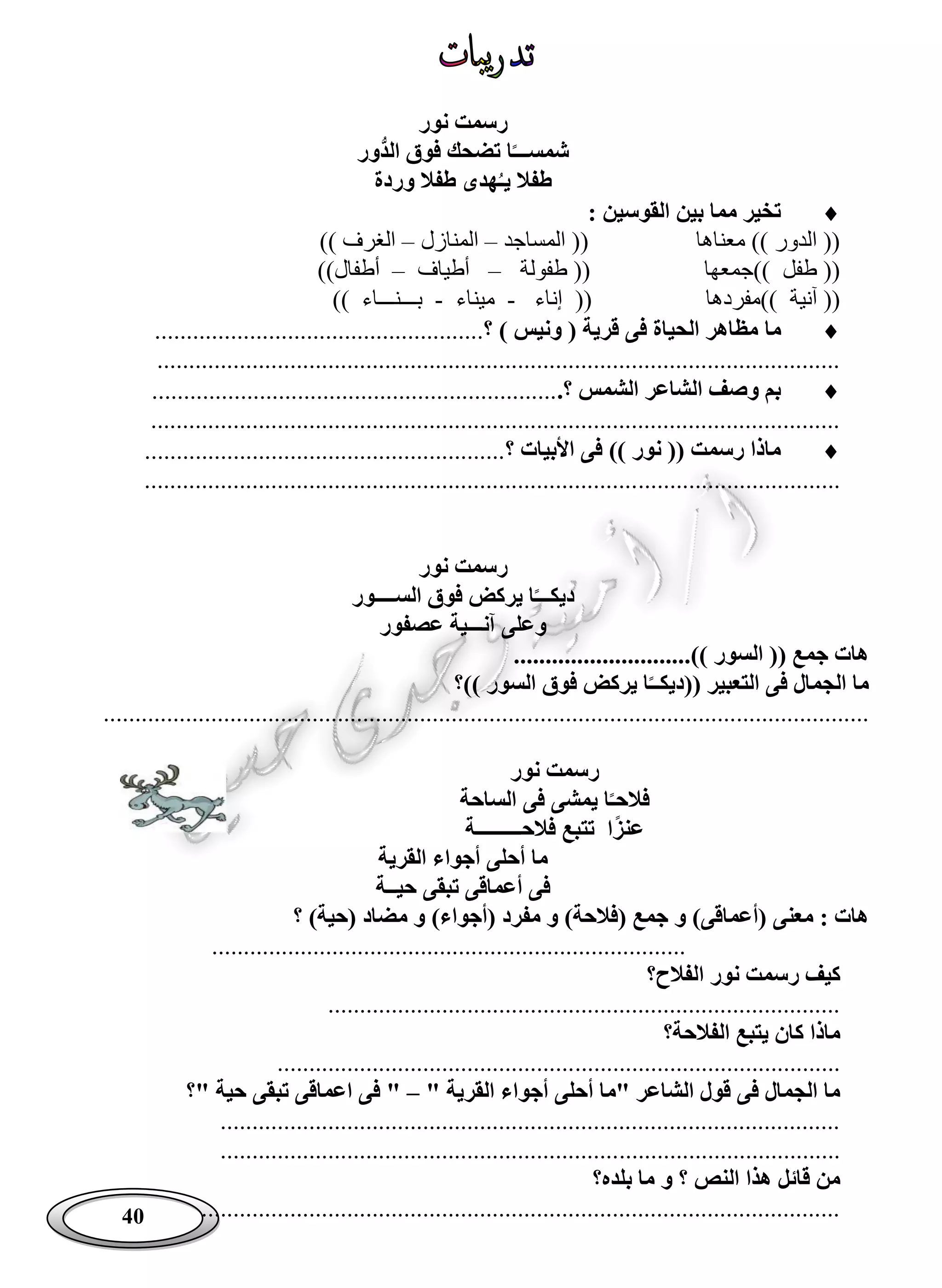 40
‫نور‬ ‫رسمت‬
‫ُّور‬‫د‬‫ال‬ ‫فوق‬ ‫تضحك‬ ‫ا‬‫شمســـ‬
‫وردة‬ ‫طفال‬ ‫هدى‬‫يـ‬ ‫طفال‬
: ‫القوسين‬ ‫بين‬ ‫مما‬ ‫تخير‬
‫المساجد‬ (( ‫معناها‬ )) ‫الدور‬ ((–‫المنازل‬–)) ‫الغرف‬
‫طفولة‬ (( ‫))جمعها‬ ‫طفل‬ ((–‫أطياف‬–))‫أطفال‬
‫إناء‬ (( ‫))مفردها‬ ‫آنية‬ ((-‫ميناء‬-)) ‫بـــنـــاء‬
‫ما‬‫؟‬ ) ‫ونيس‬ ( ‫قرية‬ ‫فى‬ ‫الحياة‬ ‫مظاهر‬....................................................
............................................................................................................
.‫؟‬ ‫الشمس‬ ‫الشاعر‬ ‫وصف‬ ‫بم‬................................................................
.............................................................................................................
‫؟‬ ‫األبيات‬ ‫فى‬ )) ‫نور‬ (( ‫رسمت‬ ‫ماذا‬.........................................................
..............................................................................................................
‫نور‬ ‫رسمت‬
‫الســــور‬ ‫فوق‬ ‫يركض‬ ‫ا‬‫ديكـــ‬
‫عصفور‬ ‫آنـــية‬ ‫وعلى‬
............................)) ‫السور‬ (( ‫جمع‬ ‫هات‬
‫))؟‬ ‫السور‬ ‫فوق‬ ‫يركض‬ ‫ا‬‫((ديكــ‬ ‫التعبير‬ ‫فى‬ ‫الجمال‬ ‫ما‬
.........................................................................................................................
‫نور‬ ‫رسمت‬
‫ا‬‫فالحـ‬‫الساحة‬ ‫فى‬ ‫يمشى‬
‫ا‬‫عنز‬‫فالحـــــــــة‬ ‫تتبع‬
‫القرية‬ ‫أجواء‬ ‫أحلى‬ ‫ما‬
‫حيــة‬ ‫تبقى‬ ‫أعماقى‬ ‫فى‬
‫م‬ ‫و‬ )‫(أجواء‬ ‫مفرد‬ ‫و‬ )‫(فالحة‬ ‫جمع‬ ‫و‬ )‫(أعماقى‬ ‫معنى‬ : ‫هات‬‫؟‬ )‫(حية‬ ‫ضاد‬
...........................................................................
‫الفالح؟‬ ‫نور‬ ‫رسمت‬ ‫كيف‬
.................................................................................
‫الفالحة؟‬ ‫يتبع‬ ‫كان‬ ‫ماذا‬
.........................................................................................
" ‫القرية‬ ‫أجواء‬ ‫أحلى‬ ‫"ما‬ ‫الشاعر‬ ‫قول‬ ‫فى‬ ‫الجمال‬ ‫ما‬–‫"؟‬ ‫حية‬ ‫تبقى‬ ‫اعماقى‬ ‫فى‬ "
..................................................................................................
..................................................................................................
‫بلده؟‬ ‫ما‬ ‫و‬ ‫؟‬ ‫النص‬ ‫هذا‬ ‫قائل‬ ‫من‬
.....................................................................................................
 