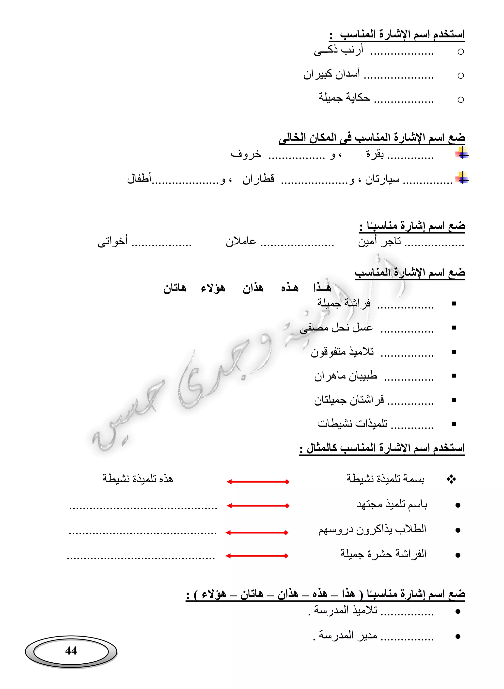 44
: ‫المناسب‬ ‫اإلشارة‬ ‫اسم‬ ‫استخدم‬
o‫ذكــى‬ ‫أرنب‬ ...................
o‫كبيران‬ ‫أسدان‬ .....................
o‫حكاية‬ ..................‫جميلة‬
‫الخالى‬ ‫المكان‬ ‫فى‬ ‫المناسب‬ ‫اإلشارة‬ ‫اسم‬ ‫ضع‬
‫خروف‬ ................. ‫و‬ ، ‫بقرة‬ ..............
‫و....................أطفال‬ ، ‫قطاران‬ ....................‫و‬ ، ‫سيارتان‬ ...............
: ‫ا‬‫مناسبـ‬ ‫إشارة‬ ‫اسم‬ ‫ضع‬
‫أ‬ ‫تاجر‬ ..................‫أخواتى‬ .................. ‫عامالن‬ ...................... ‫مين‬
‫المناسب‬ ‫اإلشارة‬ ‫اسم‬ ‫ضع‬
‫هاتان‬ ‫هؤالء‬ ‫هذان‬ ‫هـذه‬ ‫هــذا‬
‫جميلة‬ ‫فراشة‬ .................
‫مصفى‬ ‫نحل‬ ‫عسل‬ ................
‫متفوقون‬ ‫تالميذ‬ ................
...............‫ماهران‬ ‫طبيبان‬
‫جميلتان‬ ‫فراشتان‬ ..............
‫نشيطات‬ ‫تلميذات‬ .............
: ‫كالمثال‬ ‫المناسب‬ ‫اإلشارة‬ ‫اسم‬ ‫استخدم‬
‫نشيطة‬ ‫تلميذة‬ ‫بسمة‬‫نشيطة‬ ‫تلميذة‬ ‫هذه‬
‫با‬............................................ ‫مجتهد‬ ‫تلميذ‬ ‫سم‬
............................................ ‫دروسهم‬ ‫يذاكرون‬ ‫الطالب‬
... ‫جميلة‬ ‫حشرة‬ ‫الفراشة‬.........................................
‫هذا‬ ( ‫ا‬‫مناسبـ‬ ‫إشارة‬ ‫اسم‬ ‫ضع‬–‫هذه‬–‫هذان‬–‫هاتان‬–: ) ‫هؤالء‬
. ‫المدرسة‬ ‫تالميذ‬ ................
. ‫المدرسة‬ ‫مدير‬ ................
 