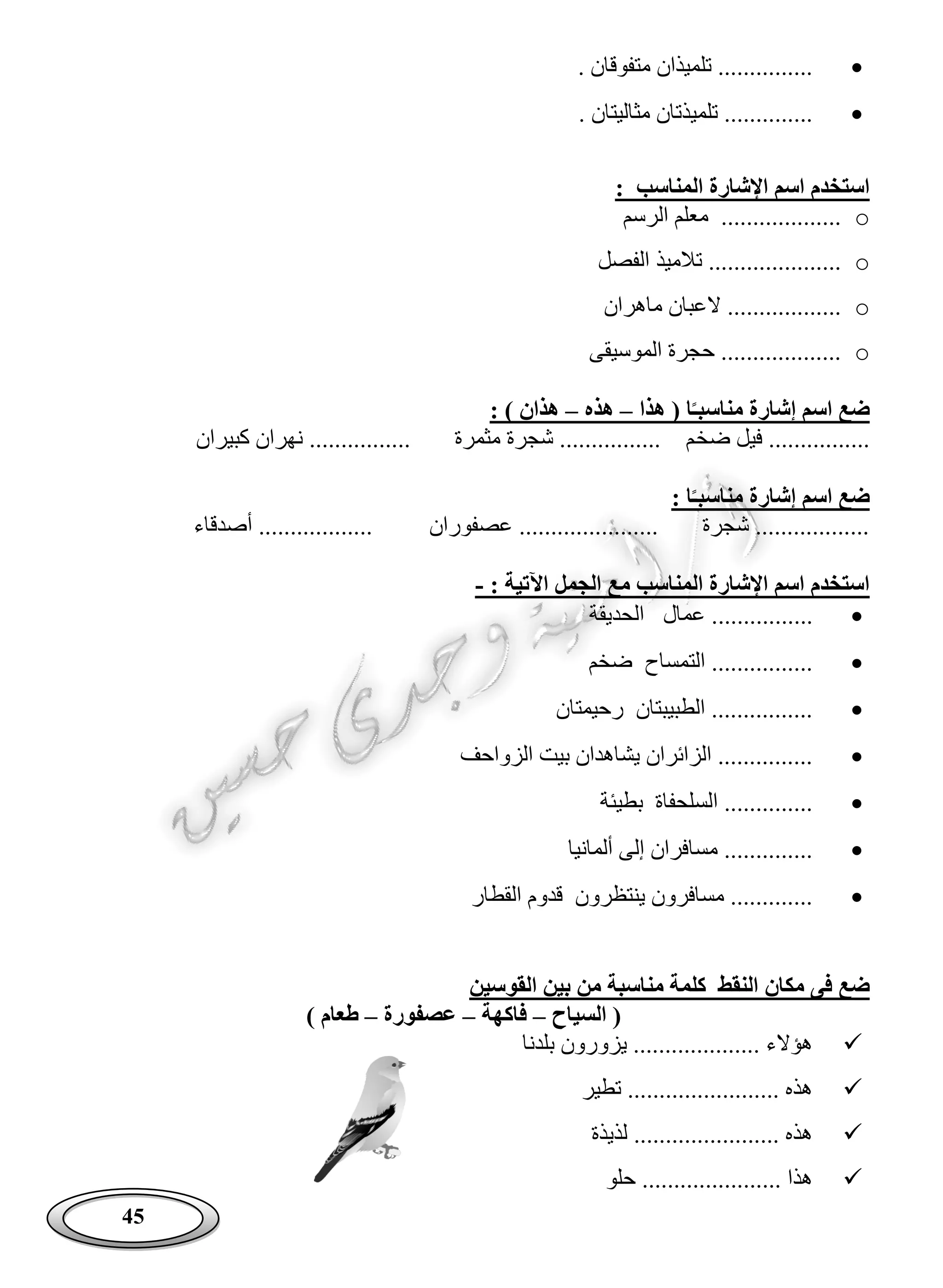 45
. ‫متفوقان‬ ‫تلميذان‬ ...............
. ‫مثاليتان‬ ‫تلميذتان‬ ..............
: ‫المناسب‬ ‫اإلشارة‬ ‫اسم‬ ‫استخدم‬
o‫الرسم‬ ‫معلم‬ ...................
o‫الفصل‬ ‫تالميذ‬ .....................
o‫ماهران‬ ‫العبان‬ ..................
o‫الموسيقى‬ ‫حجرة‬ ...................
‫هذا‬ ( ‫ا‬‫مناسبـ‬ ‫إشارة‬ ‫اسم‬ ‫ضع‬–‫هذه‬–: ) ‫هذان‬
‫ضخ‬ ‫فيل‬ ................‫كبيران‬ ‫نهران‬ ................ ‫مثمرة‬ ‫شجرة‬ ................ ‫م‬
: ‫ا‬‫مناسبـ‬ ‫إشارة‬ ‫اسم‬ ‫ضع‬
‫أصدقاء‬ .................. ‫عصفوران‬ ...................... ‫شجرة‬ ..................
: ‫اآلتية‬ ‫الجمل‬ ‫مع‬ ‫المناسب‬ ‫اإلشارة‬ ‫اسم‬ ‫استخدم‬-
...............‫الحديقة‬ ‫عمال‬ .
‫ضخم‬ ‫التمساح‬ ................
‫رحيمتان‬ ‫الطبيبتان‬ ................
‫الزواحف‬ ‫بيت‬ ‫يشاهدان‬ ‫الزائران‬ ...............
‫بطيئة‬ ‫السلحفاة‬ ..............
‫ألمانيا‬ ‫إلى‬ ‫مسافران‬ ..............
‫القطار‬ ‫قدوم‬ ‫ينتظرون‬ ‫مسافرون‬ .............
‫مكان‬ ‫فى‬ ‫ضع‬‫القوسين‬ ‫بين‬ ‫من‬ ‫مناسبة‬ ‫كلمة‬ ‫النقط‬
‫السياح‬ (–‫فاكهة‬–‫عصفورة‬–) ‫طعام‬
‫بلدنا‬ ‫يزورون‬ .................... ‫هؤالء‬
‫تطير‬ ........................ ‫هذه‬
‫لذيذة‬ ....................... ‫هذه‬
‫حلو‬ ...................... ‫هذا‬
 