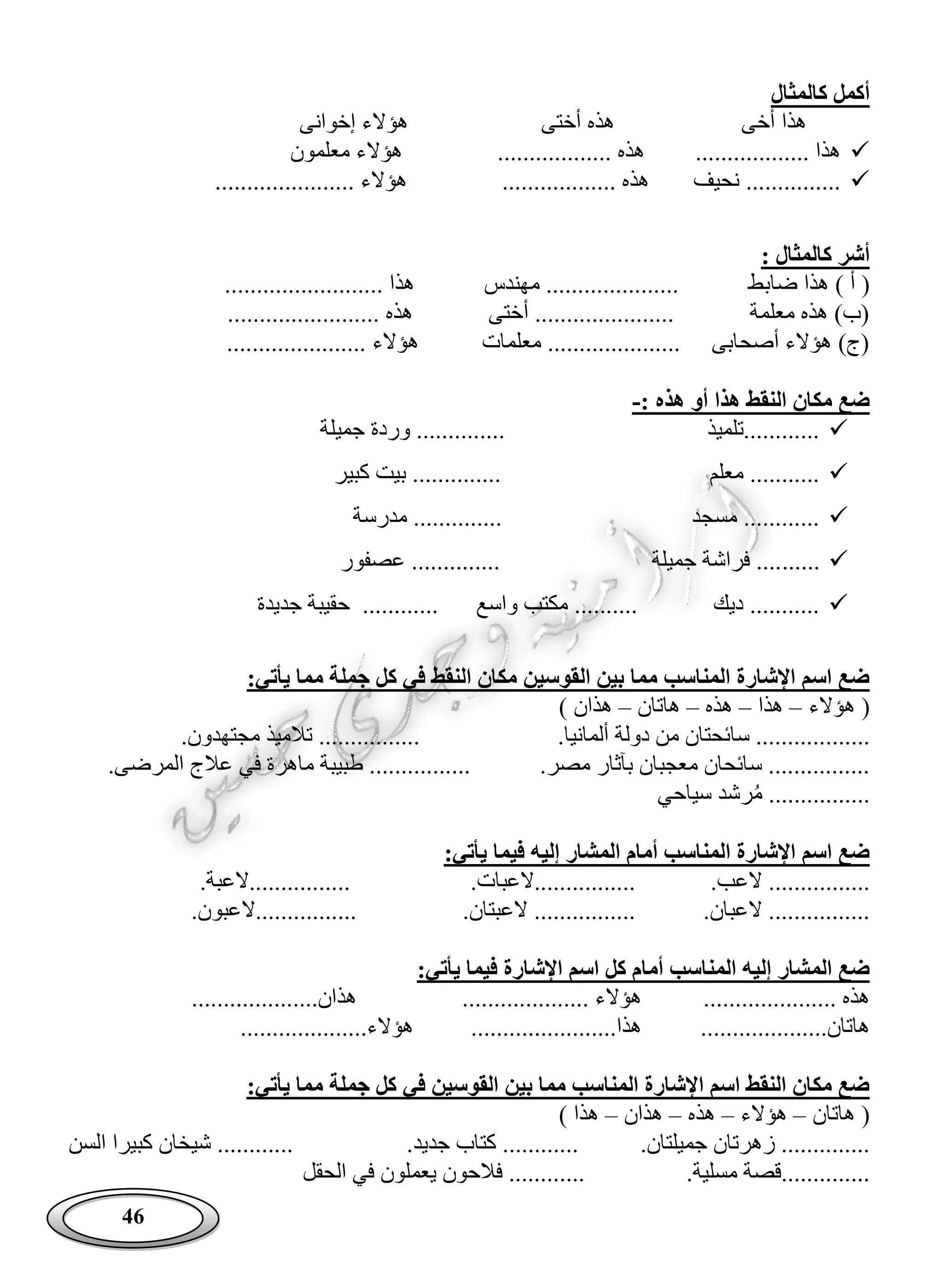 46
‫كالمثال‬ ‫أكمل‬
‫أخى‬ ‫هذا‬‫إخوانى‬ ‫هؤالء‬ ‫أختى‬ ‫هذه‬
‫معلمون‬ ‫هؤالء‬ .................. ‫هذه‬ .................. ‫هذا‬
...................... ‫هؤالء‬ .................. ‫هذه‬ ‫نحيف‬ ...............
: ‫كالمثال‬ ‫أشر‬
‫ضاب‬ ‫هذا‬ ) ‫أ‬ (......................... ‫هذا‬ ‫مهندس‬ ..................... ‫ط‬
........................ ‫هذه‬ ‫أختى‬ ...................... ‫معلمة‬ ‫هذه‬ )‫(ب‬
.................. ‫هؤالء‬ ‫معلمات‬ ..................... ‫أصحابى‬ ‫هؤالء‬ )‫(ج‬....
: ‫هذه‬ ‫أو‬ ‫هذا‬ ‫النقط‬ ‫مكان‬ ‫ضع‬-
‫جميلة‬ ‫وردة‬ .............. ‫............تلميذ‬
‫كبير‬ ‫بيت‬ .............. ‫معلم‬ ...........
‫مدرسة‬ .............. ‫مسجد‬ ............
......‫عصفور‬ .............. ‫جميلة‬ ‫فراشة‬ ....
‫جديدة‬ ‫حقيبة‬ ............ ‫واسع‬ ‫مكتب‬ .......... ‫ديك‬ ...........
:‫يأتي‬ ‫مما‬ ‫جملة‬ ‫كل‬ ‫في‬ ‫النقط‬ ‫مكان‬ ‫القوسين‬ ‫بين‬ ‫مما‬ ‫المناسب‬ ‫اإلشارة‬ ‫اسم‬ ‫ضع‬
‫هؤالء‬ (–‫هذا‬–‫هذه‬–‫هاتان‬–) ‫هذان‬
........‫ألمانيا‬ ‫دولة‬ ‫من‬ ‫سائحتان‬ ............‫مجتهدون‬ ‫تالميذ‬ ................
.‫مصر‬ ‫بآثار‬ ‫معجبان‬ ‫سائحان‬ .................‫المرضى‬ ‫عالج‬ ‫في‬ ‫ماهرة‬ ‫طبيبة‬ ................
‫سياحي‬ ‫رشد‬‫م‬ ................
:‫يأتي‬ ‫فيما‬ ‫إليه‬ ‫المشار‬ ‫أمام‬ ‫المناسب‬ ‫اإلشارة‬ ‫اسم‬ ‫ضع‬
.........‫العب‬ .........‫................العبات‬.‫................العبة‬
.‫العبان‬ .................‫العبتان‬ .................‫................العبون‬
:‫يأتي‬ ‫فيما‬ ‫اإلشارة‬ ‫اسم‬ ‫كل‬ ‫أمام‬ ‫المناسب‬ ‫إليه‬ ‫المشار‬ ‫ضع‬
..................... ‫هذه‬.................... ‫هؤالء‬‫هذ‬....................‫ان‬
....................‫هاتان‬.......................‫هذا‬....................‫هؤالء‬
:‫يأتي‬ ‫مما‬ ‫جملة‬ ‫كل‬ ‫في‬ ‫القوسين‬ ‫بين‬ ‫مما‬ ‫المناسب‬ ‫اإلشارة‬ ‫اسم‬ ‫النقط‬ ‫مكان‬ ‫ضع‬
‫هاتان‬ (–‫هؤالء‬–‫هذه‬–‫هذان‬–) ‫هذا‬
.‫جميلتان‬ ‫زهرتان‬ ...........................‫جديد‬ ‫كتاب‬‫السن‬ ‫كبيرا‬ ‫شيخان‬ ............
.‫مسلية‬ ‫..............قصة‬....‫الحقل‬ ‫في‬ ‫يعملون‬ ‫فالحون‬ ........
 