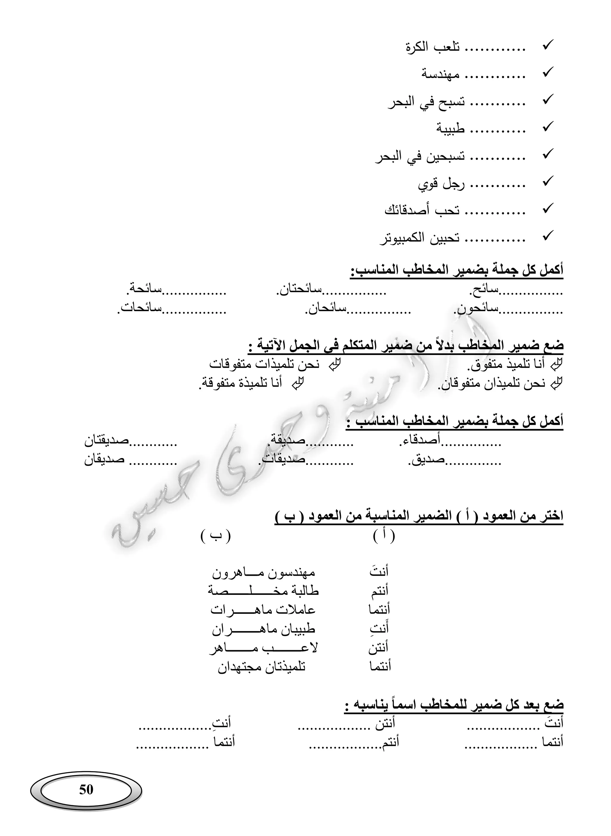 50
‫ة‬‫ر‬‫الك‬ ‫تلعب‬ ............
‫مهندسة‬ ............
‫البحر‬ ‫في‬ ‫تسبح‬ ...........
..‫طبيبة‬ .........
‫البحر‬ ‫في‬ ‫تسبحين‬ ...........
‫قوي‬ ‫رجل‬ ...........
‫أصدقائك‬ ‫تحب‬ ............
‫الكمبيوتر‬ ‫تحبين‬ ............
:‫المناسب‬ ‫المخاطب‬ ‫بضمير‬ ‫جملة‬ ‫كل‬ ‫أكمل‬
.‫................سائح‬.‫................سائحتان‬.‫................سائحة‬
...........‫......سائحون‬.‫................سائحان‬.‫................سائحات‬
‫اآلتية‬ ‫الجمل‬ ‫في‬ ‫المتكلم‬ ‫ضمير‬ ‫من‬ ‫بدال‬ ‫المخاطب‬ ‫ضمير‬ ‫ضع‬:
.‫متفوق‬ ‫تلميذ‬ ‫أنا‬‫متفوقات‬ ‫تلميذات‬ ‫نحن‬
.‫متفوقان‬ ‫تلميذان‬ ‫نحن‬.‫متفوقة‬ ‫تلميذة‬ ‫أنا‬
‫المن‬ ‫المخاطب‬ ‫بضمير‬ ‫جملة‬ ‫كل‬ ‫أكمل‬‫اسب‬:
.‫...............أصدقاء‬.‫............صديقة‬‫............صديقتان‬
.‫..............صديق‬.‫............صديقات‬‫صديقان‬ ............
) ‫ب‬ ( ‫العمود‬ ‫من‬ ‫المناسبة‬ ‫الضمير‬ ) ‫أ‬ ( ‫العمود‬ ‫من‬ ‫اختر‬
) ‫أ‬ () ‫ب‬ (
َ‫أنت‬‫مـــاهرون‬ ‫مهندسون‬
‫أنتم‬‫مخــــــلــــــصة‬ ‫طالبة‬
‫أنتما‬‫ماهــــــرات‬ ‫عامالت‬
ِ‫ت‬‫ن‬َ‫أ‬‫ماهــــــــران‬ ‫طبيبان‬
‫أنتن‬‫مـــــــاهر‬ ‫العــــــــب‬
‫أنتما‬‫مجتهدان‬ ‫تلميذتان‬
‫ضع‬‫يناسبه‬ ‫اسما‬ ‫للمخاطب‬ ‫ضمير‬ ‫كل‬ ‫بعد‬:
.................. َ‫أنت‬.................. ‫أنتن‬..................ِ‫ت‬‫أن‬
.................. ‫أنتما‬..................‫أنتم‬.................. ‫أنتما‬
 