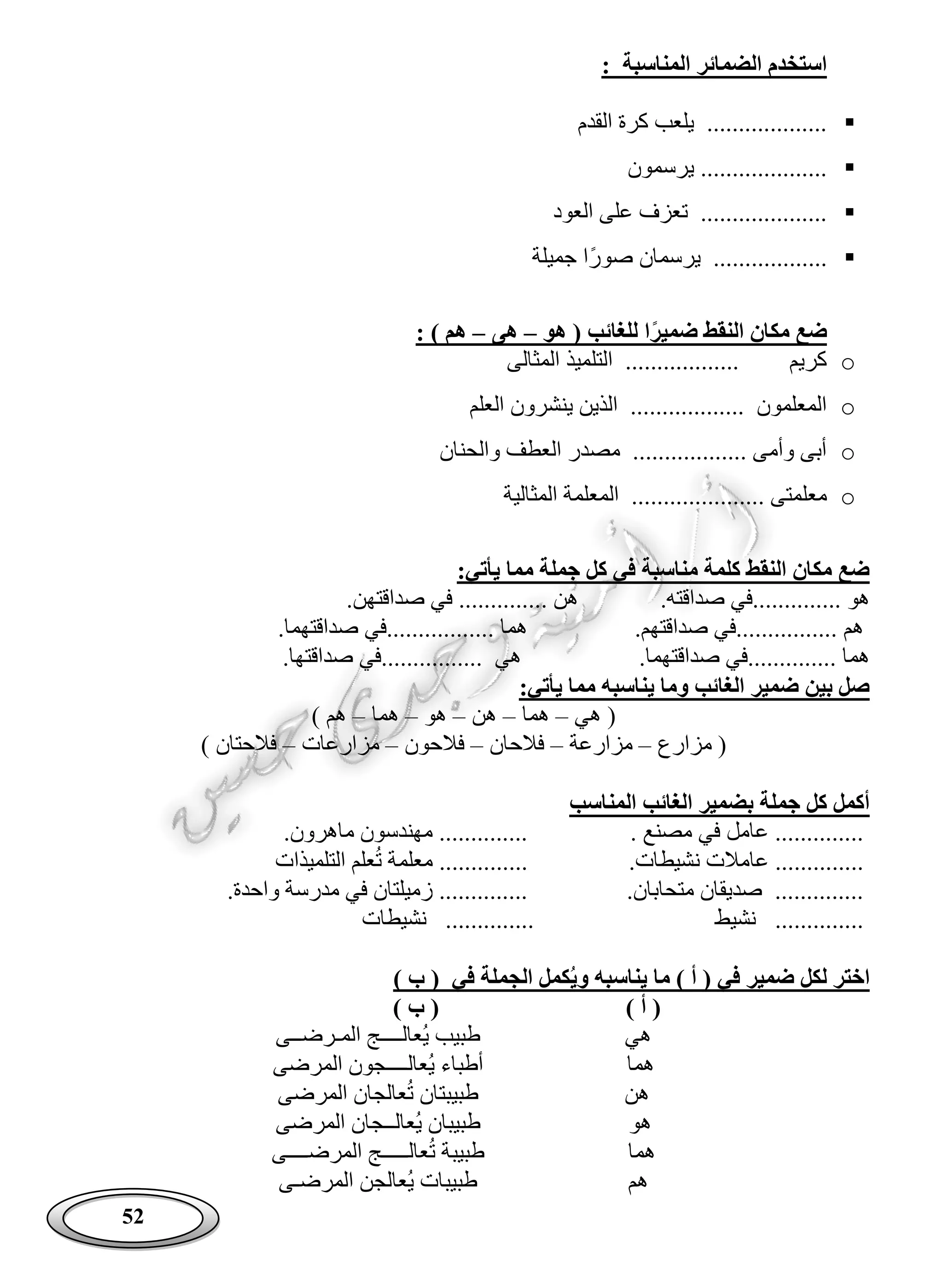52
: ‫المناسبة‬ ‫الضمائر‬ ‫استخدم‬
‫القدم‬ ‫كرة‬ ‫يلعب‬ ...................
‫يرسمون‬ ....................
‫العود‬ ‫على‬ ‫تعزف‬ ....................
‫ًا‬‫ر‬‫صو‬ ‫يرسمان‬ ..................‫جميلة‬
‫هو‬ ( ‫للغائب‬ ‫ا‬‫ضمير‬ ‫النقط‬ ‫مكان‬ ‫ضع‬–‫هى‬–: ) ‫هم‬
o‫المثالى‬ ‫التلميذ‬ .................. ‫كريم‬
o‫العلم‬ ‫ينشرون‬ ‫الذين‬ .................. ‫المعلمون‬
o‫والحنان‬ ‫العطف‬ ‫مصدر‬ .................. ‫وأمى‬ ‫أبى‬
o.................. ‫معلمتى‬‫المثالية‬ ‫المعلمة‬ ...
:‫يأتي‬ ‫مما‬ ‫جملة‬ ‫كل‬ ‫في‬ ‫مناسبة‬ ‫كلمة‬ ‫النقط‬ ‫مكان‬ ‫ضع‬
.‫صداقته‬ ‫..............في‬ ‫هو‬.‫صداقتهن‬ ‫في‬ .............. ‫هن‬
‫هم‬.‫صداقتهم‬ ‫................في‬.‫صداقتهما‬ ‫.................في‬ ‫هما‬
.‫صداقتهما‬ ‫..............في‬ ‫هما‬‫صد‬ ‫................في‬ ‫هي‬.‫اقتها‬
:‫يأتي‬ ‫مما‬ ‫يناسبه‬ ‫وما‬ ‫الغائب‬ ‫ضمير‬ ‫بين‬ ‫صل‬
‫هي‬ (–‫هما‬–‫هن‬–‫هو‬–‫هما‬–) ‫هم‬
‫مزارع‬ (–‫مزارعة‬–‫فالحان‬–‫فالحون‬–‫مزارعات‬–) ‫فالحتان‬
‫المناسب‬ ‫الغائب‬ ‫بضمير‬ ‫جملة‬ ‫كل‬ ‫أكمل‬
. ‫مصنع‬ ‫في‬ ‫عامل‬ ...............‫ماهرون‬ ‫مهندسون‬ ..............
‫عامال‬ ...............‫نشيطات‬ ‫ت‬‫التلميذات‬ ‫علم‬‫ت‬ ‫معلمة‬ ..............
.‫متحابان‬ ‫صديقان‬ ...............‫واحدة‬ ‫مدرسة‬ ‫في‬ ‫زميلتان‬ ..............
‫نشيط‬ ..............‫نشيطات‬ ..............
) ‫ب‬ ( ‫في‬ ‫الجملة‬ ‫كمل‬‫وي‬ ‫يناسبه‬ ‫ما‬ ) ‫أ‬ ( ‫في‬ ‫ضمير‬ ‫لكل‬ ‫اختر‬
) ‫أ‬ () ‫ب‬ (
‫هي‬‫المـرضــى‬ ‫عالــــج‬‫ي‬ ‫طبيب‬
‫هما‬‫المرضى‬ ‫عالــــجون‬‫ي‬ ‫أطباء‬
‫هن‬‫المرضى‬ ‫عالجان‬‫ت‬ ‫طبيبتان‬
‫هو‬‫المرضى‬ ‫عالــجان‬‫ي‬ ‫طبيبان‬
‫هما‬‫المرضــــى‬ ‫عالـــــج‬‫ت‬ ‫طبيبة‬
‫هم‬‫المرضـى‬ ‫عالجن‬‫ي‬ ‫طبيبات‬
 