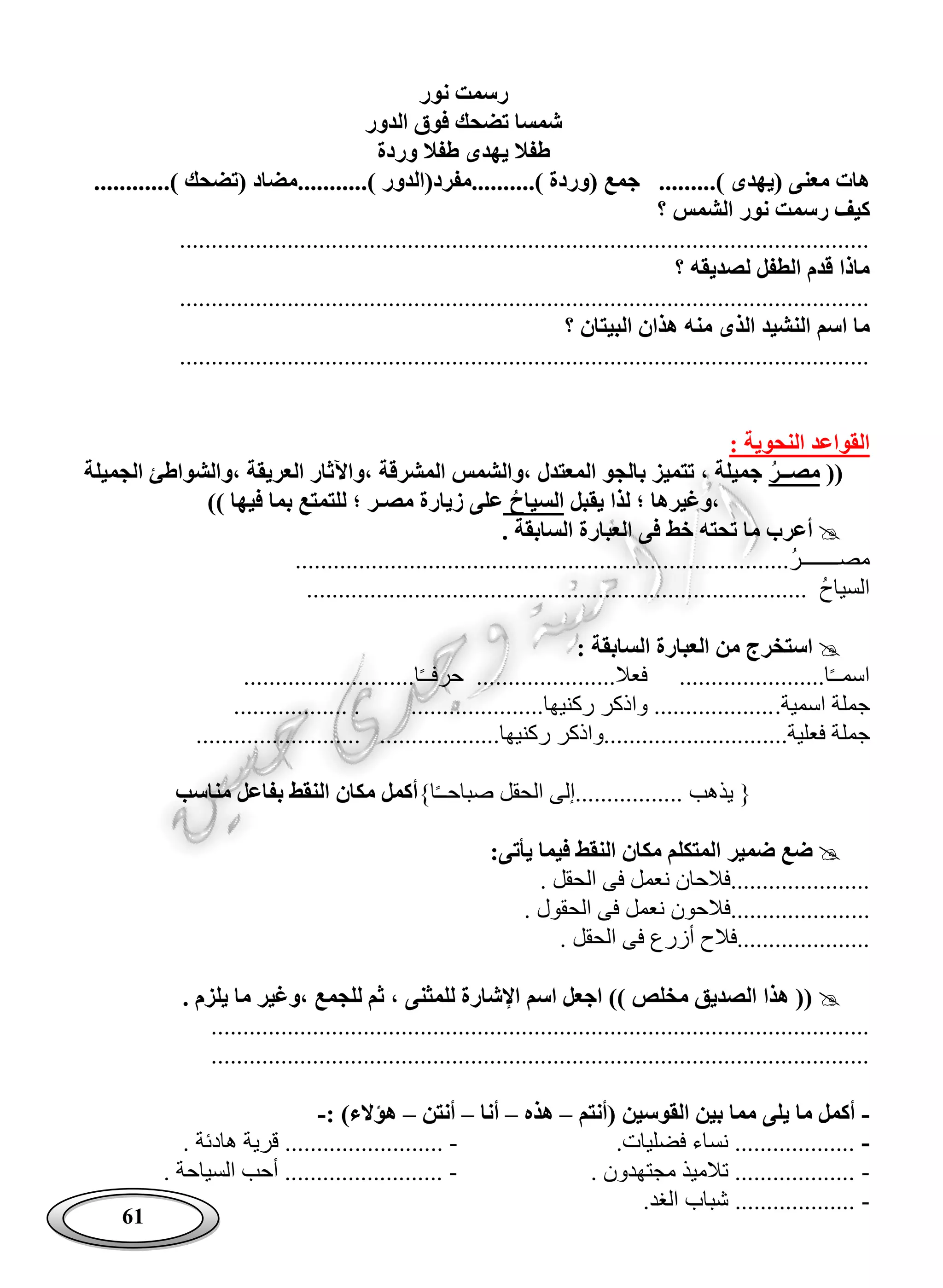 61
‫نور‬ ‫رسمت‬
‫الدور‬ ‫فوق‬ ‫تضحك‬ ‫شمسا‬
‫وردة‬ ‫طفال‬ ‫يهدى‬ ‫طفال‬
( ‫معنى‬ ‫هات‬........) ‫يهدى‬....) ‫(وردة‬ ‫جمع‬ .......) ‫......مفرد(الدور‬................) ‫(تضحك‬ ‫مضاد‬.
‫ك‬‫؟‬ ‫الشمس‬ ‫نور‬ ‫رسمت‬ ‫يف‬
.............................................................................................................
‫؟‬ ‫لصديقه‬ ‫الطفل‬ ‫قدم‬ ‫ماذا‬
.............................................................................................................
‫؟‬ ‫البيتان‬ ‫هذان‬ ‫منه‬ ‫الذى‬ ‫النشيد‬ ‫اسم‬ ‫ما‬
.............................................................................................................
: ‫النحوية‬ ‫القواعد‬
((‫مصــر‬‫،والشواطئ‬ ‫العريقة‬ ‫،واآلثار‬ ‫المشرقة‬ ‫،والشمس‬ ‫المعتدل‬ ‫بالجو‬ ‫تتميز‬ ، ‫جميلة‬‫الجميلة‬
‫يقبل‬ ‫لذا‬ ‫؛‬ ‫،وغيرها‬‫السياح‬)) ‫فيها‬ ‫بما‬ ‫للتمتع‬ ‫؛‬ ‫مصـر‬ ‫زيارة‬ ‫على‬
. ‫السابقة‬ ‫العبارة‬ ‫فى‬ ‫خط‬ ‫تحته‬ ‫ما‬ ‫أعرب‬
..............................................................................‫مصـــــــر‬
................................................ ‫السياح‬...............................
: ‫السابقة‬ ‫العبارة‬ ‫من‬ ‫استخرج‬
...........................‫ا‬ً‫ـ‬‫حرفـ‬ ......................‫فعال‬ .......................‫ا‬ً‫ـ‬‫اسمـ‬
.‫اسمية‬ ‫جملة‬.................. . .....................‫ركنيها‬ ‫واذكر‬ ...................
‫جم‬‫ل‬.................‫فعلية‬ ‫ة‬.......................... ...................‫ركنيها‬ ‫............واذكر‬
}‫ا‬ً‫ـ‬‫صباحـ‬ ‫الحقل‬ ‫.................إلى‬ ‫يذهب‬ {‫مناسب‬ ‫بفاعل‬ ‫النقط‬ ‫مكان‬ ‫أكمل‬
:‫يأتى‬ ‫فيما‬ ‫النقط‬ ‫مكان‬ ‫المتكلم‬ ‫ضمير‬ ‫ضع‬
. ‫الحقل‬ ‫فى‬ ‫نعمل‬ ‫......................فالحان‬
.... ‫الحقول‬ ‫فى‬ ‫نعمل‬ ‫...................فالحون‬
. ‫الحقل‬ ‫فى‬ ‫أزرع‬ ‫.....................فالح‬
. ‫يلزم‬ ‫ما‬ ‫،وغير‬ ‫للجمع‬ ‫ثم‬ ، ‫للمثنى‬ ‫اإلشارة‬ ‫اسم‬ ‫اجعل‬ )) ‫مخلص‬ ‫الصديق‬ ‫هذا‬ ((
........................................................................................................
........................................................................................................
-‫(أنتم‬ ‫القوسين‬ ‫بين‬ ‫مما‬ ‫يلى‬ ‫ما‬ ‫أكمل‬–‫هذه‬–‫أنا‬–‫أنتن‬–: )‫هؤالء‬-
-.‫فضليات‬ ‫نساء‬ ...................-............... ‫هادئة‬ ‫قرية‬ ...........
-. ‫مجتهدون‬ ‫تالميذ‬ ...................-. ‫السياحة‬ ‫أحب‬ .........................
-.‫الغد‬ ‫شباب‬ ...................
 