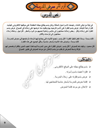 9
. ‫االلكترونى‬ ‫الموقع‬ ‫على‬ ‫مجلته‬ ‫يطالع‬ ‫باسم‬
. ‫وأسرته‬ ‫باسم‬ ‫أعجبت‬ ‫فكرة‬
. ‫المدرسة‬ ‫زمالء‬ ‫على‬ ‫فكرته‬ ‫باسم‬ ‫عرض‬
. ‫لها‬ ‫للمحتاجين‬ ‫مناسبة‬ ‫بأسعار‬ ‫للمدرسة‬ ‫معرض‬ ‫إقامة‬
‫المعرض‬ ‫إقامة‬ ‫موعد‬ ‫عن‬ ‫اإلعالن‬
‫على‬ ‫المفضلة‬ ‫مجلته‬ ‫يطالع‬ ‫باسم‬ ‫.وكان‬ ‫المدفأة‬ ‫حول‬ ‫االسرة‬ ‫..تجمعت‬ ‫الشتاء‬ ‫ليالى‬ ‫من‬ ‫ليلة‬ ‫فى‬‫االلكترونى‬ ‫موقعها‬.‫فجذبت‬
‫الصباح‬ ‫فى‬ ‫زمالئه‬ ‫على‬ ‫عرضها‬ ‫منه‬ ‫وطلبت‬ ‫بها‬ ‫فرحبت‬ ‫االسرة‬ ‫على‬ ‫الفكرة‬ ‫باسم‬ ‫عرض‬ .‫انتباهه‬ ‫رائعة‬ ‫فكرة‬.‫باسم‬ ‫عرض‬
‫والمطر‬ ‫البرد‬ ‫من‬ ‫تحميهم‬ ‫وأحذية‬ ‫مالبس‬ ‫إلى‬ ‫محتاجون‬ ‫زمالئنا‬ ‫بعض‬ : ‫وقال‬ ‫زمالئه‬ ‫على‬ ‫الفكرة‬.‫زمالء‬ ‫وهناك‬ : ‫نبيل‬ ‫قال‬
‫كرا‬ ‫الى‬ ‫محتاجون‬‫وأقالم‬ ‫سات‬.
‫للمدرسة‬ ‫معرض‬ ‫فى‬ ‫نضعها‬ ‫ثم‬ ‫الزمالء‬ ‫إليها‬ ‫يحتاج‬ ‫التى‬ ‫األشياء‬ ‫نجمع‬ : ‫باسم‬ ‫قال‬ ‫؟‬ ‫الفكرة‬ ‫لتنفيذ‬ ‫نفعل‬ ‫وماذا‬ : ‫بسمة‬ ‫قالت‬.
‫الفكرة‬ ‫هذه‬ ‫على‬ ‫الجميع‬ ‫وافق‬ .‫مناسبة‬ ‫بأسعار‬ ‫االشياء‬ ‫هذه‬ ‫ونعرض‬ : ‫بسمة‬ ‫قالت‬.
‫؟‬ ‫للمعرض‬ ‫نعد‬ ‫وكيف‬ : ‫محمود‬ ‫قال‬‫على‬ ‫الفكرة‬ ‫نعرض‬ : ‫باسم‬ ‫قال‬‫لهم‬ ‫وخصص‬ ‫بالفكرة‬ ‫المدير‬ ‫اعجب‬ ‫ليساعدنا‬ ‫المدرسة‬ ‫مدير‬
‫الصباح‬ ‫طابور‬ ‫فى‬ ‫المعرض‬ ‫موعد‬ ‫عن‬ ‫اإلعالن‬ ‫باسم‬ ‫من‬ ‫طلب‬ ‫ثم‬ ‫للمعرض‬ ‫واسعة‬ ‫غرفة‬
 