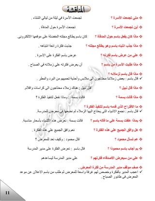 11
‫؟‬ ‫األسرة‬ ‫تجمعت‬ ‫متي‬. ‫الشتاء‬ ‫ليالي‬ ‫من‬ ‫ليلة‬ ‫في‬ ‫األسرة‬ ‫تجمعت‬
‫؟‬ ‫األسرة‬ ‫تجمعت‬ ‫أين‬. ‫المدفأة‬ ‫حول‬ ‫األسرة‬ ‫تجمعت‬
‫باسم‬ ‫يفعل‬ ‫كان‬ ‫ماذا‬‫؟‬ ‫المدفأة‬ ‫حول‬‫باسم‬ ‫كان‬‫االلكترونى‬ ‫موقعها‬ ‫على‬ ‫المفضلة‬ ‫مجلته‬ ‫يطالع‬.
‫؟‬ ‫مجلته‬ ‫يطالع‬ ‫وهو‬ ‫باسم‬ ‫انتباه‬ ‫جذب‬ ‫ماذا‬‫انتباهه‬ ‫رائعة‬ ‫فكرة‬ ‫جذبت‬.
‫؟‬ ‫فكرته‬ ‫باسم‬ ‫عرض‬ ‫من‬ ‫علي‬‫االسرة‬ ‫على‬ ‫الفكرة‬ ‫باسم‬ ‫عرض‬.
‫باسم‬ ‫من‬ ‫األسرة‬ ‫طلبت‬ ‫ماذا‬‫؟‬. ‫الصباح‬ ‫في‬ ‫زمالئه‬ ‫علي‬ ‫فكرته‬ ‫يعرض‬ ‫أن‬
‫؟‬ ‫لزمالئه‬ ‫باسم‬ ‫قال‬ ‫ماذا‬
‫قال‬: ‫باسم‬‫و‬ ‫مالبس‬ ‫الى‬ ‫محتاجون‬ ‫زمالئنا‬ ‫بعض‬‫أ‬. ‫والمطر‬ ‫البرد‬ ‫من‬ ‫تحميهم‬ ‫حذية‬
‫؟‬ ‫نبيل‬ ‫قال‬ ‫ماذا‬‫نبيل‬ ‫قال‬:.‫واقالم‬ ‫كراسات‬ ‫الى‬ ‫محتاجون‬ ‫زمالء‬ ‫هناك‬
‫ما‬‫؟‬ ‫بسمة‬ ‫قالت‬ ‫ذا‬‫بسمة‬ ‫قالت‬:‫؟‬ ‫الفكرة‬ ‫لتنفيذ‬ ‫نفعل‬ ‫وماذا‬
‫؟‬ ‫الفكرة‬ ‫لتنفيذ‬ ‫باسم‬ ‫قدمه‬ ‫الذي‬ ‫االقتراح‬ ‫ما‬
‫باسم‬ ‫قال‬:.‫للمدرسة‬ ‫معرض‬ ‫فى‬ ‫نضعها‬ ‫ثم‬ ‫الزمالء‬ ‫اليها‬ ‫يحتاج‬ ‫التى‬ ‫االشياء‬ ‫نجمع‬
‫؟‬ ‫باسم‬ ‫قاله‬ ‫ما‬ ‫علي‬ ‫بسمة‬ ‫علقت‬ ‫بماذا‬‫ب‬ ‫قالت‬‫سمة‬:‫هذ‬ ‫نعرض‬‫ه‬‫األ‬‫ب‬ ‫شياء‬‫أ‬.‫مناسبة‬ ‫سعار‬
‫؟‬ ‫الفكرة‬ ‫هذه‬ ‫علي‬ ‫الجميع‬ ‫وافق‬ ‫هل‬. ‫الفكرة‬ ‫هذه‬ ‫علي‬ ‫الجميع‬ ‫وافق‬ ‫نعم‬
‫؟‬ ‫محمود‬ ‫تسأل‬ ‫عم‬‫محمود‬ ‫قال‬:‫؟‬ ‫للمعرض‬ ‫نعد‬ ‫وكيف‬
‫؟‬ ‫ًا‬‫د‬‫محمو‬ ‫باسم‬ ‫أجاب‬ ‫بم‬‫ب‬ ‫قال‬‫اسم‬:‫المدرسة‬ ‫مدير‬ ‫على‬ ‫الفكرة‬ ‫نعرض‬
‫؟‬ ‫فكرتهم‬ ‫األصدقاء‬ ‫سيعرض‬ ‫من‬ ‫علي‬‫المدرسة‬ ‫مدير‬ ‫علي‬‫ليساعد‬‫هم‬
. ‫المعرض‬ ‫فكرة‬ ‫من‬ ‫المدرسة‬ ‫مدير‬ ‫موقف‬ ‫صف‬
‫ا‬‫بالفكرة‬ ‫المدير‬ ‫عجب‬‫غرفة‬ ‫لهم‬ ‫وخصص‬‫موعد‬ ‫عن‬ ‫االعالن‬ ‫باسم‬ ‫من‬ ‫علب‬ ‫ثم‬ ‫للمعرض‬ ‫واسعة‬
‫الصباح‬ ‫عابور‬ ‫فى‬ ‫المعرض‬.
 