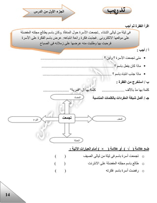 14
‫أجب‬ ‫ثم‬ ‫الفقرة‬ ‫اقرأ‬
: ‫أجب‬ / ‫أ‬
............................................................. ‫؟‬ ‫وأين‬ ‫؟‬ ‫األسرة‬ ‫تجمعت‬ ‫متى‬
........................................ ‫؟‬ ‫باسم‬ ‫يفعل‬ ‫كان‬ ‫ماذا‬..............................
................................................................... ‫؟‬ ‫باسم‬ ‫انتباه‬ ‫جذب‬ ‫ماذا‬
: ‫الفقرة‬ ‫من‬ ‫استخرج‬ / ‫ب‬
......................... "‫"قمرية‬ ‫ال‬ ‫بها‬ ‫كلمة‬ ...................... ‫باأللف‬ ّ‫د‬‫م‬ ‫بها‬ ‫كلمة‬
‫شبكة‬ ‫أكمل‬ / ‫جـ‬‫المناسبة‬ ‫بالكلمات‬ ‫المفردات‬
‫ضع‬‫عالمة‬)√(‫أو‬‫عالمة‬) × (‫أمام‬‫العبارات‬‫اآلتية‬:
o‫الصيف‬ ‫ليالى‬ ‫من‬ ‫ليلة‬ ‫فى‬ ‫باسم‬ ‫أسرة‬ ‫تجمعت‬( )
o‫االنترنت‬ ‫على‬ ‫المفضلة‬ ‫مجلته‬ ‫باسم‬ ‫عالع‬( )
o‫رفض‬‫فكرته‬ ‫باسم‬ ‫أسرة‬ ‫ت‬( )
‫النوع‬
‫تجمعت‬ ‫المعنى‬
‫الجملة‬
‫المضاد‬
‫فى‬‫ليلة‬‫من‬‫ل‬‫يالى‬‫الشتاء‬..‫تجمعت‬‫األسرة‬‫حول‬‫المدفأة‬.‫وكان‬‫باسم‬‫يطالع‬‫مجلته‬‫المفضلة‬
‫على‬‫موقعها‬‫االلكترونى‬.‫فجذبت‬‫فكرة‬‫رائعة‬‫انتباهه‬.‫عرض‬‫باسم‬‫الفكرة‬‫على‬‫األسرة‬
‫فرحبت‬‫بها‬‫وعلبت‬‫منه‬‫عرضها‬‫على‬‫زمالئه‬‫فى‬‫الصباح‬
‫الدرس‬ ‫من‬ ‫األول‬ ‫الجزء‬
 