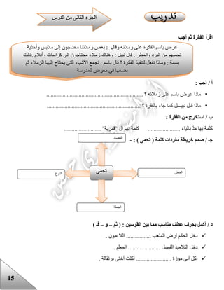 15
‫أجب‬ ‫ثم‬ ‫الفقرة‬ ‫اقرأ‬
: ‫أجب‬ / ‫أ‬
.................................................................. ‫؟‬ ‫زمالئه‬ ‫على‬ ‫باسم‬ ‫عرض‬ ‫ماذا‬
................. ‫؟‬ ‫بالفقرة‬ ‫جاء‬ ‫كما‬ ‫نبيـــل‬ ‫قال‬ ‫ماذا‬...............................................
: ‫الفقرة‬ ‫من‬ ‫استخرج‬ / ‫ب‬
......................... "‫"قمرية‬ ‫ال‬ ‫بها‬ ‫كلمة‬ ...................... ‫بالياء‬ ّ‫د‬‫م‬ ‫بها‬ ‫كلمة‬
/ ‫جـ‬: ) ‫تحمى‬ ( ‫كلمة‬ ‫مفردات‬ ‫خريطة‬ ‫صمم‬-
‫القوسين‬ ‫بين‬ ‫مما‬ ‫مناسب‬ ‫عطف‬ ‫بحرف‬ ‫أكمل‬ / ‫د‬‫ثم‬ ( :–‫و‬–) ‫فـ‬
. ‫الالعبون‬ ................. ‫الملعب‬ ‫أرض‬ ‫الحكم‬ ‫دخل‬
. ‫المعلم‬ ...................... ‫الفصل‬ ‫التالميذ‬ ‫دخل‬
. ‫برتقالة‬ ‫أختى‬ ‫أكلت‬ ........................ ‫موزة‬ ‫أبى‬ ‫أكل‬
‫النوع‬ ‫تحمى‬ ‫المعنى‬
‫الجملة‬
‫المضاد‬
‫عرض‬‫باسم‬‫الفكرة‬‫على‬‫زمالئه‬‫وقال‬:‫بعض‬‫زمالئنا‬‫محتاجون‬‫إلى‬‫مالبس‬‫وأحذية‬
‫تحميهم‬‫من‬‫البرد‬‫والمطر‬.‫قال‬‫نبيل‬:‫وهناك‬‫زمالء‬‫محتاجون‬‫الى‬‫كراسات‬‫وأقالم‬.‫قالت‬
‫بسمة‬:‫وماذا‬‫نفعل‬‫لتنفيذ‬‫الفكرة‬‫؟‬‫قال‬‫باسم‬:‫نجمع‬‫األشياء‬‫التى‬‫يحتاج‬‫إليها‬‫الزمالء‬‫ثم‬
‫نضعها‬‫فى‬‫معرض‬‫ل‬‫لمدرسة‬
‫الدر‬ ‫من‬ ‫الثانى‬ ‫الجزء‬‫س‬
 