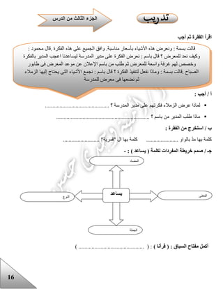 16
‫أجب‬ ‫ثم‬ ‫الفقرة‬ ‫اقرأ‬
: ‫أجب‬ / ‫أ‬
‫المد‬ ‫مدير‬ ‫على‬ ‫فكرتهم‬ ‫الزمالء‬ ‫عرض‬ ‫لماذا‬............................................ ‫؟‬ ‫رسة‬
................................................................ ‫؟‬ ‫باسم‬ ‫من‬ ‫المدير‬ ‫علب‬ ‫ماذا‬
: ‫الفقرة‬ ‫من‬ ‫استخرج‬ / ‫ب‬
...................... "‫"قمرية‬ ‫ال‬ ‫بها‬ ‫كلمة‬ ...................... ‫بالواو‬ ّ‫د‬‫م‬ ‫بها‬ ‫كلمة‬...
/ ‫جـ‬: ) ‫يساعد‬ ( ‫لكلمة‬ ‫المفردات‬ ‫خريطة‬ ‫صمم‬-
) ‫قرأنا‬ ( : ‫السياق‬ ‫مفتاح‬ ‫أكمل‬) ............................................. ( :
‫النوع‬
‫يساعد‬ ‫المعنى‬
‫الجملة‬
‫المضاد‬
‫قالت‬‫بسمة‬:‫ونعرض‬‫هذه‬‫األشياء‬‫بأسعار‬‫مناسبة‬.‫وافق‬‫الجميع‬‫على‬‫هذه‬‫الفكرة‬.‫قال‬‫محمود‬:
‫وكيف‬‫نعد‬‫للمعرض‬‫؟‬‫قال‬‫باسم‬:‫نعرض‬‫الفكرة‬‫على‬‫مدير‬‫المدرسة‬‫ليساعدنا‬‫اعجب‬‫المدير‬‫بالفكرة‬
‫وخصص‬‫لهم‬‫غرفة‬‫واسعة‬‫للمعرض‬‫ثم‬‫علب‬‫من‬‫باسم‬‫اإلعالن‬‫عن‬‫موعد‬‫المعرض‬‫فى‬‫عابور‬
‫الصباح‬.‫قالت‬‫بسمة‬:‫وماذا‬‫نفعل‬‫لتنفيذ‬‫الفكرة‬‫؟‬‫قال‬‫باسم‬:‫نجمع‬‫األشياء‬‫التى‬‫يحتاج‬‫إليها‬‫الزمالء‬
‫ثم‬‫نضعها‬‫فى‬‫معرض‬‫للمدرسة‬
‫الدرس‬ ‫من‬ ‫الثالث‬ ‫الجزء‬
 