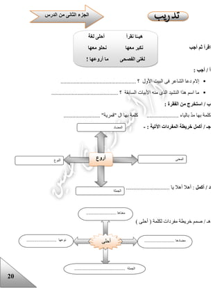20
‫أجب‬ ‫ثم‬ ‫اقرأ‬
: ‫أجب‬ / ‫أ‬
‫األول‬ ‫البيت‬ ‫فى‬ ‫الشاعر‬ ‫دعا‬ ‫إالم‬.................................................... ‫؟‬
.............................................. ‫؟‬ ‫السابقة‬ ‫األبيات‬ ‫منه‬ ‫الذى‬ ‫النشيد‬ ‫هذا‬ ‫اسم‬ ‫ما‬
: ‫الفقرة‬ ‫من‬ ‫استخرج‬ / ‫ب‬
................ "‫"قمرية‬ ‫ال‬ ‫بها‬ ‫كلمة‬ ...................... ‫بالياء‬ ّ‫د‬‫م‬ ‫بها‬ ‫كلمة‬.........
‫أكمل‬ / ‫جـ‬‫خريطة‬‫المفردات‬: ‫اآلتية‬-
‫أكمل‬ / ‫د‬.............................. ‫يا‬ ‫أهال‬ ‫أهال‬ :
) ‫أحلى‬ ( ‫لكلمة‬ ‫مفردات‬ ‫خريطة‬ ‫صمم‬ / ‫هـ‬
‫النوع‬ ‫أروع‬ ‫المعنى‬
‫الجملة‬
‫المضاد‬
‫الدرس‬ ‫من‬ ‫الثانى‬ ‫الجزء‬
‫لغة‬ ‫أحلى‬ ‫نقرأ‬ ‫ا‬‫هيــ‬
‫معها‬ ‫نحلو‬ ‫معها‬ ‫نكبر‬
‫أروعها‬ ‫ما‬ ‫الفصحى‬ ‫لغتى‬!
‫أحلى‬
........................... ‫معناها‬
........................... ‫مضادها‬........................... ‫نوعها‬
.............................................. ‫الجملة‬
 