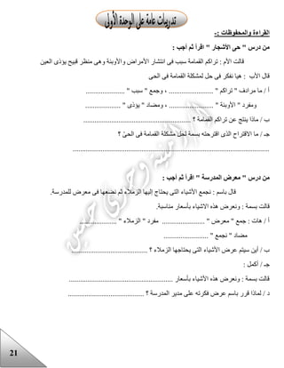 21
: ‫والمحفوظات‬ ‫القراءة‬-
: ‫أجب‬ ‫ثم‬ ‫اقرأ‬ " ‫األشجار‬ ‫حى‬ " ‫درس‬ ‫من‬
‫األ‬ ‫انتشار‬ ‫فى‬ ‫سبب‬ ‫القمامة‬ ‫تراكم‬ : ‫األم‬ ‫قالت‬‫العين‬ ‫يؤذى‬ ‫قبيح‬ ‫منظر‬ ‫وهى‬ ‫واألوبئة‬ ‫مراض‬
‫الحى‬ ‫فى‬ ‫القمامة‬ ‫لمشكلة‬ ‫حل‬ ‫فى‬ ‫نفكر‬ ‫هيا‬ : ‫األب‬ ‫قال‬
..................... " ‫سبب‬ " ‫وجمع‬ ، ........................ " ‫تراكم‬ " ‫مرادف‬ ‫ما‬ / ‫أ‬
............ " ‫يؤذى‬ " ‫ومضاد‬ ، ........................ " ‫األوبئة‬ " ‫ومفرد‬.......
.......................................................... ‫؟‬ ‫القمامة‬ ‫تراكم‬ ‫عن‬ ‫ينتج‬ ‫ماذا‬ / ‫ب‬
‫؟‬ ّ‫ى‬‫الح‬ ‫فى‬ ‫القمامة‬ ‫مشكلة‬ ‫لحل‬ ‫بسمة‬ ‫اقترحته‬ ‫الذى‬ ‫االقتراح‬ ‫ما‬ / ‫جـ‬
..........................................................................................................
: ‫أجب‬ ‫ثم‬ ‫اقرأ‬ " ‫المدرسة‬ ‫معرض‬ " ‫درس‬ ‫من‬
‫للمدرسة‬ ‫معرض‬ ‫فى‬ ‫نضعها‬ ‫ثم‬ ‫الزمالء‬ ‫إليها‬ ‫يحتاج‬ ‫التى‬ ‫األشياء‬ ‫نجمع‬ : ‫باسم‬ ‫قال‬.
.‫مناسبة‬ ‫بأسعار‬ ‫االشياء‬ ‫هذه‬ ‫ونعرض‬ : ‫بسمة‬ ‫قالت‬
.............. " ‫الزمالء‬ " ‫مفرد‬ ....................... " ‫معرض‬ " ‫جمع‬ : ‫هات‬ / ‫أ‬......
........................ " ‫نجمع‬ " ‫مضاد‬
......................................... ‫؟‬ ‫الزمالء‬ ‫يحتاجها‬ ‫التى‬ ‫األشياء‬ ‫عرض‬ ‫سيتم‬ ‫أين‬ / ‫ب‬
: ‫أكمل‬ / ‫جـ‬
........................................................ ‫بأسعار‬ ‫األشياء‬ ‫هذه‬ ‫ونعرض‬ : ‫بسمة‬ ‫قالت‬
‫د‬......................................... ‫؟‬ ‫المدرسة‬ ‫مدير‬ ‫على‬ ‫فكرته‬ ‫عرض‬ ‫باسم‬ ‫قرر‬ ‫لماذا‬ /
 