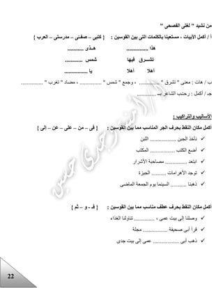 22
" ‫الفصحى‬ ‫لغتى‬ " ‫نشيد‬ ‫من‬
: ‫القوسين‬ ‫بين‬ ‫التى‬ ‫بالكلمات‬ ‫مستعينا‬ ، ‫األبيات‬ ‫أكمل‬ / ‫أ‬‫كتبى‬ {–‫ى‬‫صفــ‬–‫مدرستى‬–} ‫العرب‬
. ‫هــذى‬ ............... ‫هذا‬..........
............ ‫شمس‬ ‫فيها‬ ‫تشـــرق‬
................ ‫يا‬ ‫أهال‬ ‫أهال‬
/ ‫ب‬......... " ‫تشرق‬ " ‫معنى‬ : ‫هات‬‫و‬ ، .....، ............... " ‫شمس‬ " ‫جمع‬............... " ‫تغرب‬ " ‫مضاد‬
‫ال‬ ‫ـب‬ّ‫ـ‬‫رح‬ : ‫أكمل‬ / ‫جـ‬... ‫بــ‬ ‫شاعر‬..........
: ‫والتراكيب‬ ‫األساليب‬
: ‫القوسين‬ ‫بين‬ ‫مما‬ ‫المناسب‬ ‫الجر‬ ‫بحرف‬ ‫النقط‬ ‫مكان‬ ‫أكمل‬‫فى‬ {–‫من‬–‫على‬–‫عن‬–} ‫إلى‬
‫اللبن‬ .................. ‫الجبن‬ ‫نأخذ‬
‫المكتب‬ ................. ‫الكتب‬ ‫أضع‬
‫األشرار‬ ‫مصاحبة‬ ............... ‫ابتعد‬
‫األهراما‬ ‫توجد‬‫الجيزة‬ .......... ‫ت‬
‫الماضى‬ ‫الجمعة‬ ‫يوم‬ ‫السينما‬ ........... ‫ذهبنا‬
: ‫القوسين‬ ‫بين‬ ‫مما‬ ‫مناسب‬ ‫عطف‬ ‫بحرف‬ ‫النقط‬ ‫مكان‬ ‫أكمل‬‫فـ‬ {-‫و‬–} ‫ثم‬
‫الغذاء‬ ‫تناولنا‬ .............. ، ‫عمى‬ ‫بيت‬ ‫إلى‬ ‫وصلنا‬
‫مجلة‬ ................. ‫صحيفة‬ ‫أبى‬ ‫قرأ‬
........ ‫أبى‬ ‫ذهب‬‫جدى‬ ‫بيت‬ ‫إلى‬ ‫عمى‬ ..........
 