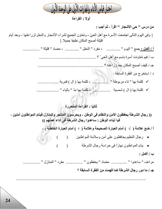 24
‫القراءة‬ : ‫أوال‬
: ‫أجب‬ ‫ثم‬ ، ‫اقرأ‬ " ‫األشجار‬ ‫حى‬ " ‫درس‬ ‫من‬
‫وف‬ {‫أيام‬ ‫وبعد‬ ، ‫لزراعتها‬ ‫والنخل‬ ‫األشجار‬ ‫لشراء‬ ‫الجميع‬ ‫وتعاون‬ ، ّ‫ى‬‫الح‬ ‫أهل‬ ‫مع‬ ‫األسرة‬ ‫اجتمعت‬ ‫التالى‬ ‫اليوم‬ ‫ى‬
} ‫جميال‬ ‫نظيفا‬ ‫المكان‬ ‫أصبح‬ ‫قليلة‬
: ‫أكمل‬ / ‫أ‬................ " ‫قليلة‬ " ‫مضاد‬ ، ............. " ‫النخل‬ " ‫مفرد‬ ، ............. " ‫اليوم‬ " ‫جمع‬
‫أ‬ ‫تعاونت‬ ‫فيم‬ / ‫ب‬...................................................... ‫؟‬ ّ ‫الحى‬ ‫أهل‬ ‫مع‬ ‫باسم‬ ‫سرة‬
.............................................................. ‫؟‬ ‫زراعته‬ ‫بعد‬ ‫المكان‬ ‫أصبح‬ ‫كيف‬ / ‫جـ‬
: ‫السابقة‬ ‫الفقرة‬ ‫من‬ ‫استخرج‬ / ‫د‬
‫كلم‬ ، ................ " ‫مربوعة‬ ‫تاء‬ " ‫بها‬ ‫كلمة‬.................... ‫قمرية‬ ) ‫ال‬ ( ‫بها‬ ‫ة‬
..................... " ‫بالياء‬ " ّ‫د‬‫م‬ ‫بها‬ ‫كلمة‬ ، ................. ‫شمسية‬ ) ‫ال‬ ( ‫بها‬ ‫كلمة‬
‫ا‬ً‫ي‬‫ثان‬‫المتحررة‬ ‫القراءة‬ :
، ‫آمنين‬ ‫المواطنون‬ ‫فينام‬ ‫والمنازل‬ ‫المتاجر‬ ‫ويحرسون‬ ، ‫الوطن‬ ‫فى‬ ‫والنظام‬ ‫األمن‬ ‫يحفظون‬ ‫الشرطة‬ ‫رجال‬ ((
‫ال‬ ‫رجال‬ ‫ساعدوا‬ : ‫الوطن‬ ‫أبناء‬ ‫فيا‬)) ‫عملهم‬ ‫أداء‬ ‫فى‬ ‫شرطة‬
‫أ‬( ‫عالمة‬ ‫ضع‬ /√( ‫وعالمة‬ ‫الصحيحة‬ ‫العبارة‬ ‫أمام‬ )ᵡ: ‫الخاطئة‬ ‫العبارة‬ ‫أمام‬ )-
‫رجال‬) ( ‫المواعنين‬ ‫وسالمة‬ ‫أمن‬ ‫على‬ ‫يحافظون‬ ‫التعليم‬
‫ينام‬) ( ‫الشرعة‬ ‫رجال‬ ‫حراسة‬ ‫فى‬ ‫ا‬‫نهار‬ ‫المواعنون‬
‫ب‬: ‫أكمل‬ /
......... " ‫ساعدوا‬ " ‫مرادف‬‫م‬ ............ " ‫يحفظون‬ " ‫ضاد‬.............. " ‫المنازل‬ " ‫مفرد‬............
‫جـ‬‫؟‬ ‫السابقة‬ ‫الفقرة‬ ‫من‬ ‫فهمت‬ ‫كما‬ ‫الشرطة‬ ‫رجال‬ ‫دور‬ ‫ما‬ /
...........................................................................................................................
 