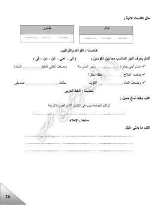 26
: ‫اآلتية‬ ‫الكلمات‬ ‫حلل‬
‫خامس‬‫والتراكيب‬ ‫القواعد‬ : ‫ـا‬ً‫ـ‬
: ‫القوسين‬ ‫بين‬ ‫مما‬ ‫المناسب‬ ‫الجر‬ ‫بحرف‬ ‫أكمل‬‫إلى‬ (–‫على‬–‫عن‬–‫من‬–) ‫فى‬
‫المدرسة‬ ‫مدير‬ ..................... ‫جائزة‬ ‫أخى‬ ‫تسلم‬‫المائدة‬ ................ ‫الطبق‬ ‫أختى‬ ‫وضعت‬
.................. ‫الفالح‬ ‫يذهب‬‫ا‬‫مبكر‬ ‫حقله‬ .
‫الكوب‬ ........................ ‫الماء‬ ‫وضعت‬‫صديقى‬ ................................ ‫سألت‬
‫ساد‬‫العربى‬ ‫الخط‬ : ‫ـا‬ً‫س‬
: ‫جميل‬ ‫نسخ‬ ‫بخط‬ ‫اكتب‬
‫واألوبئة‬ ‫األمراض‬ ‫انتشار‬ ‫فى‬ ‫سبب‬ ‫القمامة‬ ‫تراكم‬
..........................................................................................
‫سا‬‫ا‬ً‫ع‬‫ب‬‫اإلمالء‬ :
‫عليك‬ ‫يملى‬ ‫ما‬ ‫اكتب‬
..........................................................................................................
..........................................................................................................
..........................................................................................................
‫قطار‬
........... ......... .........
‫عابور‬
....... ......... .............
 